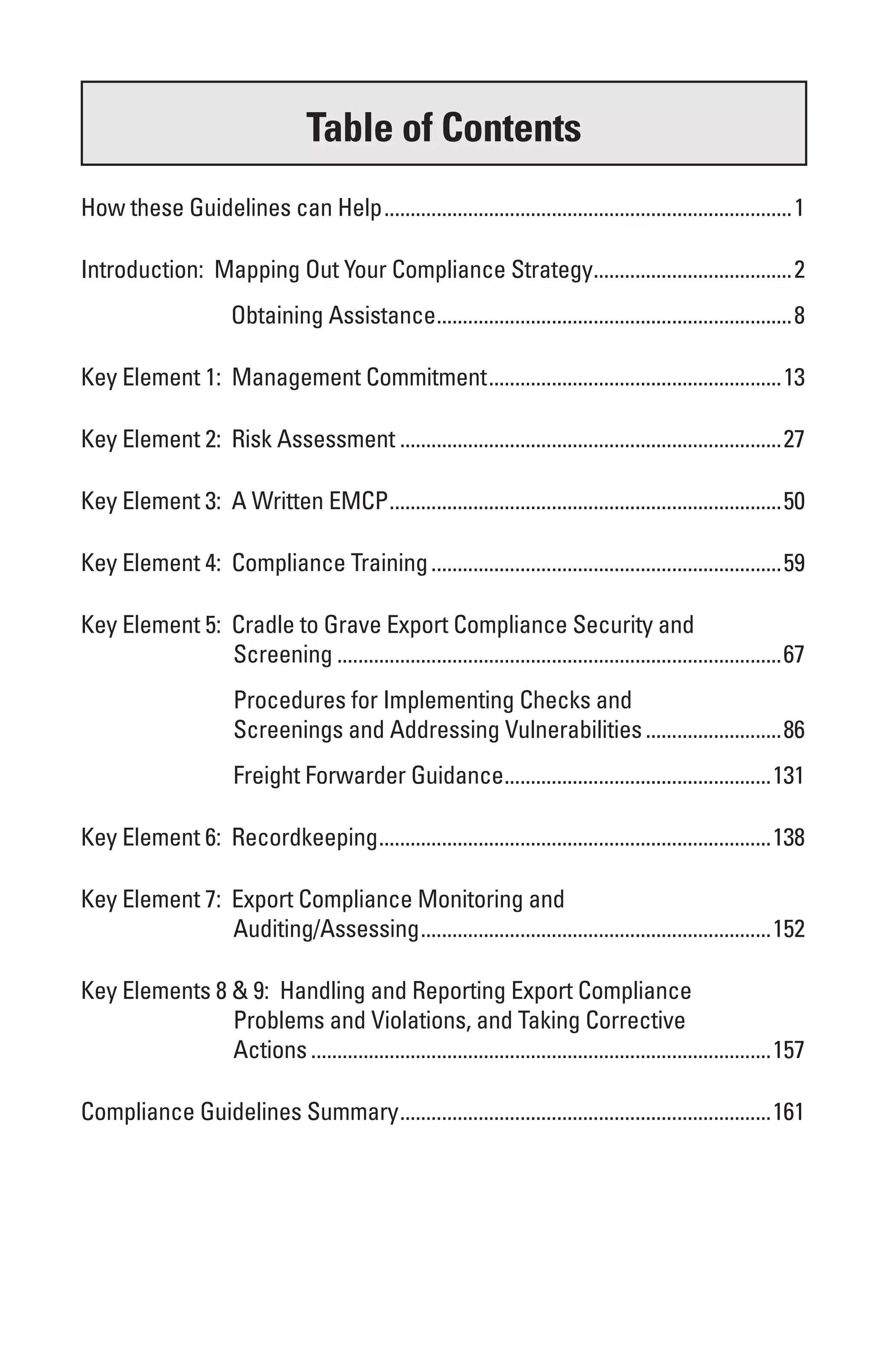 Table of Contents
How these Guidelines can Help ..............................................................................1

Introduction: Mapping Out Your Compliance Strategy......................................2
                       Obtaining Assistance....................................................................8

Key Element 1: Management Commitment ........................................................13

Key Element 2: Risk Assessment .........................................................................27

Key Element 3: A Written EMCP ...........................................................................50

Key Element 4: Compliance Training ...................................................................59

Key Element 5: Cradle to Grave Export Compliance Security and
               Screening .....................................................................................67
                        Procedures for Implementing Checks and
                        Screenings and Addressing Vulnerabilities ..........................86
                        Freight Forwarder Guidance...................................................131

Key Element 6: Recordkeeping ...........................................................................138

Key Element 7: Export Compliance Monitoring and
               Auditing/Assessing ...................................................................152

Key Elements 8 & 9: Handling and Reporting Export Compliance
               Problems and Violations, and Taking Corrective
               Actions ........................................................................................157

Compliance Guidelines Summary .......................................................................161
 