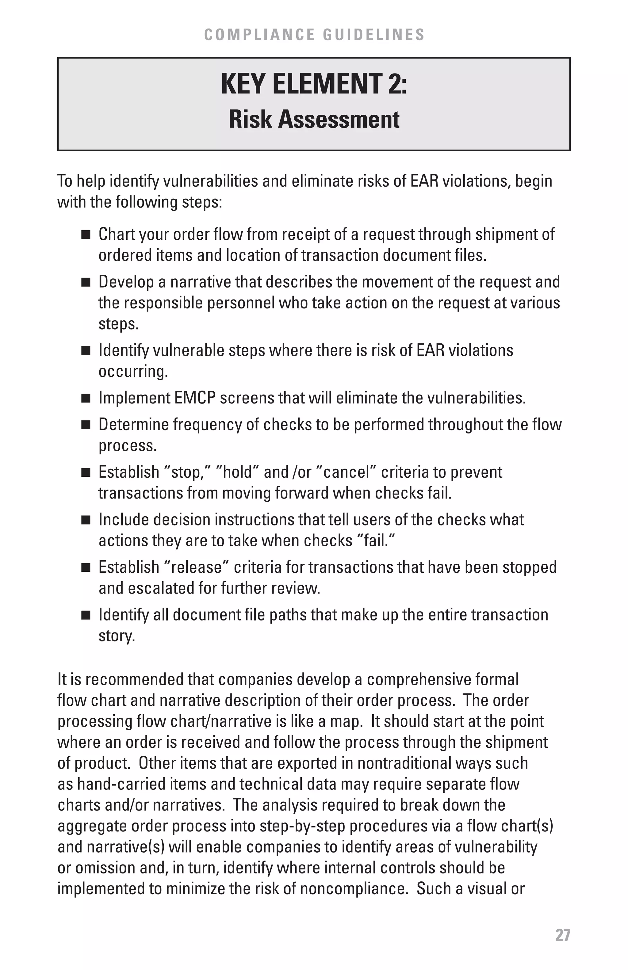 COMPLIANCE GUIDELINES


                         KEY ELEMENT 2:
                          Risk Assessment

To help identify vulnerabilities and eliminate risks of EAR violations, begin
with the following steps:
   n 	 Chart your order flow from receipt of a request through shipment of
       ordered items and location of transaction document files.
   n 	 Develop a narrative that describes the movement of the request and
       the responsible personnel who take action on the request at various
       steps.
   n 	 Identify vulnerable steps where there is risk of EAR violations
       occurring.
   n 	 Implement EMCP screens that will eliminate the vulnerabilities.
   n 	 Determine frequency of checks to be performed throughout the flow
       process.
   n 	 Establish “stop,” “hold” and /or “cancel” criteria to prevent
       transactions from moving forward when checks fail.
   n 	 Include decision instructions that tell users of the checks what
       actions they are to take when checks “fail.”
   n 	 Establish “release” criteria for transactions that have been stopped
       and escalated for further review.
   n 	 Identify all document file paths that make up the entire transaction
       story.

It is recommended that companies develop a comprehensive formal
flow chart and narrative description of their order process. The order
processing flow chart/narrative is like a map. It should start at the point
where an order is received and follow the process through the shipment
of product. Other items that are exported in nontraditional ways such
as hand-carried items and technical data may require separate flow
charts and/or narratives. The analysis required to break down the
aggregate order process into step-by-step procedures via a flow chart(s)
and narrative(s) will enable companies to identify areas of vulnerability
or omission and, in turn, identify where internal controls should be
implemented to minimize the risk of noncompliance. Such a visual or

                                                                                27
 