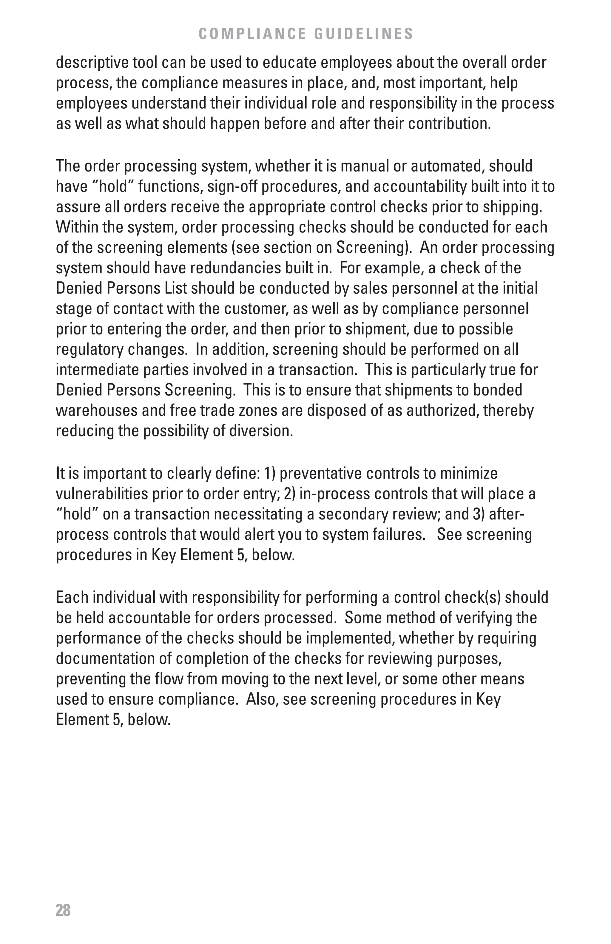 COMPLIANCE GUIDELINES
descriptive tool can be used to educate employees about the overall order
process, the compliance measures in place, and, most important, help
employees understand their individual role and responsibility in the process
as well as what should happen before and after their contribution.

The order processing system, whether it is manual or automated, should
have “hold” functions, sign-off procedures, and accountability built into it to
assure all orders receive the appropriate control checks prior to shipping.
Within the system, order processing checks should be conducted for each
of the screening elements (see section on Screening). An order processing
system should have redundancies built in. For example, a check of the
Denied Persons List should be conducted by sales personnel at the initial
stage of contact with the customer, as well as by compliance personnel
prior to entering the order, and then prior to shipment, due to possible
regulatory changes. In addition, screening should be performed on all
intermediate parties involved in a transaction. This is particularly true for
Denied Persons Screening. This is to ensure that shipments to bonded
warehouses and free trade zones are disposed of as authorized, thereby
reducing the possibility of diversion.

It is important to clearly define: 1) preventative controls to minimize
vulnerabilities prior to order entry; 2) in-process controls that will place a
“hold” on a transaction necessitating a secondary review; and 3) after-
process controls that would alert you to system failures. See screening
procedures in Key Element 5, below.

Each individual with responsibility for performing a control check(s) should
be held accountable for orders processed. Some method of verifying the
performance of the checks should be implemented, whether by requiring
documentation of completion of the checks for reviewing purposes,
preventing the flow from moving to the next level, or some other means
used to ensure compliance. Also, see screening procedures in Key
Element 5, below.




28
 