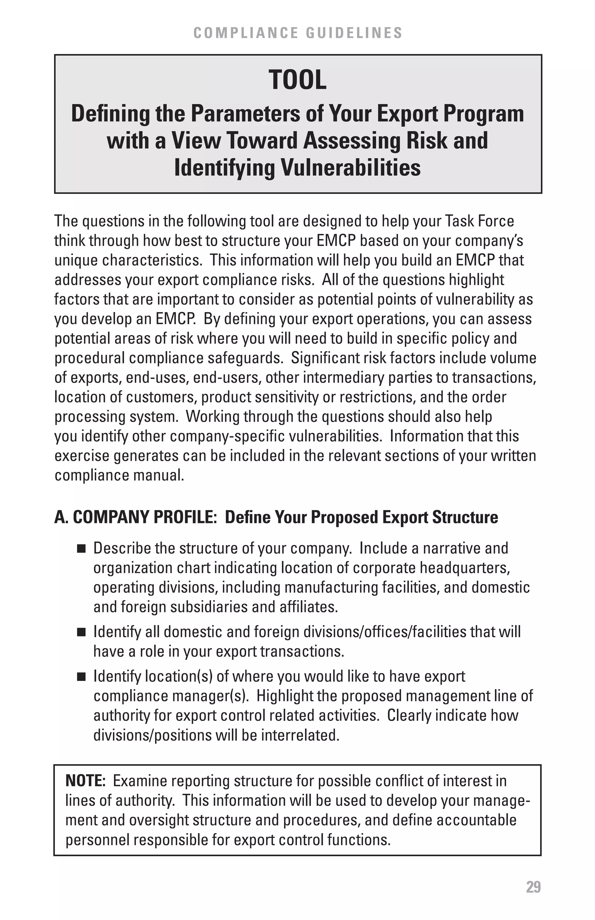 COMPLIANCE GUIDELINES


                                    TOOL
  Defining the Parameters of Your Export Program
      with a view Toward Assessing Risk and
             Identifying vulnerabilities

The questions in the following tool are designed to help your Task Force
think through how best to structure your EMCP based on your company’s
unique characteristics. This information will help you build an EMCP that
addresses your export compliance risks. All of the questions highlight
factors that are important to consider as potential points of vulnerability as
you develop an EMCP. By defining your export operations, you can assess
potential areas of risk where you will need to build in specific policy and
procedural compliance safeguards. Significant risk factors include volume
of exports, end-uses, end-users, other intermediary parties to transactions,
location of customers, product sensitivity or restrictions, and the order
processing system. Working through the questions should also help
you identify other company-specific vulnerabilities. Information that this
exercise generates can be included in the relevant sections of your written
compliance manual.

A. COMPANY PROfILE: Define Your Proposed Export Structure
   n 	 Describe the structure of your company. Include a narrative and
       organization chart indicating location of corporate headquarters,
       operating divisions, including manufacturing facilities, and domestic
       and foreign subsidiaries and affiliates.
   n 	 Identify all domestic and foreign divisions/offices/facilities that will
       have a role in your export transactions.
   n 	 Identify location(s) of where you would like to have export
       compliance manager(s). Highlight the proposed management line of
       authority for export control related activities. Clearly indicate how
       divisions/positions will be interrelated.

 NOTE: Examine reporting structure for possible conflict of interest in
 lines of authority. This information will be used to develop your manage-
 ment and oversight structure and procedures, and define accountable
 personnel responsible for export control functions.

                                                                                  29
 