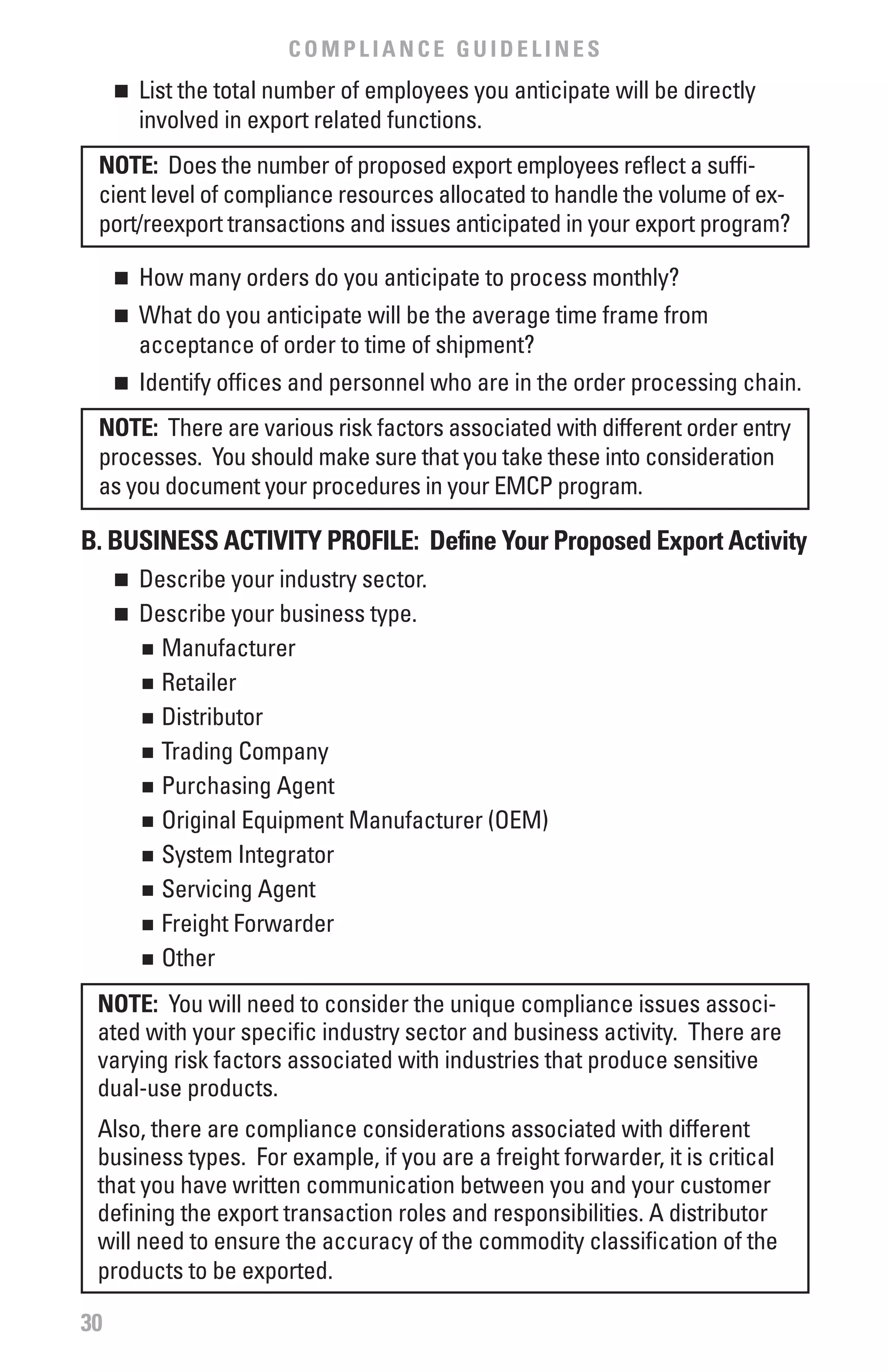 COMPLIANCE GUIDELINES
     	 List the total number of employees you anticipate will be directly
     n

       involved in export related functions.
 NOTE: Does the number of proposed export employees reflect a suffi-
 cient level of compliance resources allocated to handle the volume of ex-
 port/reexport transactions and issues anticipated in your export program?

     	 How many orders do you anticipate to process monthly?
     n


     	 What do you anticipate will be the average time frame from
     n

       acceptance of order to time of shipment?
     	 Identify offices and personnel who are in the order processing chain.
     n


 NOTE: There are various risk factors associated with different order entry
 processes. You should make sure that you take these into consideration
 as you document your procedures in your EMCP program.

b. bUSINESS ACTIvITY PROfILE: Define Your Proposed Export Activity
     	 Describe your industry sector.
     n

     	 Describe your business type.
     n

       n	 Manufacturer


       n	 Retailer


       n	 Distributor


       n	 Trading Company


       n	 Purchasing Agent


       n	 Original Equipment Manufacturer (OEM)


       n	 System Integrator


       n	 Servicing Agent


       n	 Freight Forwarder


       n	 Other



 NOTE: You will need to consider the unique compliance issues associ-
 ated with your specific industry sector and business activity. There are
 varying risk factors associated with industries that produce sensitive
 dual-use products.
 Also, there are compliance considerations associated with different
 business types. For example, if you are a freight forwarder, it is critical
 that you have written communication between you and your customer
 defining the export transaction roles and responsibilities. A distributor
 will need to ensure the accuracy of the commodity classification of the
 products to be exported.

30
 