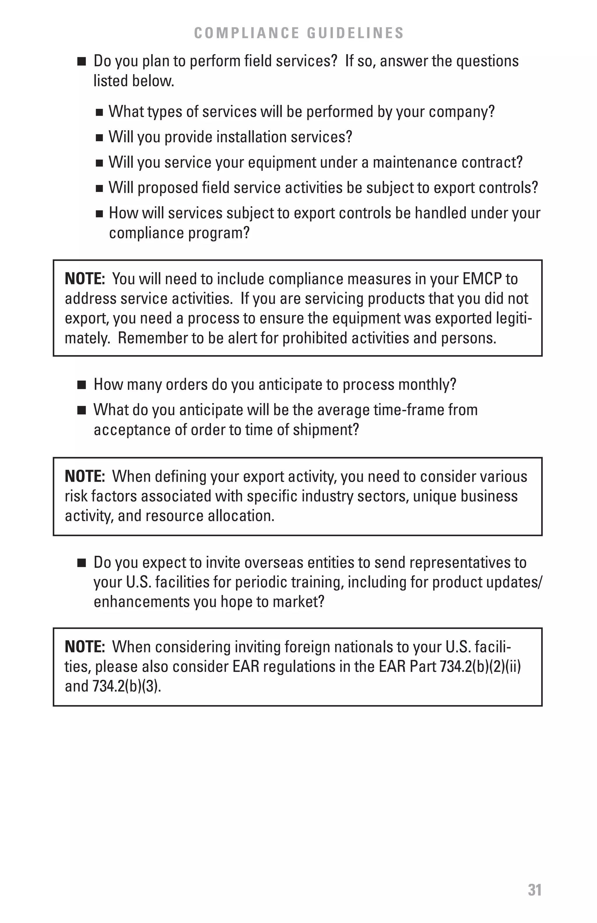 COMPLIANCE GUIDELINES
  n	 Do you plan to perform field services? If so, answer the questions
     listed below.
      	 What types of services will be performed by your company?
      n


      	 Will you provide installation services?
      n


      	 Will you service your equipment under a maintenance contract?
      n


      	 Will proposed field service activities be subject to export controls?
      n


      	 How will services subject to export controls be handled under your
      n

        compliance program?

NOTE: You will need to include compliance measures in your EMCP to
address service activities. If you are servicing products that you did not
export, you need a process to ensure the equipment was exported legiti-
mately. Remember to be alert for prohibited activities and persons.

  n	 How many orders do you anticipate to process monthly?
  n	 What do you anticipate will be the average time-frame from
     acceptance of order to time of shipment?

NOTE: When defining your export activity, you need to consider various
risk factors associated with specific industry sectors, unique business
activity, and resource allocation.

  n	 Do you expect to invite overseas entities to send representatives to
     your U.S. facilities for periodic training, including for product updates/
     enhancements you hope to market?

NOTE: When considering inviting foreign nationals to your U.S. facili-
ties, please also consider EAR regulations in the EAR Part 734.2(b)(2)(ii)
and 734.2(b)(3).




                                                                             31
 
