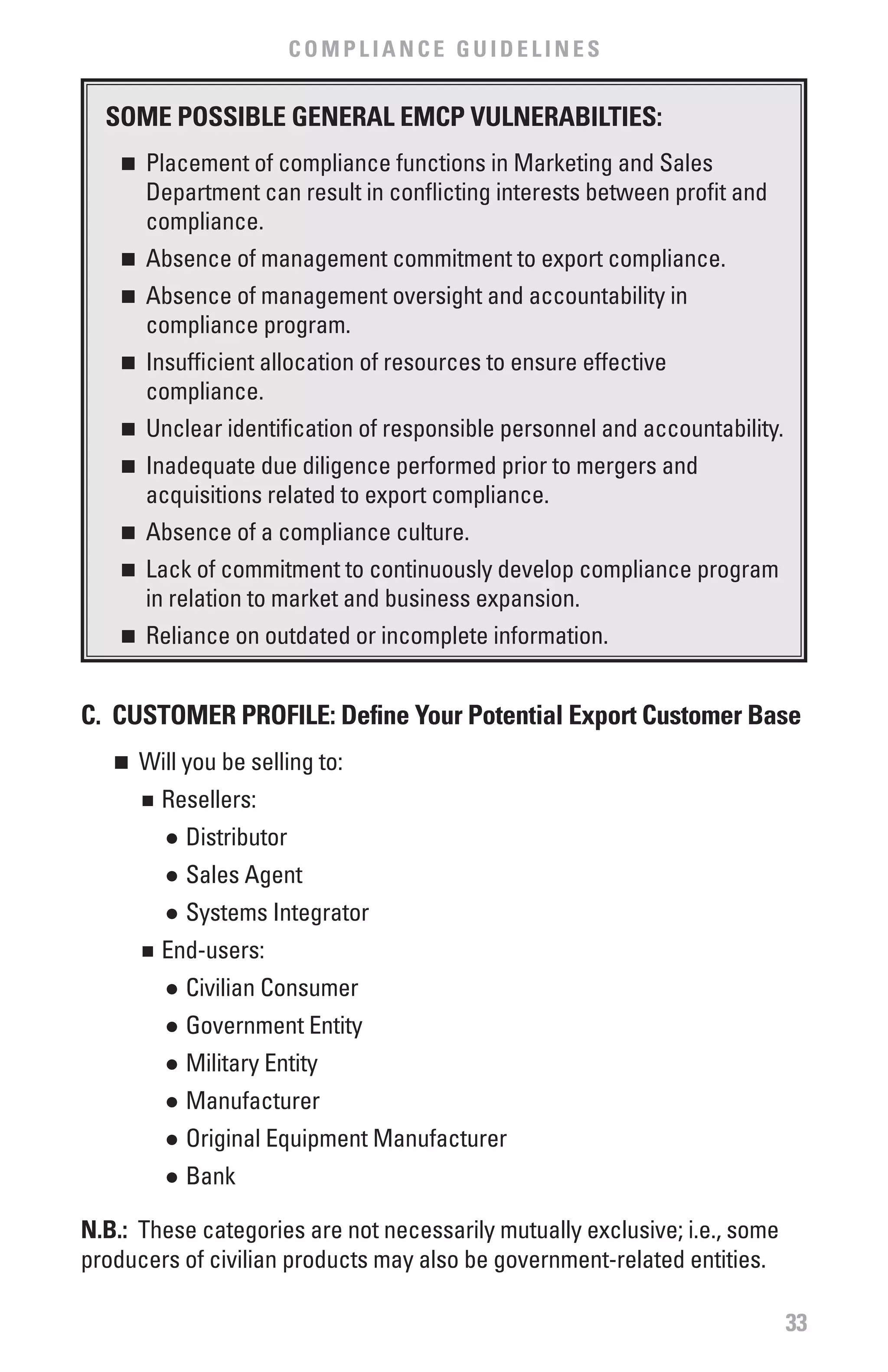 COMPLIANCE GUIDELINES


  SOME POSSIbLE GENERAL EMCP vULNERAbILTIES:
    n  	 Placement of compliance functions in Marketing and Sales
         Department can result in conflicting interests between profit and
         compliance.
    n  	 Absence of management commitment to export compliance.
    n  	 Absence of management oversight and accountability in
         compliance program.
    n  	 Insufficient allocation of resources to ensure effective
         compliance.
    n  	 Unclear identification of responsible personnel and accountability.
    n  	 Inadequate due diligence performed prior to mergers and
         acquisitions related to export compliance.
    n  	 Absence of a compliance culture.
    n  	 Lack of commitment to continuously develop compliance program
         in relation to market and business expansion.
    n  	 Reliance on outdated or incomplete information.


C. CUSTOMER PROfILE: Define Your Potential Export Customer base
   n	 Will you be selling to:
        	 Resellers:
        n


            	 Distributor
            l


            	 Sales Agent
            l


            	 Systems Integrator
            l


        	 End-users:
        n


            	 Civilian Consumer
            l


            	 Government Entity
            l


            	 Military Entity
            l


            	 Manufacturer
            l


            	 Original Equipment Manufacturer
            l


            	 Bank
            l




N.b.: These categories are not necessarily mutually exclusive; i.e., some
producers of civilian products may also be government-related entities.

                                                                               33
 