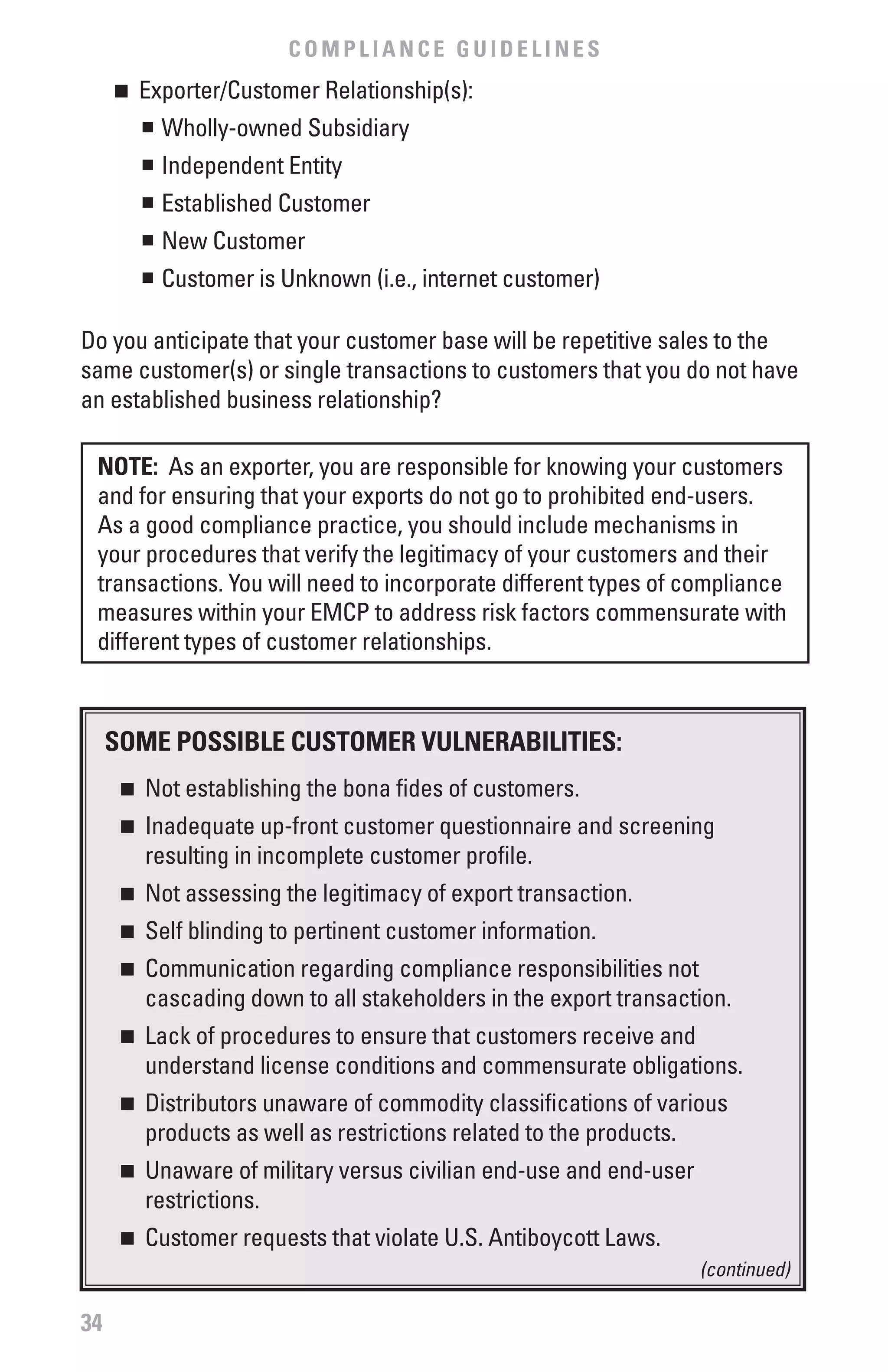 COMPLIANCE GUIDELINES
     n	 Exporter/Customer Relationship(s):
        n	 Wholly-owned Subsidiary


          n	 Independent Entity
          n	 Established Customer
          n	 New Customer
          n	 Customer is Unknown (i.e., internet customer)

Do you anticipate that your customer base will be repetitive sales to the
same customer(s) or single transactions to customers that you do not have
an established business relationship?

 NOTE: As an exporter, you are responsible for knowing your customers
 and for ensuring that your exports do not go to prohibited end-users.
 As a good compliance practice, you should include mechanisms in
 your procedures that verify the legitimacy of your customers and their
 transactions. You will need to incorporate different types of compliance
 measures within your EMCP to address risk factors commensurate with
 different types of customer relationships.



     SOME POSSIbLE CUSTOMER vULNERAbILITIES:
      n  	 Not establishing the bona fides of customers.
      n  	 Inadequate up-front customer questionnaire and screening
           resulting in incomplete customer profile.
      n  	 Not assessing the legitimacy of export transaction.
      n  	 Self blinding to pertinent customer information.
      n  	 Communication regarding compliance responsibilities not
           cascading down to all stakeholders in the export transaction.
      n  	 Lack of procedures to ensure that customers receive and
           understand license conditions and commensurate obligations.
      n  	 Distributors unaware of commodity classifications of various
           products as well as restrictions related to the products.
      n  	 Unaware of military versus civilian end-use and end-user
           restrictions.
      n  	 Customer requests that violate U.S. Antiboycott Laws.
                                                                      (continued)

34
 