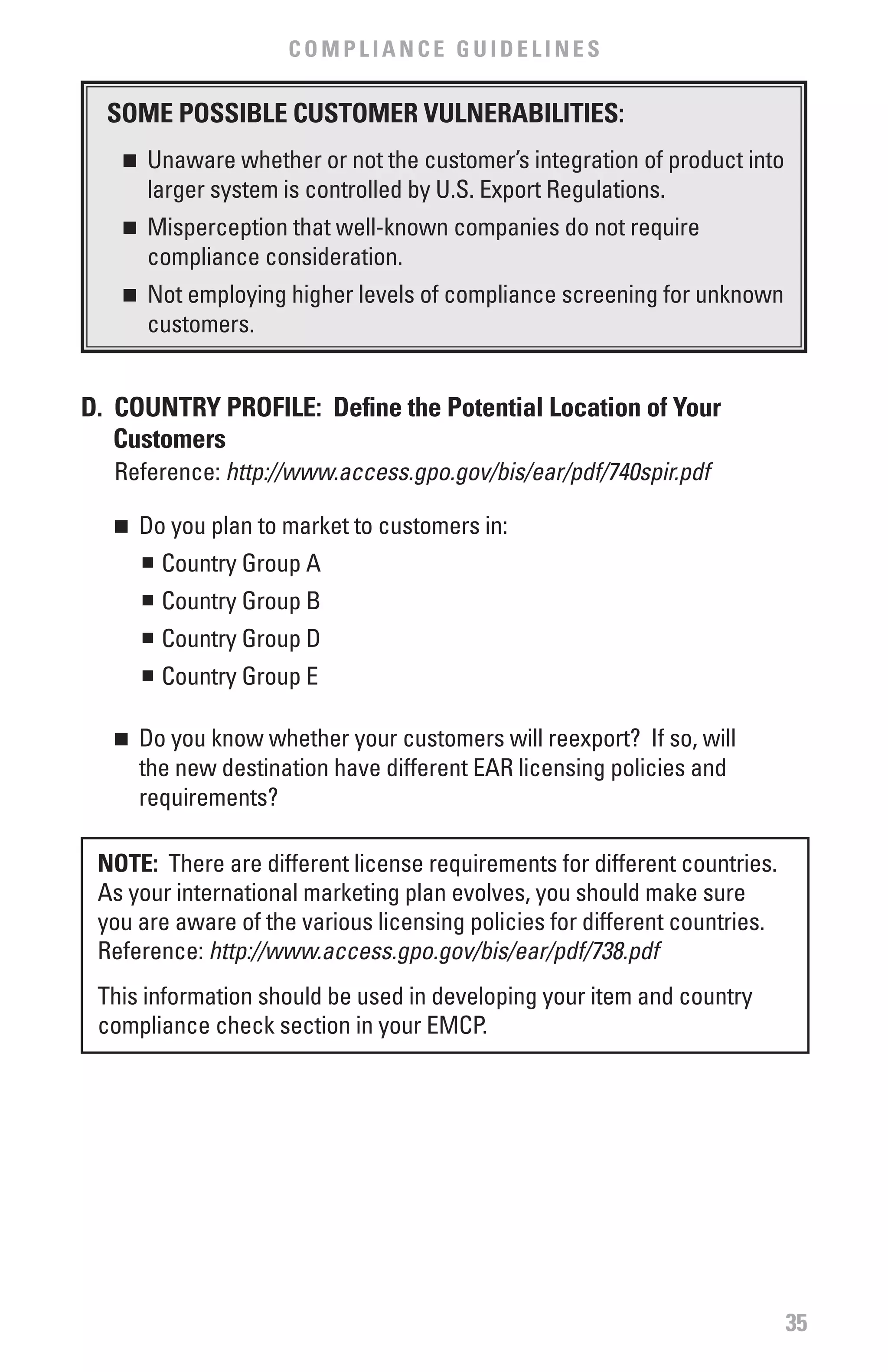 COMPLIANCE GUIDELINES

  SOME POSSIbLE CUSTOMER vULNERAbILITIES:
   n   	 Unaware whether or not the customer’s integration of product into
         larger system is controlled by U.S. Export Regulations.
   n   	 Misperception that well-known companies do not require
         compliance consideration.
   n   	 Not employing higher levels of compliance screening for unknown
         customers.


D. COUNTRY PROfILE: Define the Potential Location of Your
   Customers
  Reference: http://www.access.gpo.gov/bis/ear/pdf/740spir.pdf	

   n	 Do you plan to market to customers in:
      n	 Country Group A


       n	 Country Group B
       n	 Country Group D
       n	 Country Group E

   n	 Do you know whether your customers will reexport? If so, will
      the new destination have different EAR licensing policies and
      requirements?

 NOTE: There are different license requirements for different countries.
 As your international marketing plan evolves, you should make sure
 you are aware of the various licensing policies for different countries.
 Reference: http://www.access.gpo.gov/bis/ear/pdf/738.pdf
 This information should be used in developing your item and country
 compliance check section in your EMCP.




                                                                             35
 
