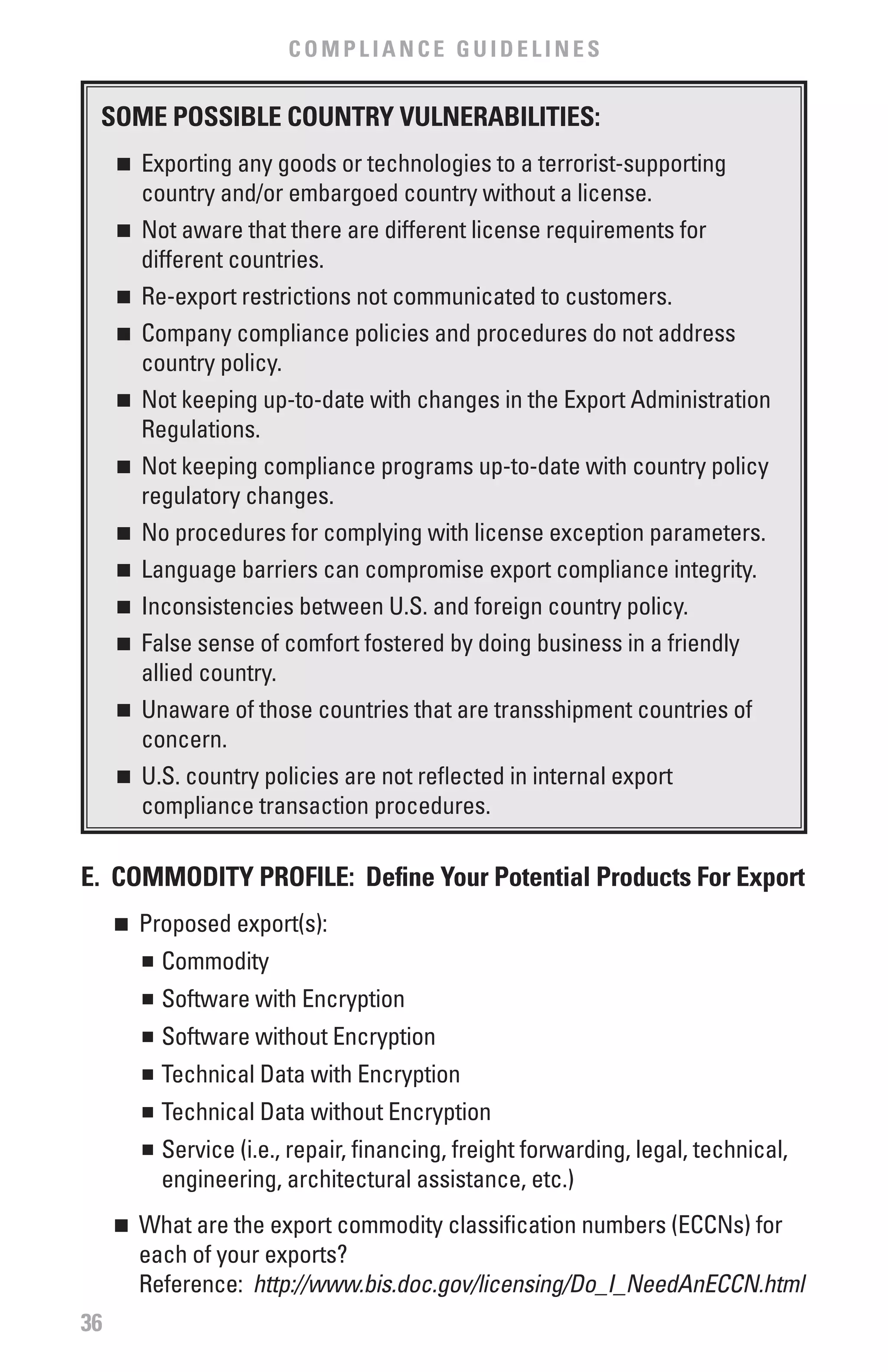 COMPLIANCE GUIDELINES


 SOME POSSIbLE COUNTRY vULNERAbILITIES:
     n	 Exporting any goods or technologies to a terrorist-supporting
        country and/or embargoed country without a license.
     n	 Not aware that there are different license requirements for

        different countries.
     n	 Re-export restrictions not communicated to customers.

     n	 Company compliance policies and procedures do not address

        country policy.
     n	 Not keeping up-to-date with changes in the Export Administration

        Regulations.
     n	 Not keeping compliance programs up-to-date with country policy

        regulatory changes.
     n	 No procedures for complying with license exception parameters.

     n	 Language barriers can compromise export compliance integrity.

     n	 Inconsistencies between U.S. and foreign country policy.

     n	 False sense of comfort fostered by doing business in a friendly

        allied country.
     n	 Unaware of those countries that are transshipment countries of

        concern.
     n	 U.S. country policies are not reflected in internal export

        compliance transaction procedures.

E. COMMODITY PROfILE: Define Your Potential Products for Export
     n	 Proposed export(s):
        n	 Commodity


         	 Software with Encryption
         n


         	 Software without Encryption
         n


         	 Technical Data with Encryption
         n


         	 Technical Data without Encryption
         n


         	 Service (i.e., repair, financing, freight forwarding, legal, technical,
         n


           engineering, architectural assistance, etc.)
     n	 What are the export commodity classification numbers (ECCNs) for
        each of your exports?
        Reference: http://www.bis.doc.gov/licensing/Do_I_NeedAnECCN.html
36
 