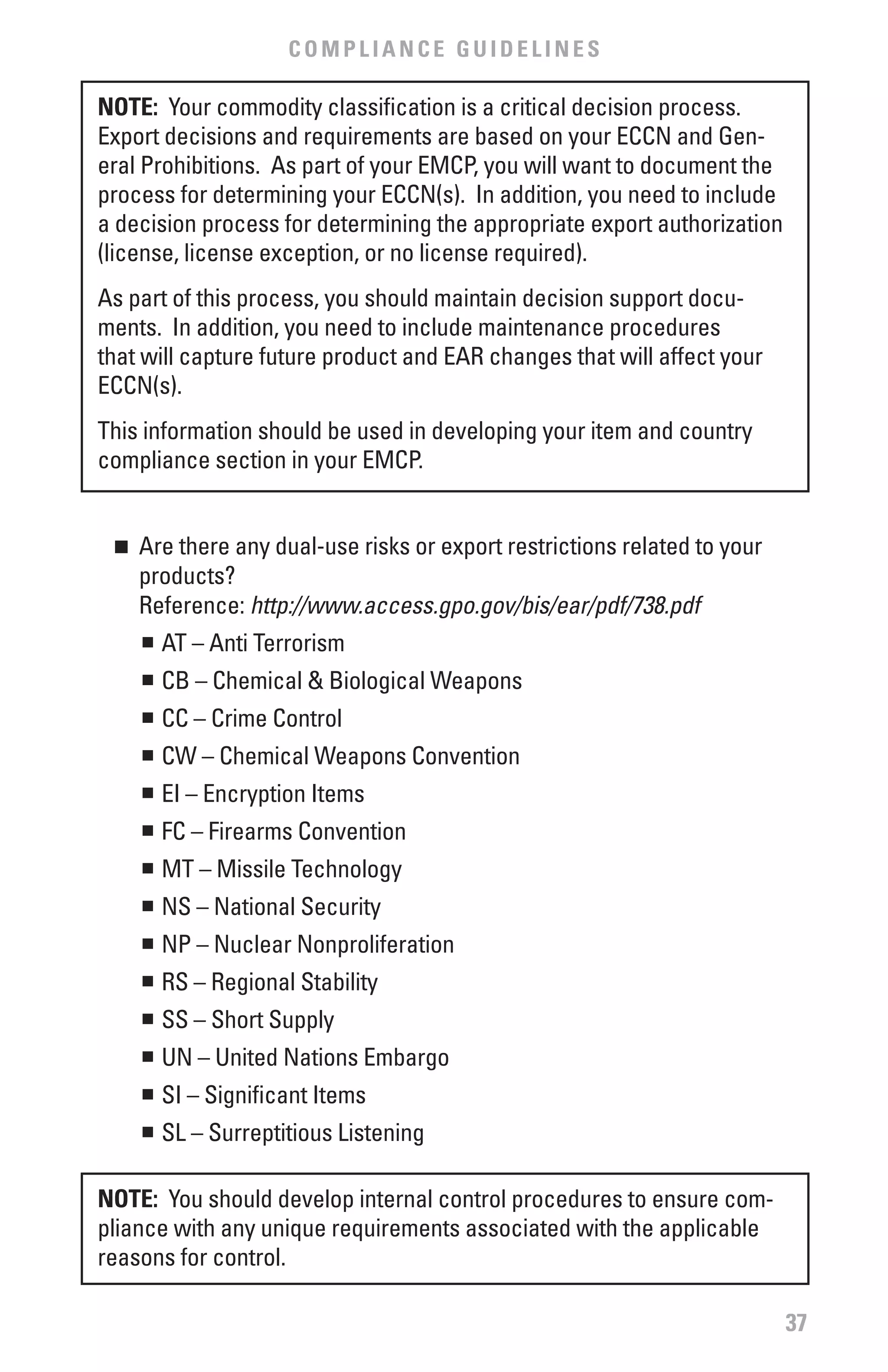 COMPLIANCE GUIDELINES

NOTE: Your commodity classification is a critical decision process.
Export decisions and requirements are based on your ECCN and Gen-
eral Prohibitions. As part of your EMCP, you will want to document the
process for determining your ECCN(s). In addition, you need to include
a decision process for determining the appropriate export authorization
(license, license exception, or no license required).
As part of this process, you should maintain decision support docu-
ments. In addition, you need to include maintenance procedures
that will capture future product and EAR changes that will affect your
ECCN(s).
This information should be used in developing your item and country
compliance section in your EMCP.


 n 	 Are there any dual-use risks or export restrictions related to your
     products?
     Reference: http://www.access.gpo.gov/bis/ear/pdf/738.pdf
     n	 AT – Anti Terrorism


     	 CB – Chemical & Biological Weapons
     n


     	 CC – Crime Control
     n


     	 CW – Chemical Weapons Convention
     n


     	 EI – Encryption Items
     n


     	 FC – Firearms Convention
     n


     	 MT – Missile Technology
     n


     	 NS – National Security
     n


     	 NP – Nuclear Nonproliferation
     n


     	 RS – Regional Stability
     n


     	 SS – Short Supply
     n


     	 UN – United Nations Embargo
     n


     	 SI – Significant Items
     n


     	 SL – Surreptitious Listening
     n




NOTE: You should develop internal control procedures to ensure com-
pliance with any unique requirements associated with the applicable
reasons for control.

                                                                           37
 
