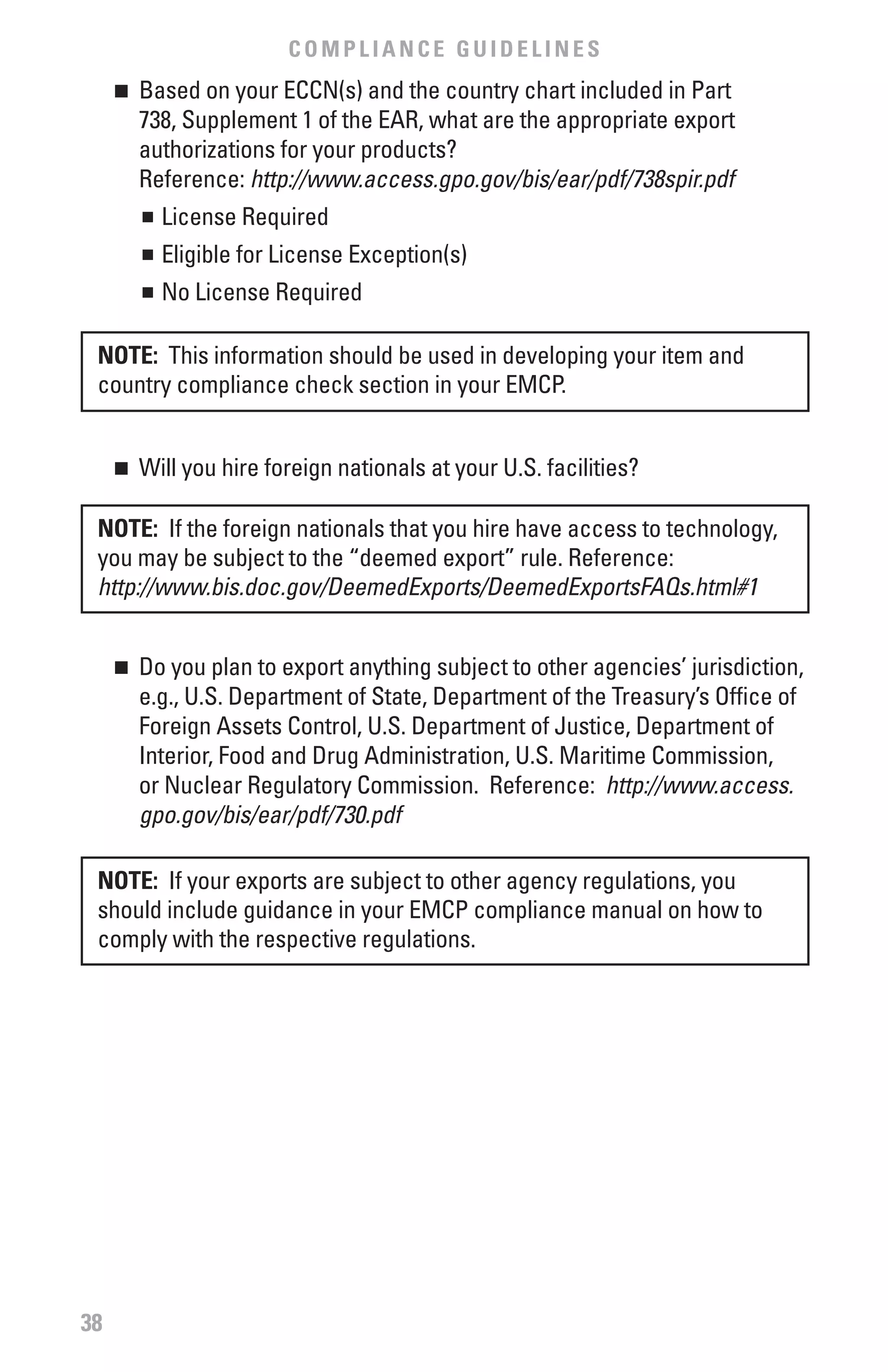 COMPLIANCE GUIDELINES
     	 Based on your ECCN(s) and the country chart included in Part
     n

       738, Supplement 1 of the EAR, what are the appropriate export
       authorizations for your products?
       Reference: http://www.access.gpo.gov/bis/ear/pdf/738spir.pdf
       n	 License Required


         	 Eligible for License Exception(s)
         n


         	 No License Required
         n




 NOTE: This information should be used in developing your item and
 country compliance check section in your EMCP.


     	 Will you hire foreign nationals at your U.S. facilities?
     n



 NOTE: If the foreign nationals that you hire have access to technology,
 you may be subject to the “deemed export” rule. Reference:
 http://www.bis.doc.gov/DeemedExports/DeemedExportsFAQs.html#1


     	 Do you plan to export anything subject to other agencies’ jurisdiction,
     n

       e.g., U.S. Department of State, Department of the Treasury’s Office of
       Foreign Assets Control, U.S. Department of Justice, Department of
       Interior, Food and Drug Administration, U.S. Maritime Commission,
       or Nuclear Regulatory Commission. Reference: http://www.access.
       gpo.gov/bis/ear/pdf/730.pdf

 NOTE: If your exports are subject to other agency regulations, you
 should include guidance in your EMCP compliance manual on how to
 comply with the respective regulations.




38
 