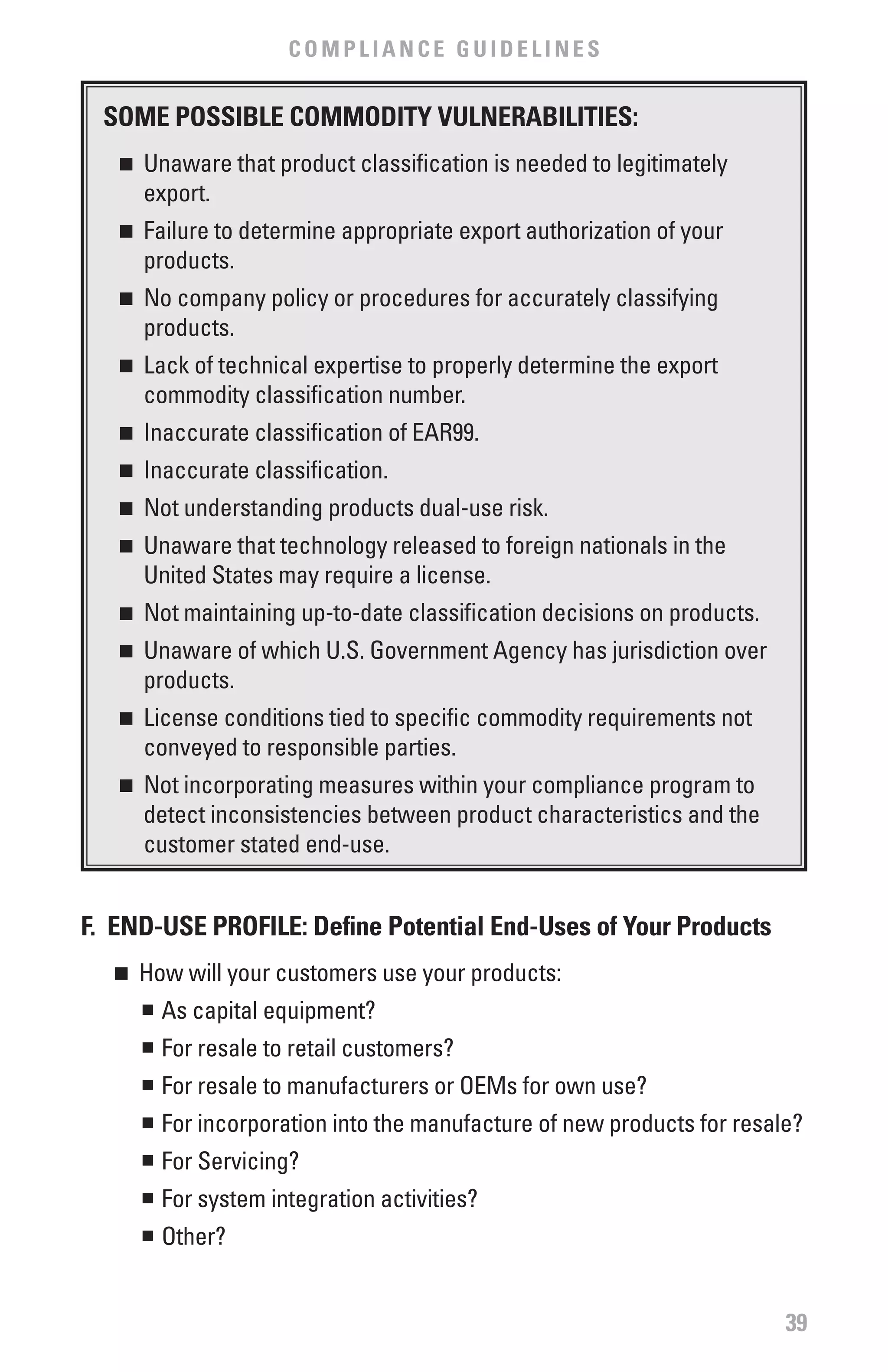 COMPLIANCE GUIDELINES


  SOME POSSIbLE COMMODITY vULNERAbILITIES:
   n   	 Unaware that product classification is needed to legitimately
         export.
   n   	 Failure to determine appropriate export authorization of your
         products.
   n   	 No company policy or procedures for accurately classifying
         products.
   n   	 Lack of technical expertise to properly determine the export
         commodity classification number.
   n   	 Inaccurate classification of EAR99.
   n   	 Inaccurate classification.
   n   	 Not understanding products dual-use risk.
   n   	 Unaware that technology released to foreign nationals in the
         United States may require a license.
   n   	 Not maintaining up-to-date classification decisions on products.
   n   	 Unaware of which U.S. Government Agency has jurisdiction over
         products.
   n   	 License conditions tied to specific commodity requirements not
         conveyed to responsible parties.
   n   	 Not incorporating measures within your compliance program to
         detect inconsistencies between product characteristics and the
         customer stated end-use.


f. END-USE PROfILE: Define Potential End-Uses of Your Products
   n	 How will your customers use your products:
      n	 As capital equipment?


        n	 For resale to retail customers?
        n	 For resale to manufacturers or OEMs for own use?
        n	 For incorporation into the manufacture of new products for resale?
        n	 For Servicing?
        n	 For system integration activities?
        n	 Other?


                                                                            39
 