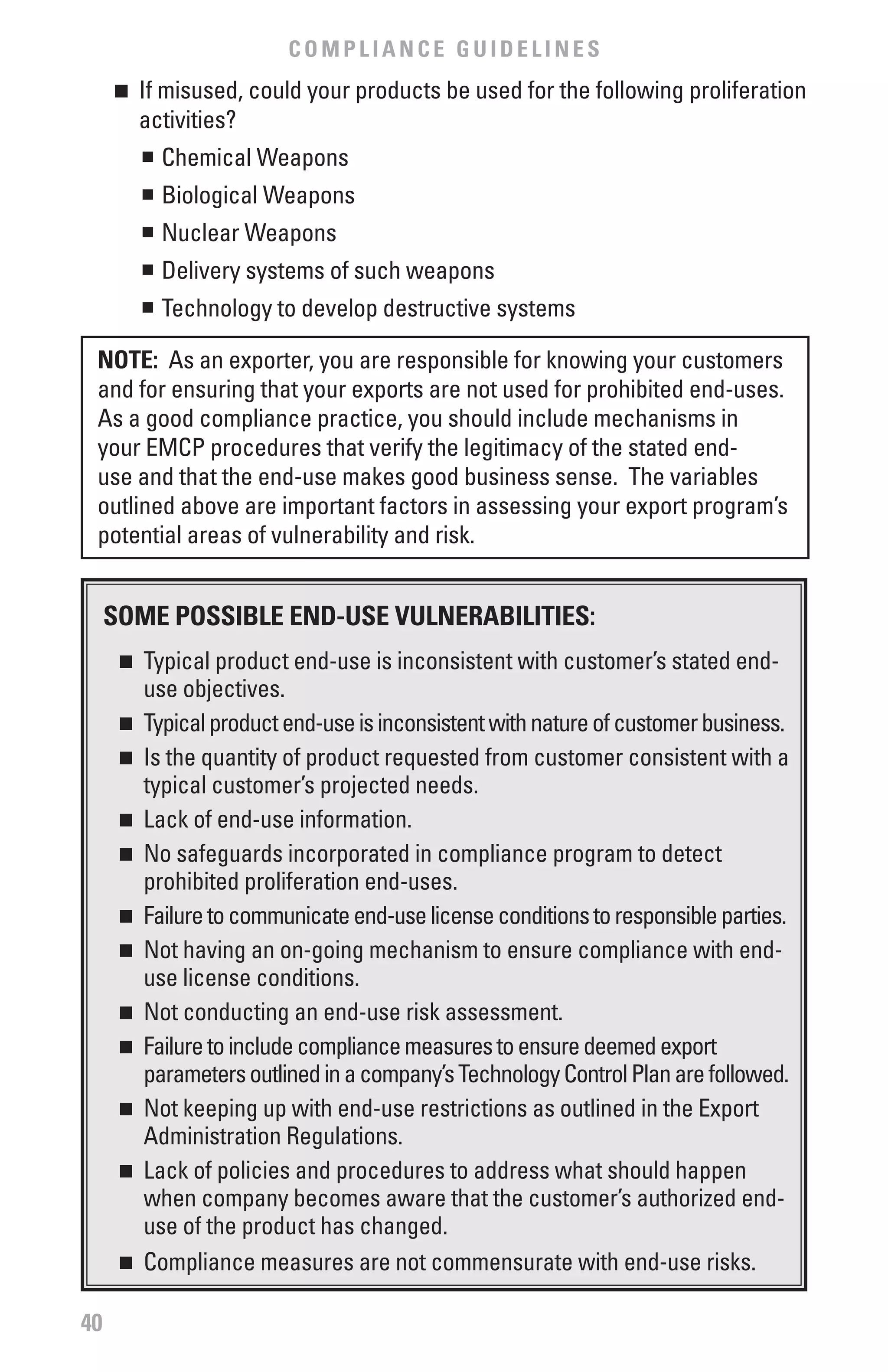 COMPLIANCE GUIDELINES
     n	 If misused, could your products be used for the following proliferation
        activities?
        n	 Chemical Weapons


          	 Biological Weapons
          n


          	 Nuclear Weapons
          n


          	 Delivery systems of such weapons
          n


          	 Technology to develop destructive systems
          n




 NOTE: As an exporter, you are responsible for knowing your customers
 and for ensuring that your exports are not used for prohibited end-uses.
 As a good compliance practice, you should include mechanisms in
 your EMCP procedures that verify the legitimacy of the stated end-
 use and that the end-use makes good business sense. The variables
 outlined above are important factors in assessing your export program’s
 potential areas of vulnerability and risk.


     SOME POSSIbLE END-USE vULNERAbILITIES:
      n	 Typical product end-use is inconsistent with customer’s stated end-
         use objectives.
      n	 Typical product end-use is inconsistent with nature of customer business.

      n	 Is the quantity of product requested from customer consistent with a

         typical customer’s projected needs.
      n	 Lack of end-use information.

      n	 No safeguards incorporated in compliance program to detect

         prohibited proliferation end-uses.
      n	 Failure to communicate end-use license conditions to responsible parties.

      n	 Not having an on-going mechanism to ensure compliance with end-

         use license conditions.
      n	 Not conducting an end-use risk assessment.

      n	 Failure to include compliance measures to ensure deemed export

         parameters outlined in a company’s Technology Control Plan are followed.
      n	 Not keeping up with end-use restrictions as outlined in the Export

         Administration Regulations.
      n	 Lack of policies and procedures to address what should happen

         when company becomes aware that the customer’s authorized end-
         use of the product has changed.
      n	 Compliance measures are not commensurate with end-use risks.



40
 