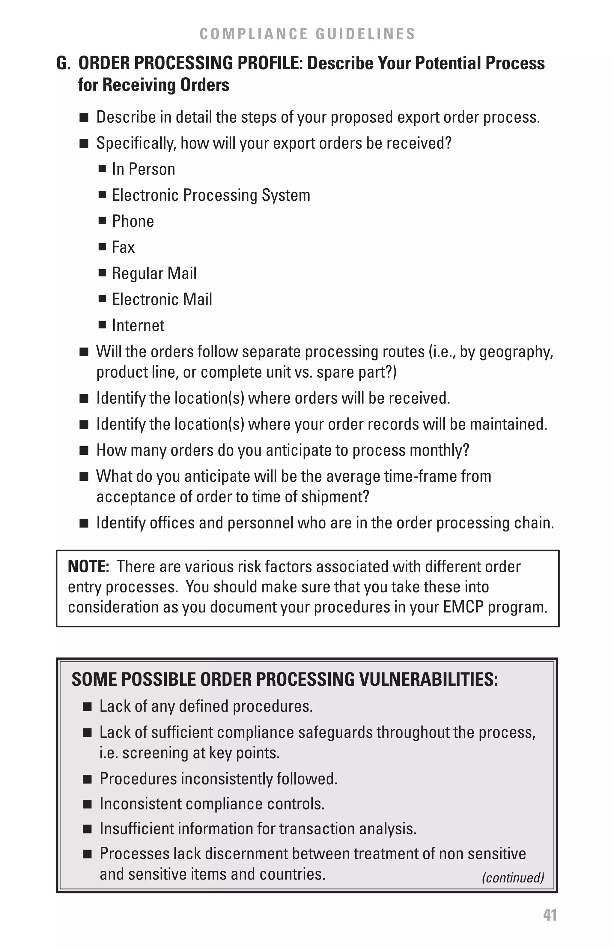 COMPLIANCE GUIDELINES
G. ORDER PROCESSING PROfILE: Describe Your Potential Process
   for Receiving Orders
  n 	 Describe in detail the steps of your proposed export order process.
  n 	 Specifically, how will your export orders be received?
      n	 In Person


       n	 Electronic Processing System
       n	 Phone
       n	 Fax
       n	 Regular Mail
       n	 Electronic Mail
       n	 Internet
  n 	 Will the orders follow separate processing routes (i.e., by geography,
      product line, or complete unit vs. spare part?)
  n 	 Identify the location(s) where orders will be received.
  n 	 Identify the location(s) where your order records will be maintained.
  n 	 How many orders do you anticipate to process monthly?
  n 	 What do you anticipate will be the average time-frame from
      acceptance of order to time of shipment?
  n 	 Identify offices and personnel who are in the order processing chain.

 NOTE: There are various risk factors associated with different order
 entry processes. You should make sure that you take these into
 consideration as you document your procedures in your EMCP program.



 SOME POSSIbLE ORDER PROCESSING vULNERAbILITIES:
   n  	 Lack of any defined procedures.
   n  	 Lack of sufficient compliance safeguards throughout the process,
        i.e. screening at key points.
   n	 Procedures inconsistently followed.
   n	 Inconsistent compliance controls.

   n	 Insufficient information for transaction analysis.

   n	 Processes lack discernment between treatment of non sensitive

      and sensitive items and countries.                    (continued)

                                                                            41
 