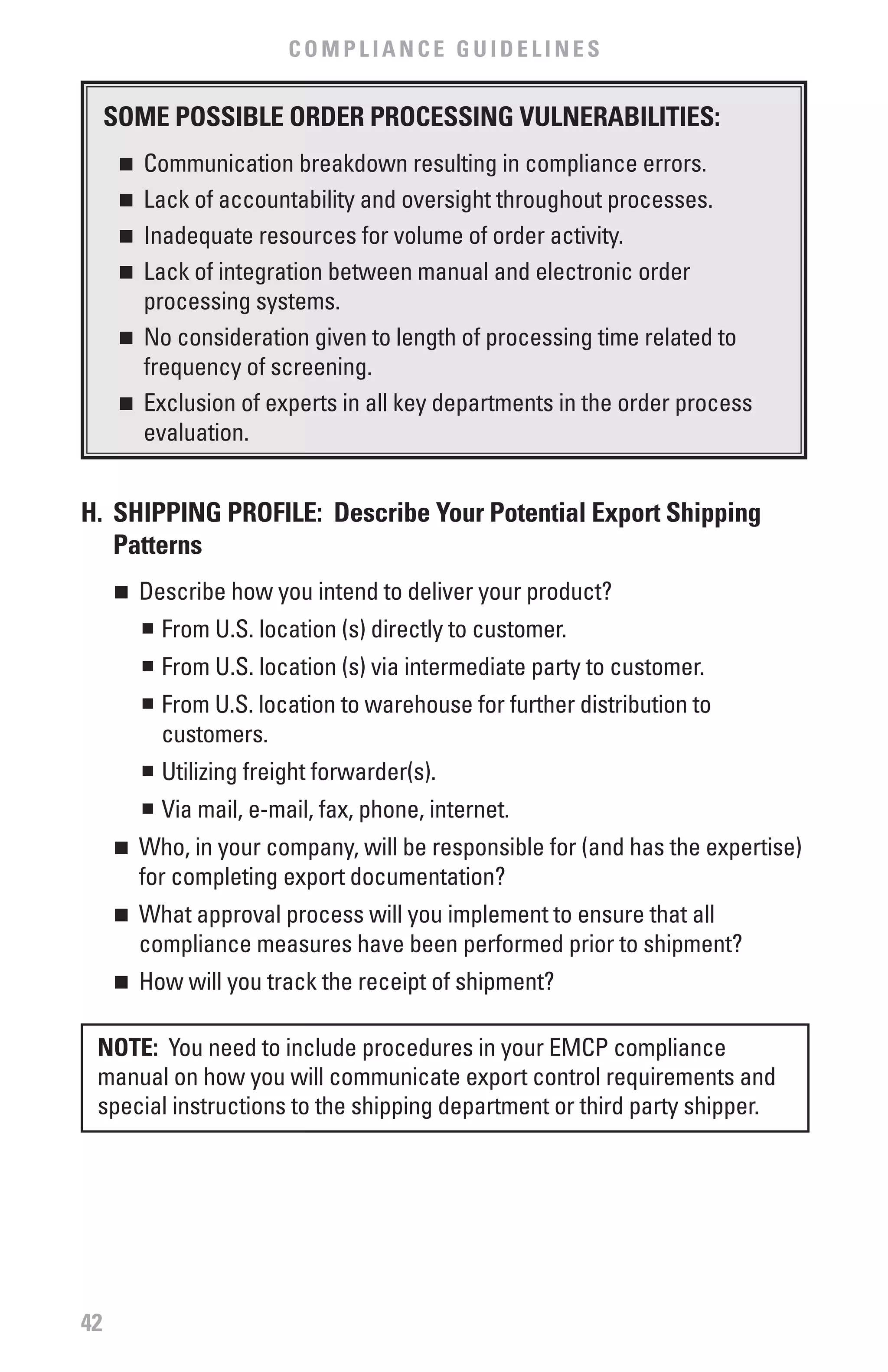 COMPLIANCE GUIDELINES


     SOME POSSIbLE ORDER PROCESSING vULNERAbILITIES:
      n	 Communication breakdown resulting in compliance errors.
      n	 Lack of accountability and oversight throughout processes.
      n	 Inadequate resources for volume of order activity.

      n	 Lack of integration between manual and electronic order

         processing systems.
      n	 No consideration given to length of processing time related to

         frequency of screening.
      n	 Exclusion of experts in all key departments in the order process

         evaluation.


H. SHIPPING PROfILE: Describe Your Potential Export Shipping
   Patterns
     n	 Describe how you intend to deliver your product?
        n	 From U.S. location (s) directly to customer.


          n	 From U.S. location (s) via intermediate party to customer.
          n	 From U.S. location to warehouse for further distribution to
             customers.
          n	 Utilizing freight forwarder(s).


          n	 Via mail, e-mail, fax, phone, internet.
     n	 Who, in your company, will be responsible for (and has the expertise)
        for completing export documentation?
     n	 What approval process will you implement to ensure that all
        compliance measures have been performed prior to shipment?
     n	 How will you track the receipt of shipment?

 NOTE: You need to include procedures in your EMCP compliance
 manual on how you will communicate export control requirements and
 special instructions to the shipping department or third party shipper.




42
 