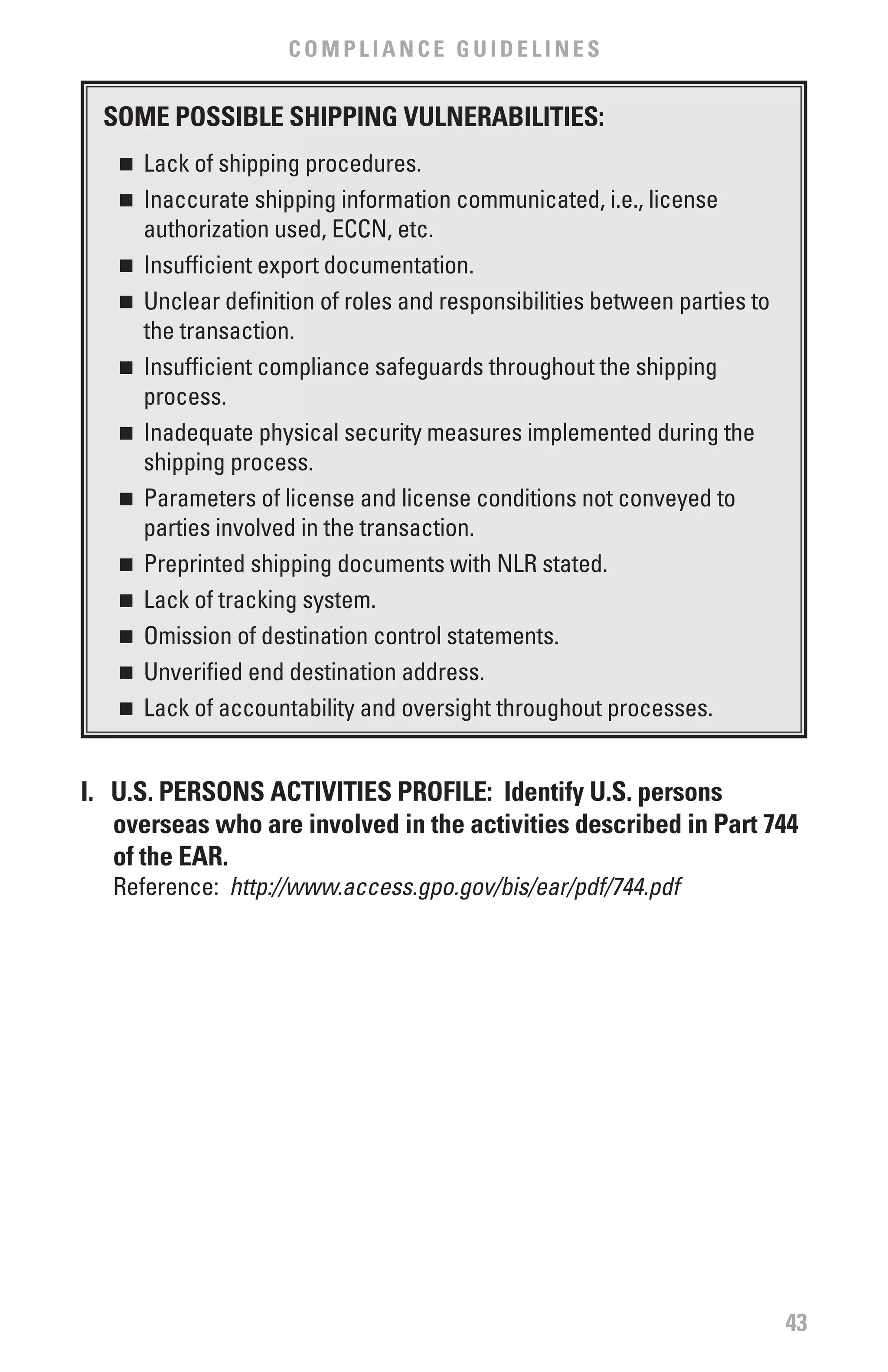 COMPLIANCE GUIDELINES


  SOME POSSIbLE SHIPPING vULNERAbILITIES:
   n	 Lack of shipping procedures.
   n	 Inaccurate shipping information communicated, i.e., license
      authorization used, ECCN, etc.
   n	 Insufficient export documentation.

   n	 Unclear definition of roles and responsibilities between parties to

      the transaction.
   n	 Insufficient compliance safeguards throughout the shipping

      process.
   n	 Inadequate physical security measures implemented during the

      shipping process.
   n	 Parameters of license and license conditions not conveyed to

      parties involved in the transaction.
   n	 Preprinted shipping documents with NLR stated.

   n	 Lack of tracking system.

   n	 Omission of destination control statements.

   n	 Unverified end destination address.

   n	 Lack of accountability and oversight throughout processes.




I. U.S. PERSONS ACTIvITIES PROfILE: Identify U.S. persons
   overseas who are involved in the activities described in Part 744
   of the EAR.
   Reference: http://www.access.gpo.gov/bis/ear/pdf/744.pdf




                                                                            43
 