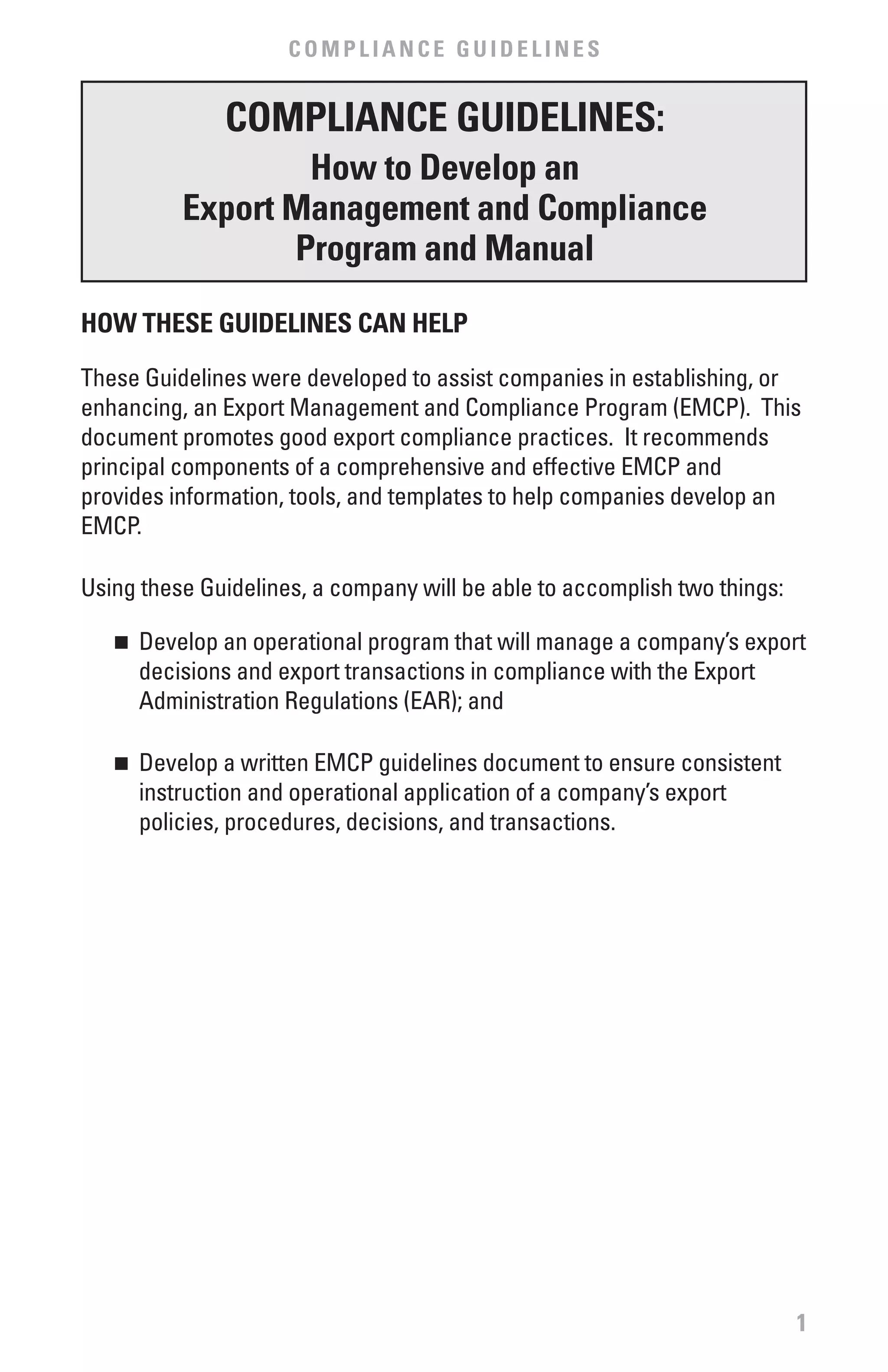 COMPLIANCE GUIDELINES


              COMPLIANCE GUIDELINES:
                  How to Develop an
          Export Management and Compliance
                 Program and Manual

HOw THESE GUIDELINES CAN HELP

These Guidelines were developed to assist companies in establishing, or
enhancing, an Export Management and Compliance Program (EMCP). This
document promotes good export compliance practices. It recommends
principal components of a comprehensive and effective EMCP and
provides information, tools, and templates to help companies develop an
EMCP.

Using these Guidelines, a company will be able to accomplish two things:

   n	 Develop an operational program that will manage a company’s export
      decisions and export transactions in compliance with the Export
      Administration Regulations (EAR); and

   n	 Develop a written EMCP guidelines document to ensure consistent
      instruction and operational application of a company’s export
      policies, procedures, decisions, and transactions.




                                                                           1
 
