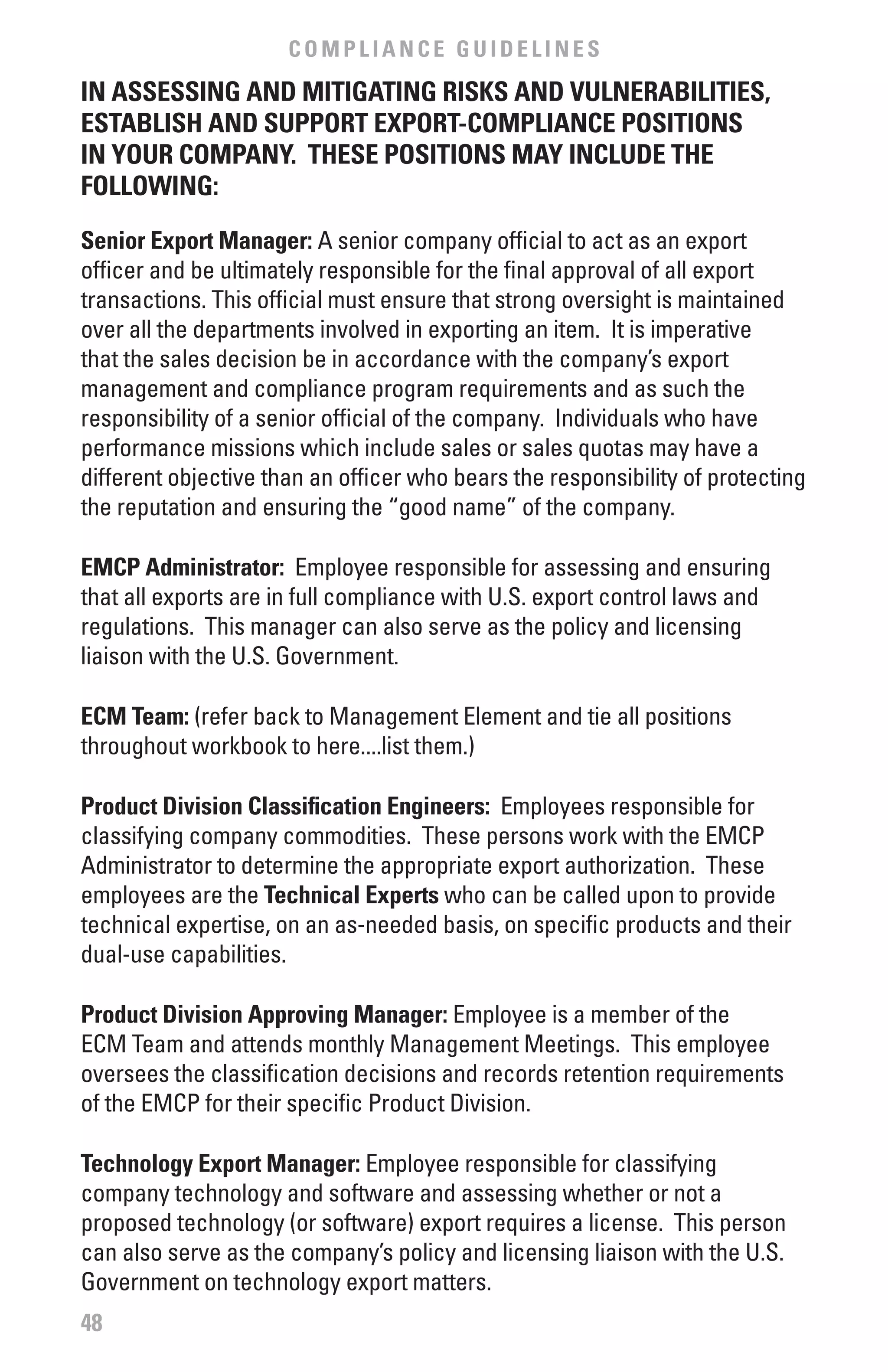 COMPLIANCE GUIDELINES
IN ASSESSING AND MITIGATING RISKS AND vULNERAbILITIES,
ESTAbLISH AND SUPPORT ExPORT-COMPLIANCE POSITIONS
IN YOUR COMPANY. THESE POSITIONS MAY INCLUDE THE
fOLLOwING:
Senior Export Manager: A senior company official to act as an export
officer and be ultimately responsible for the final approval of all export
transactions. This official must ensure that strong oversight is maintained
over all the departments involved in exporting an item. It is imperative
that the sales decision be in accordance with the company’s export
management and compliance program requirements and as such the
responsibility of a senior official of the company. Individuals who have
performance missions which include sales or sales quotas may have a
different objective than an officer who bears the responsibility of protecting
the reputation and ensuring the “good name” of the company.

EMCP Administrator: Employee responsible for assessing and ensuring
that all exports are in full compliance with U.S. export control laws and
regulations. This manager can also serve as the policy and licensing
liaison with the U.S. Government.

ECM Team: (refer back to Management Element and tie all positions
throughout workbook to here....list them.)

Product Division Classification Engineers: Employees responsible for
classifying company commodities. These persons work with the EMCP
Administrator to determine the appropriate export authorization. These
employees are the Technical Experts who can be called upon to provide
technical expertise, on an as-needed basis, on specific products and their
dual-use capabilities.

Product Division Approving Manager: Employee is a member of the
ECM Team and attends monthly Management Meetings. This employee
oversees the classification decisions and records retention requirements
of the EMCP for their specific Product Division.

Technology Export Manager: Employee responsible for classifying
company technology and software and assessing whether or not a
proposed technology (or software) export requires a license. This person
can also serve as the company’s policy and licensing liaison with the U.S.
Government on technology export matters.
48
 