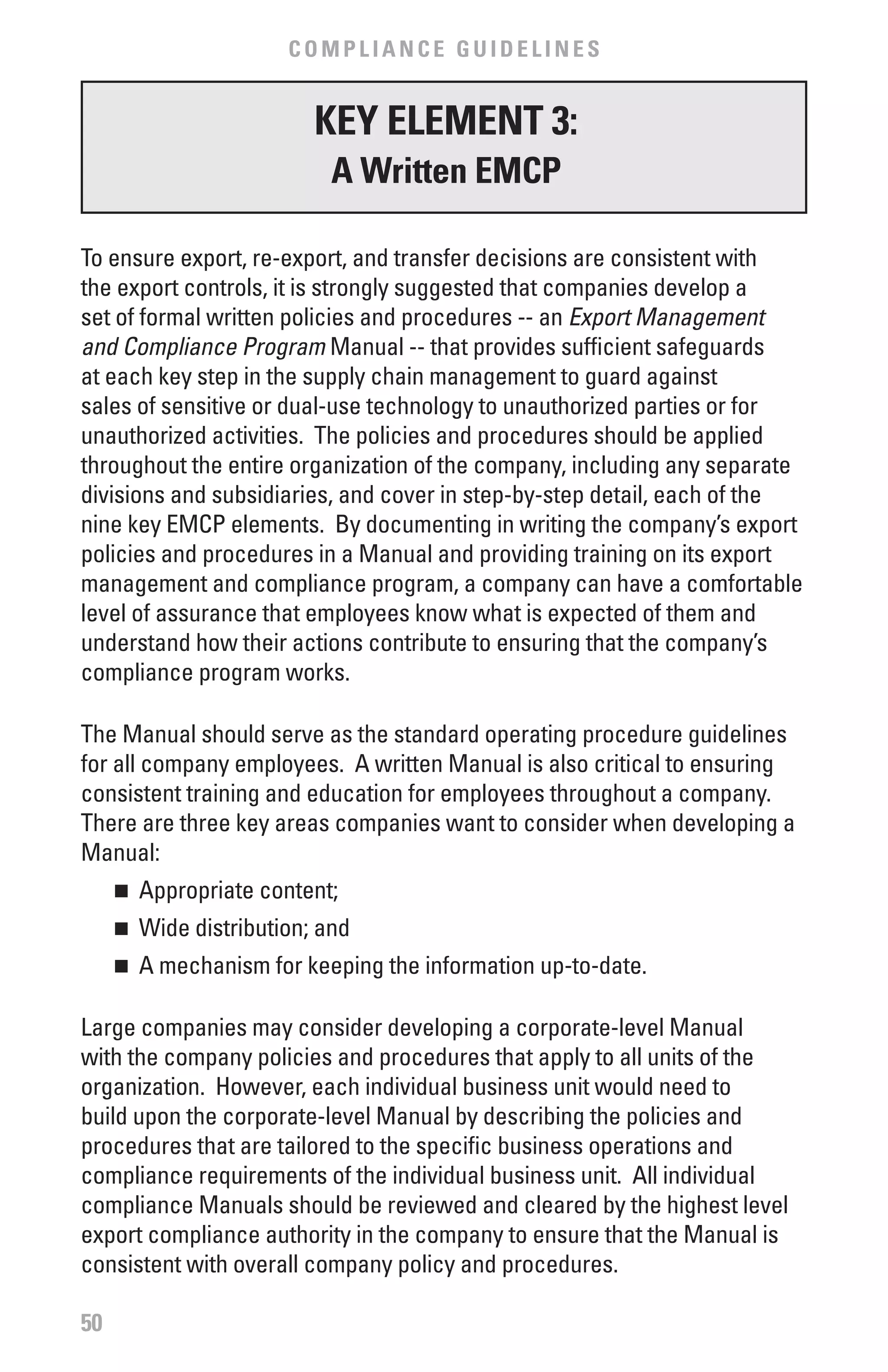 COMPLIANCE GUIDELINES


                         KEY ELEMENT 3:
                          A written EMCP

To ensure export, re-export, and transfer decisions are consistent with
the export controls, it is strongly suggested that companies develop a
set of formal written policies and procedures -- an Export	Management	
and	Compliance	Program Manual -- that provides sufficient safeguards
at each key step in the supply chain management to guard against
sales of sensitive or dual-use technology to unauthorized parties or for
unauthorized activities. The policies and procedures should be applied
throughout the entire organization of the company, including any separate
divisions and subsidiaries, and cover in step-by-step detail, each of the
nine key EMCP elements. By documenting in writing the company’s export
policies and procedures in a Manual and providing training on its export
management and compliance program, a company can have a comfortable
level of assurance that employees know what is expected of them and
understand how their actions contribute to ensuring that the company’s
compliance program works.

The Manual should serve as the standard operating procedure guidelines
for all company employees. A written Manual is also critical to ensuring
consistent training and education for employees throughout a company.
There are three key areas companies want to consider when developing a
Manual:
     	 Appropriate content;
     n


     	 Wide distribution; and
     n


     	 A mechanism for keeping the information up-to-date.
     n



Large companies may consider developing a corporate-level Manual
with the company policies and procedures that apply to all units of the
organization. However, each individual business unit would need to
build upon the corporate-level Manual by describing the policies and
procedures that are tailored to the specific business operations and
compliance requirements of the individual business unit. All individual
compliance Manuals should be reviewed and cleared by the highest level
export compliance authority in the company to ensure that the Manual is
consistent with overall company policy and procedures.

50
 