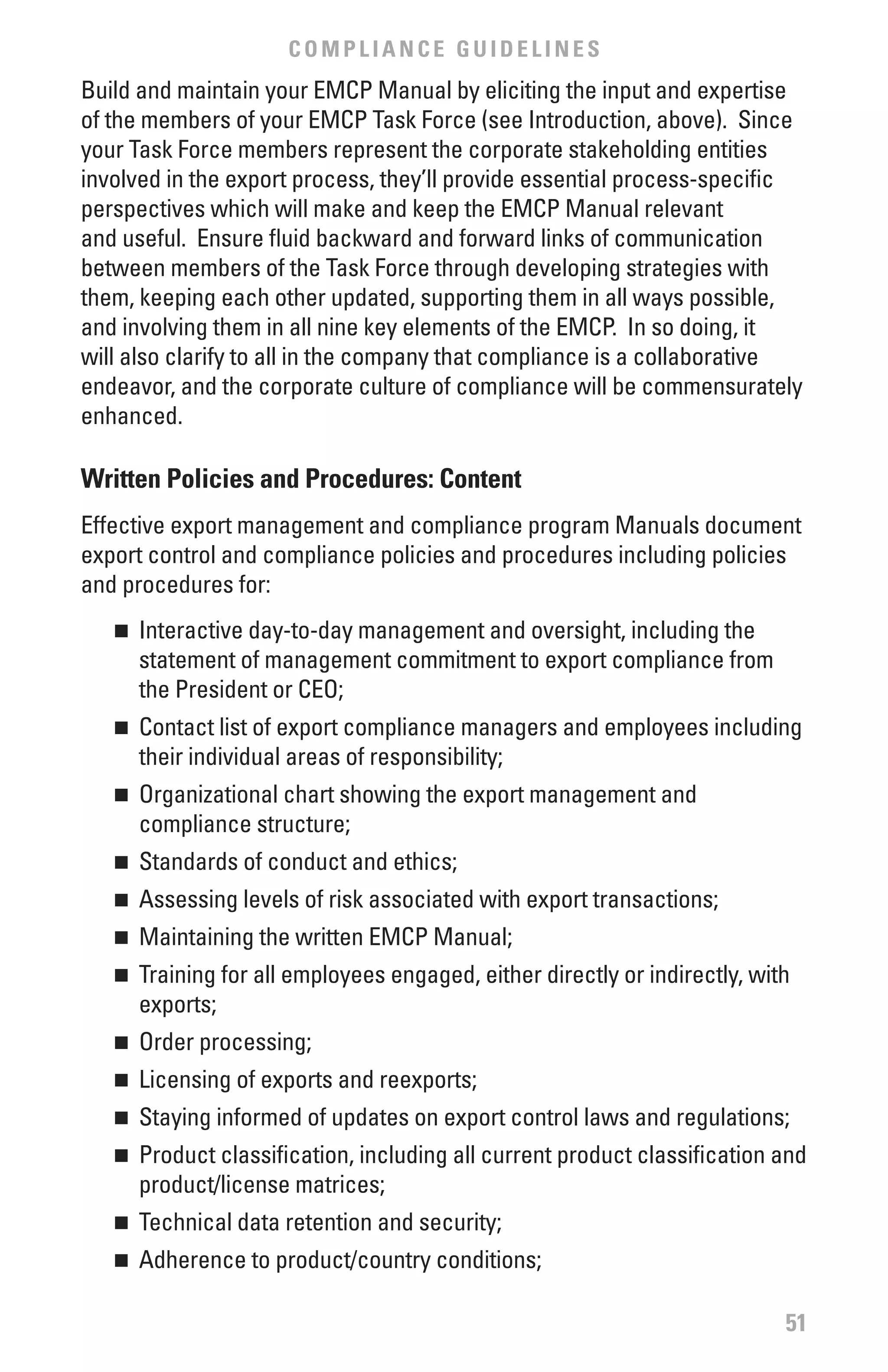 COMPLIANCE GUIDELINES
Build and maintain your EMCP Manual by eliciting the input and expertise
of the members of your EMCP Task Force (see Introduction, above). Since
your Task Force members represent the corporate stakeholding entities
involved in the export process, they’ll provide essential process-specific
perspectives which will make and keep the EMCP Manual relevant
and useful. Ensure fluid backward and forward links of communication
between members of the Task Force through developing strategies with
them, keeping each other updated, supporting them in all ways possible,
and involving them in all nine key elements of the EMCP. In so doing, it
will also clarify to all in the company that compliance is a collaborative
endeavor, and the corporate culture of compliance will be commensurately
enhanced.

written Policies and Procedures: Content
Effective export management and compliance program Manuals document
export control and compliance policies and procedures including policies
and procedures for:
   n	 Interactive day-to-day management and oversight, including the
      statement of management commitment to export compliance from
      the President or CEO;
   n	 Contact list of export compliance managers and employees including
      their individual areas of responsibility;
   n	 Organizational chart showing the export management and
      compliance structure;
   n	 Standards of conduct and ethics;
   n	 Assessing levels of risk associated with export transactions;
   n	 Maintaining the written EMCP Manual;
   n	 Training for all employees engaged, either directly or indirectly, with
      exports;
   n	 Order processing;
   n	 Licensing of exports and reexports;
   n	 Staying informed of updates on export control laws and regulations;
   n	 Product classification, including all current product classification and
      product/license matrices;
   n	 Technical data retention and security;
   n	 Adherence to product/country conditions;

                                                                            51
 