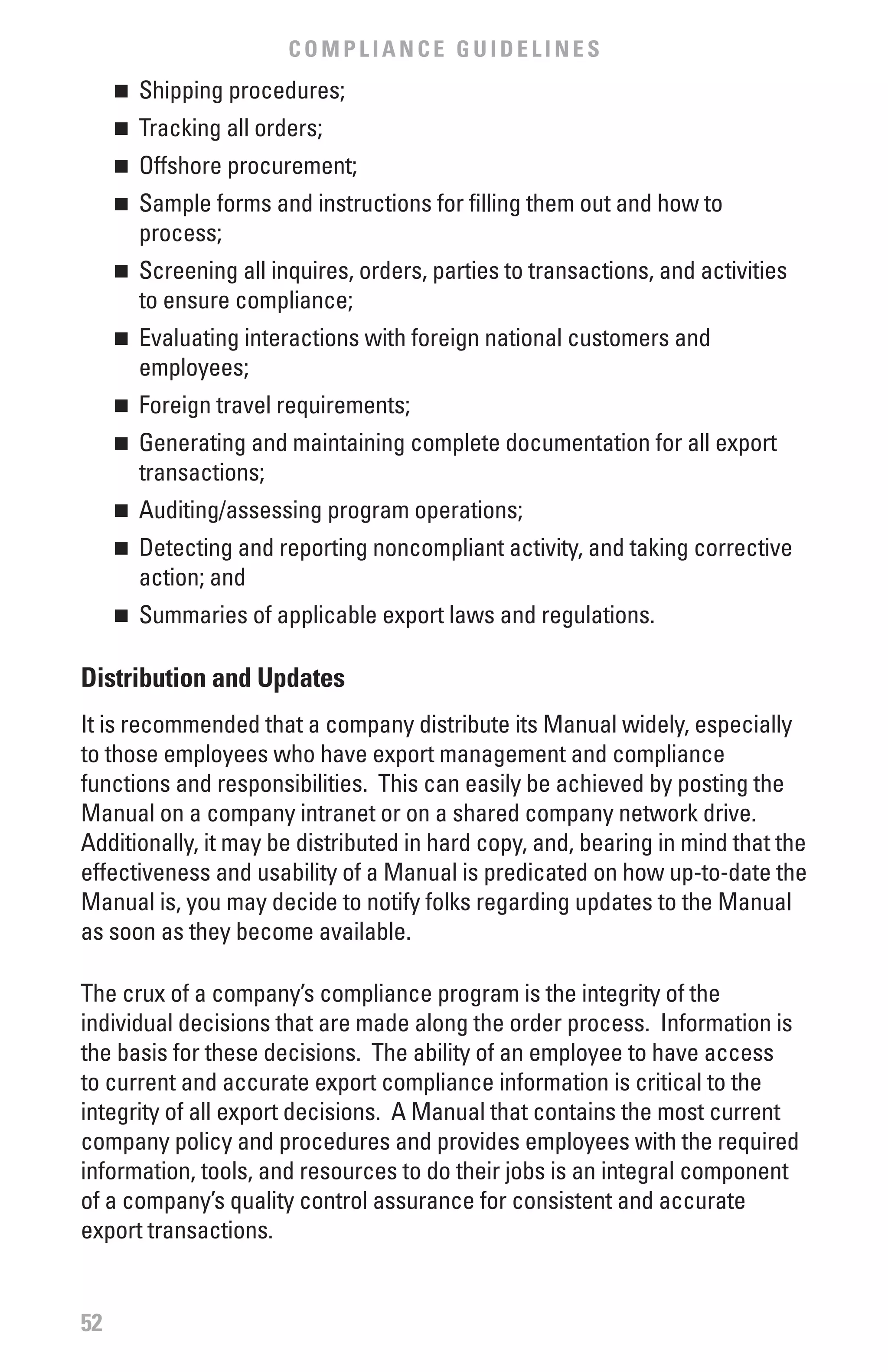 COMPLIANCE GUIDELINES
     	 Shipping procedures;
     n


     	 Tracking all orders;
     n


     	 Offshore procurement;
     n


     	 Sample forms and instructions for filling them out and how to
     n

       process;
     	 Screening all inquires, orders, parties to transactions, and activities
     n

       to ensure compliance;
     	 Evaluating interactions with foreign national customers and
     n

       employees;
     	 Foreign travel requirements;
     n


     	 Generating and maintaining complete documentation for all export
     n

       transactions;
     	 Auditing/assessing program operations;
     n


     	 Detecting and reporting noncompliant activity, and taking corrective
     n

       action; and
     	 Summaries of applicable export laws and regulations.
     n



Distribution and Updates
It is recommended that a company distribute its Manual widely, especially
to those employees who have export management and compliance
functions and responsibilities. This can easily be achieved by posting the
Manual on a company intranet or on a shared company network drive.
Additionally, it may be distributed in hard copy, and, bearing in mind that the
effectiveness and usability of a Manual is predicated on how up-to-date the
Manual is, you may decide to notify folks regarding updates to the Manual
as soon as they become available.

The crux of a company’s compliance program is the integrity of the
individual decisions that are made along the order process. Information is
the basis for these decisions. The ability of an employee to have access
to current and accurate export compliance information is critical to the
integrity of all export decisions. A Manual that contains the most current
company policy and procedures and provides employees with the required
information, tools, and resources to do their jobs is an integral component
of a company’s quality control assurance for consistent and accurate
export transactions.


52
 