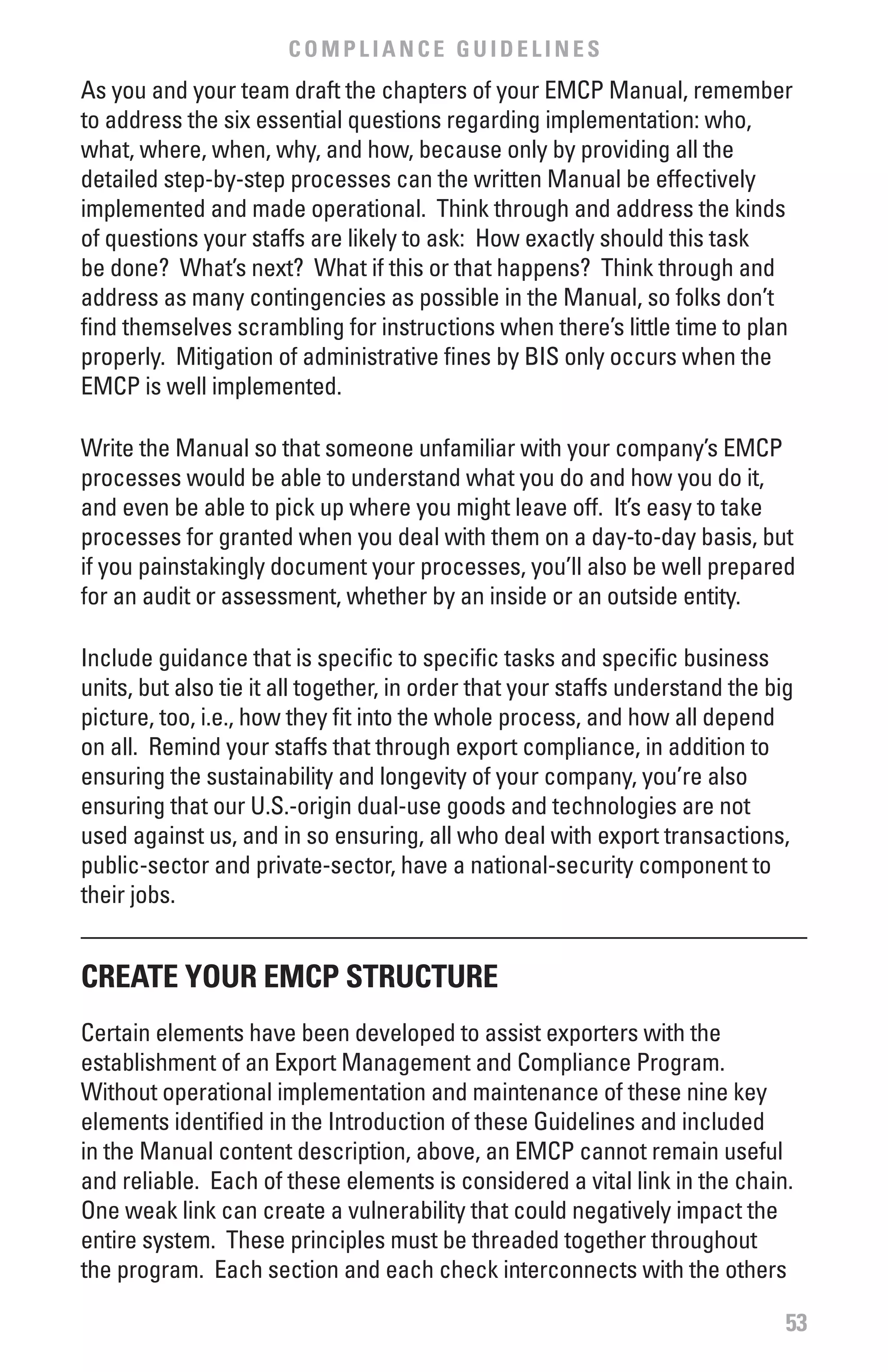 COMPLIANCE GUIDELINES
As you and your team draft the chapters of your EMCP Manual, remember
to address the six essential questions regarding implementation: who,
what, where, when, why, and how, because only by providing all the
detailed step-by-step processes can the written Manual be effectively
implemented and made operational. Think through and address the kinds
of questions your staffs are likely to ask: How exactly should this task
be done? What’s next? What if this or that happens? Think through and
address as many contingencies as possible in the Manual, so folks don’t
find themselves scrambling for instructions when there’s little time to plan
properly. Mitigation of administrative fines by BIS only occurs when the
EMCP is well implemented.

Write the Manual so that someone unfamiliar with your company’s EMCP
processes would be able to understand what you do and how you do it,
and even be able to pick up where you might leave off. It’s easy to take
processes for granted when you deal with them on a day-to-day basis, but
if you painstakingly document your processes, you’ll also be well prepared
for an audit or assessment, whether by an inside or an outside entity.

Include guidance that is specific to specific tasks and specific business
units, but also tie it all together, in order that your staffs understand the big
picture, too, i.e., how they fit into the whole process, and how all depend
on all. Remind your staffs that through export compliance, in addition to
ensuring the sustainability and longevity of your company, you’re also
ensuring that our U.S.-origin dual-use goods and technologies are not
used against us, and in so ensuring, all who deal with export transactions,
public-sector and private-sector, have a national-security component to
their jobs.


CREATE YOUR EMCP STRUCTURE
Certain elements have been developed to assist exporters with the
establishment of an Export Management and Compliance Program.
Without operational implementation and maintenance of these nine key
elements identified in the Introduction of these Guidelines and included
in the Manual content description, above, an EMCP cannot remain useful
and reliable. Each of these elements is considered a vital link in the chain.
One weak link can create a vulnerability that could negatively impact the
entire system. These principles must be threaded together throughout
the program. Each section and each check interconnects with the others

                                                                                53
 