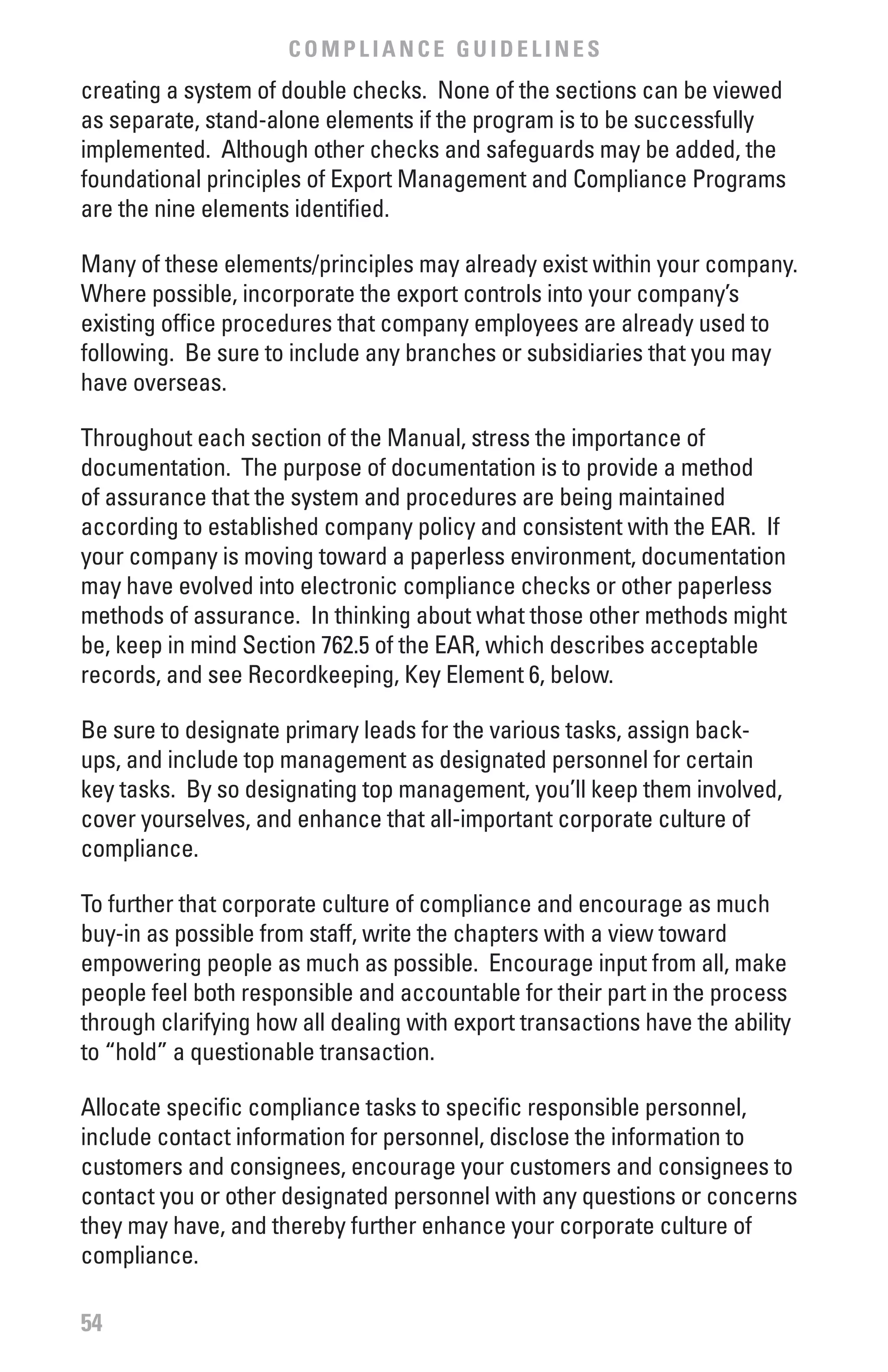 COMPLIANCE GUIDELINES
creating a system of double checks. None of the sections can be viewed
as separate, stand-alone elements if the program is to be successfully
implemented. Although other checks and safeguards may be added, the
foundational principles of Export Management and Compliance Programs
are the nine elements identified.

Many of these elements/principles may already exist within your company.
Where possible, incorporate the export controls into your company’s
existing office procedures that company employees are already used to
following. Be sure to include any branches or subsidiaries that you may
have overseas.

Throughout each section of the Manual, stress the importance of
documentation. The purpose of documentation is to provide a method
of assurance that the system and procedures are being maintained
according to established company policy and consistent with the EAR. If
your company is moving toward a paperless environment, documentation
may have evolved into electronic compliance checks or other paperless
methods of assurance. In thinking about what those other methods might
be, keep in mind Section 762.5 of the EAR, which describes acceptable
records, and see Recordkeeping, Key Element 6, below.

Be sure to designate primary leads for the various tasks, assign back-
ups, and include top management as designated personnel for certain
key tasks. By so designating top management, you’ll keep them involved,
cover yourselves, and enhance that all-important corporate culture of
compliance.

To further that corporate culture of compliance and encourage as much
buy-in as possible from staff, write the chapters with a view toward
empowering people as much as possible. Encourage input from all, make
people feel both responsible and accountable for their part in the process
through clarifying how all dealing with export transactions have the ability
to “hold” a questionable transaction.

Allocate specific compliance tasks to specific responsible personnel,
include contact information for personnel, disclose the information to
customers and consignees, encourage your customers and consignees to
contact you or other designated personnel with any questions or concerns
they may have, and thereby further enhance your corporate culture of
compliance.

54
 
