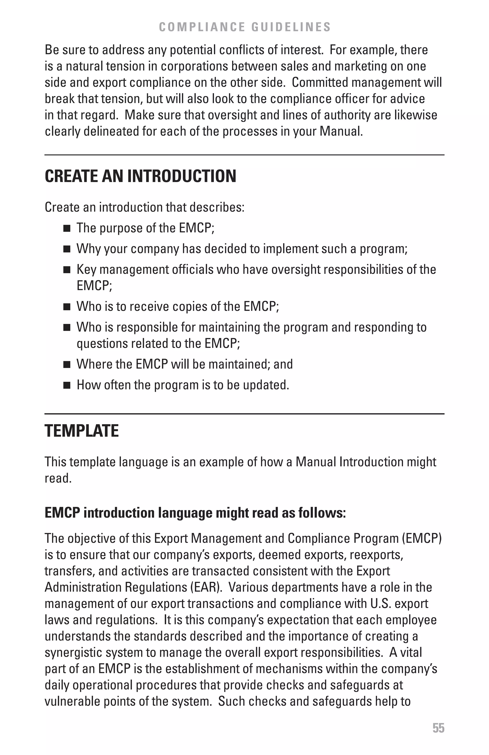COMPLIANCE GUIDELINES
Be sure to address any potential conflicts of interest. For example, there
is a natural tension in corporations between sales and marketing on one
side and export compliance on the other side. Committed management will
break that tension, but will also look to the compliance officer for advice
in that regard. Make sure that oversight and lines of authority are likewise
clearly delineated for each of the processes in your Manual.


CREATE AN INTRODUCTION
Create an introduction that describes:
   n	 The purpose of the EMCP;
   n	 Why your company has decided to implement such a program;
   n	 Key management officials who have oversight responsibilities of the
      EMCP;
   n	 Who is to receive copies of the EMCP;
   n	 Who is responsible for maintaining the program and responding to
      questions related to the EMCP;
   n	 Where the EMCP will be maintained; and
   n	 How often the program is to be updated.


TEMPLATE
This template language is an example of how a Manual Introduction might
read.

EMCP introduction language might read as follows:
The objective of this Export Management and Compliance Program (EMCP)
is to ensure that our company’s exports, deemed exports, reexports,
transfers, and activities are transacted consistent with the Export
Administration Regulations (EAR). Various departments have a role in the
management of our export transactions and compliance with U.S. export
laws and regulations. It is this company’s expectation that each employee
understands the standards described and the importance of creating a
synergistic system to manage the overall export responsibilities. A vital
part of an EMCP is the establishment of mechanisms within the company’s
daily operational procedures that provide checks and safeguards at
vulnerable points of the system. Such checks and safeguards help to
                                                                          55
 