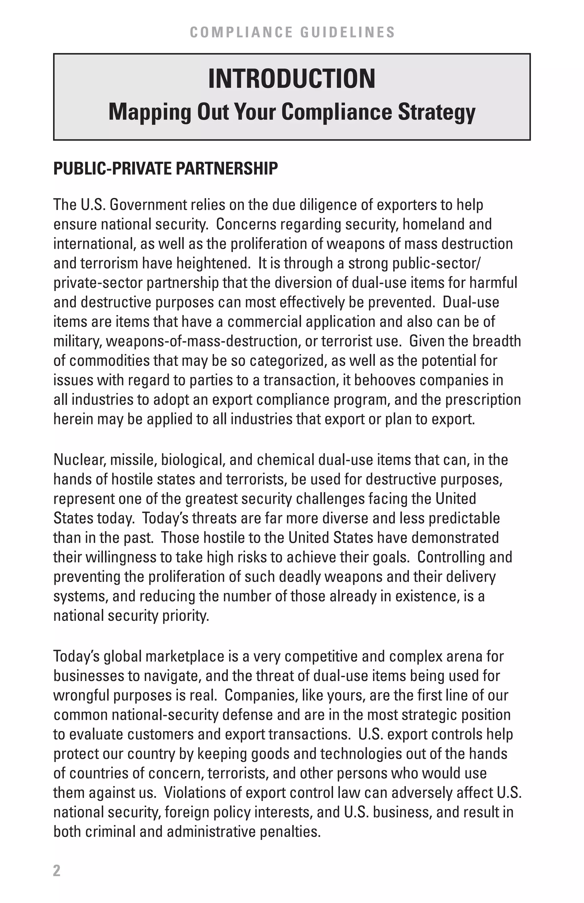 COMPLIANCE GUIDELINES


                         INTRODUCTION
         Mapping Out Your Compliance Strategy

PUbLIC-PRIvATE PARTNERSHIP

The U.S. Government relies on the due diligence of exporters to help
ensure national security. Concerns regarding security, homeland and
international, as well as the proliferation of weapons of mass destruction
and terrorism have heightened. It is through a strong public-sector/
private-sector partnership that the diversion of dual-use items for harmful
and destructive purposes can most effectively be prevented. Dual-use
items are items that have a commercial application and also can be of
military, weapons-of-mass-destruction, or terrorist use. Given the breadth
of commodities that may be so categorized, as well as the potential for
issues with regard to parties to a transaction, it behooves companies in
all industries to adopt an export compliance program, and the prescription
herein may be applied to all industries that export or plan to export.

Nuclear, missile, biological, and chemical dual-use items that can, in the
hands of hostile states and terrorists, be used for destructive purposes,
represent one of the greatest security challenges facing the United
States today. Today’s threats are far more diverse and less predictable
than in the past. Those hostile to the United States have demonstrated
their willingness to take high risks to achieve their goals. Controlling and
preventing the proliferation of such deadly weapons and their delivery
systems, and reducing the number of those already in existence, is a
national security priority.

Today’s global marketplace is a very competitive and complex arena for
businesses to navigate, and the threat of dual-use items being used for
wrongful purposes is real. Companies, like yours, are the first line of our
common national-security defense and are in the most strategic position
to evaluate customers and export transactions. U.S. export controls help
protect our country by keeping goods and technologies out of the hands
of countries of concern, terrorists, and other persons who would use
them against us. Violations of export control law can adversely affect U.S.
national security, foreign policy interests, and U.S. business, and result in
both criminal and administrative penalties.

2
 