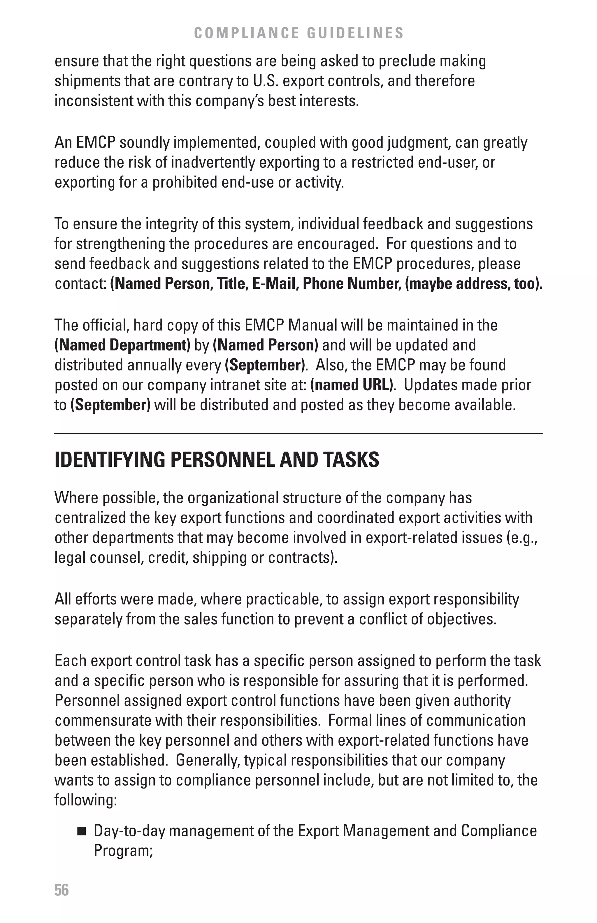COMPLIANCE GUIDELINES
ensure that the right questions are being asked to preclude making
shipments that are contrary to U.S. export controls, and therefore
inconsistent with this company’s best interests.

An EMCP soundly implemented, coupled with good judgment, can greatly
reduce the risk of inadvertently exporting to a restricted end-user, or
exporting for a prohibited end-use or activity.

To ensure the integrity of this system, individual feedback and suggestions
for strengthening the procedures are encouraged. For questions and to
send feedback and suggestions related to the EMCP procedures, please
contact: (Named Person, Title, E-Mail, Phone Number, (maybe address, too).

The official, hard copy of this EMCP Manual will be maintained in the
(Named Department) by (Named Person) and will be updated and
distributed annually every (September). Also, the EMCP may be found
posted on our company intranet site at: (named URL). Updates made prior
to (September) will be distributed and posted as they become available.


IDENTIfYING PERSONNEL AND TASKS
Where possible, the organizational structure of the company has
centralized the key export functions and coordinated export activities with
other departments that may become involved in export-related issues (e.g.,
legal counsel, credit, shipping or contracts).

All efforts were made, where practicable, to assign export responsibility
separately from the sales function to prevent a conflict of objectives.

Each export control task has a specific person assigned to perform the task
and a specific person who is responsible for assuring that it is performed.
Personnel assigned export control functions have been given authority
commensurate with their responsibilities. Formal lines of communication
between the key personnel and others with export-related functions have
been established. Generally, typical responsibilities that our company
wants to assign to compliance personnel include, but are not limited to, the
following:
     	 Day-to-day management of the Export Management and Compliance
     n

       Program;

56
 