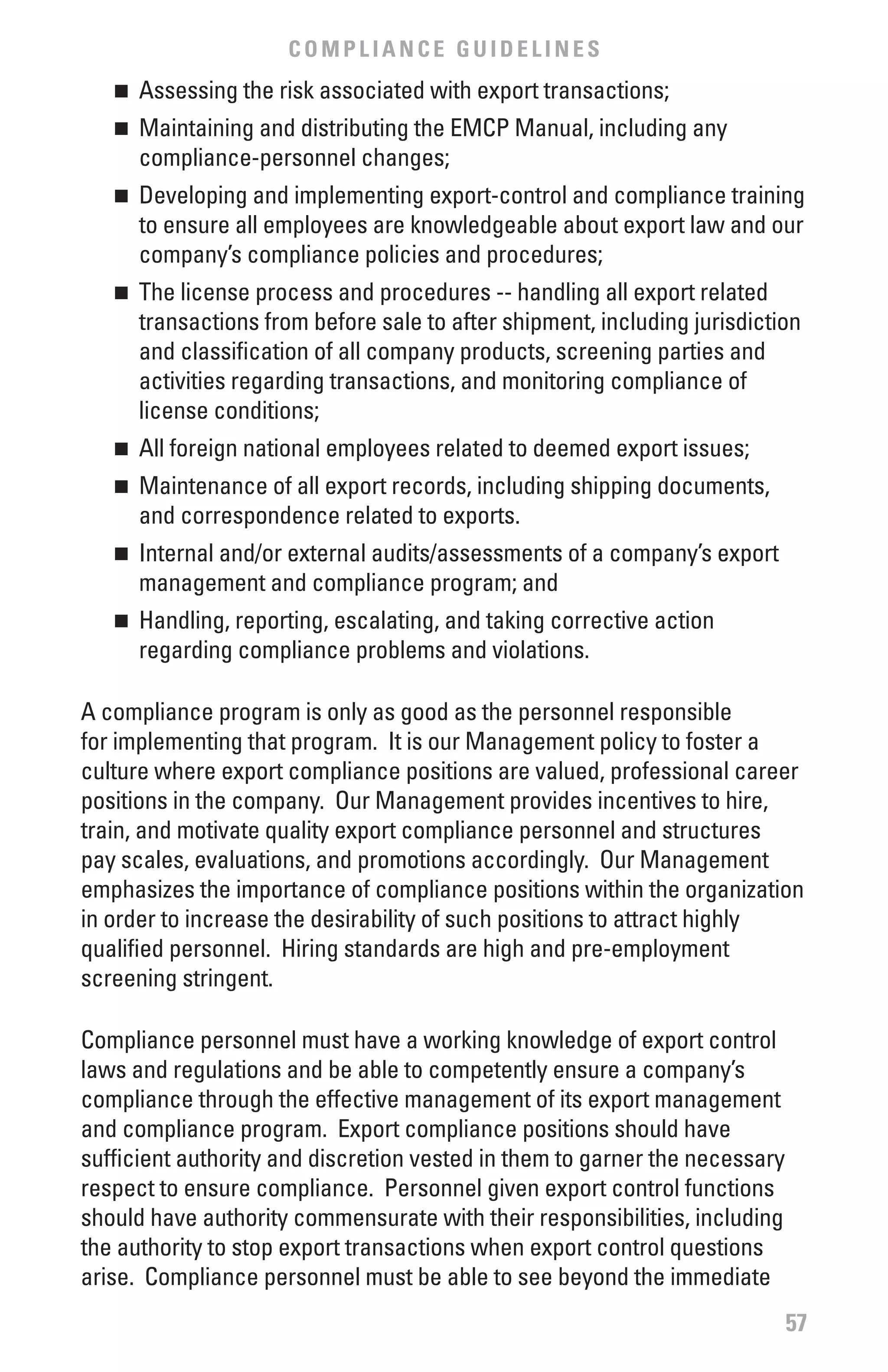 COMPLIANCE GUIDELINES
   n	 Assessing the risk associated with export transactions;
   n	 Maintaining and distributing the EMCP Manual, including any
      compliance-personnel changes;
   n	 Developing and implementing export-control and compliance training
      to ensure all employees are knowledgeable about export law and our
      company’s compliance policies and procedures;
   n	 The license process and procedures -- handling all export related
      transactions from before sale to after shipment, including jurisdiction
      and classification of all company products, screening parties and
      activities regarding transactions, and monitoring compliance of
      license conditions;
   n	 All foreign national employees related to deemed export issues;
   n	 Maintenance of all export records, including shipping documents,
      and correspondence related to exports.
   n	 Internal and/or external audits/assessments of a company’s export
      management and compliance program; and
   n	 Handling, reporting, escalating, and taking corrective action
      regarding compliance problems and violations.

A compliance program is only as good as the personnel responsible
for implementing that program. It is our Management policy to foster a
culture where export compliance positions are valued, professional career
positions in the company. Our Management provides incentives to hire,
train, and motivate quality export compliance personnel and structures
pay scales, evaluations, and promotions accordingly. Our Management
emphasizes the importance of compliance positions within the organization
in order to increase the desirability of such positions to attract highly
qualified personnel. Hiring standards are high and pre-employment
screening stringent.

Compliance personnel must have a working knowledge of export control
laws and regulations and be able to competently ensure a company’s
compliance through the effective management of its export management
and compliance program. Export compliance positions should have
sufficient authority and discretion vested in them to garner the necessary
respect to ensure compliance. Personnel given export control functions
should have authority commensurate with their responsibilities, including
the authority to stop export transactions when export control questions
arise. Compliance personnel must be able to see beyond the immediate
                                                                             57
 