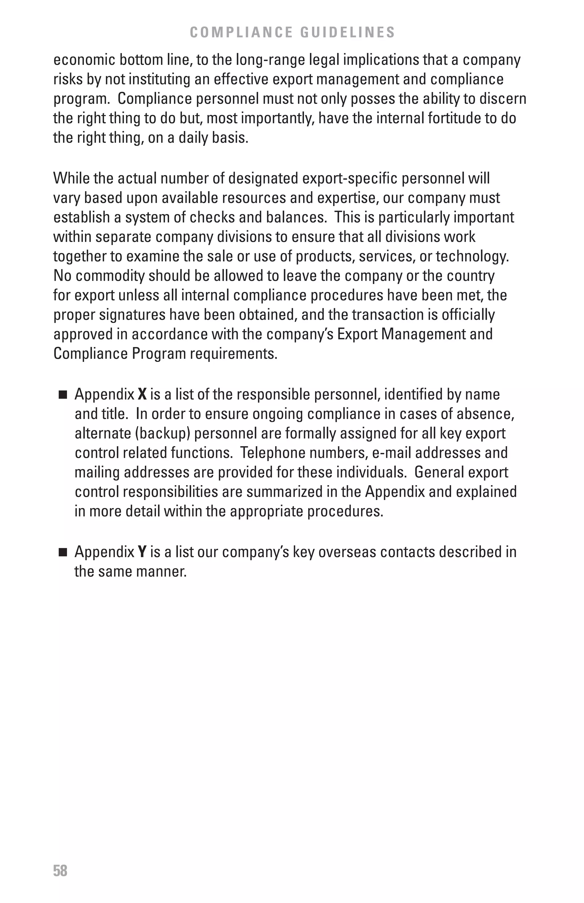 COMPLIANCE GUIDELINES
economic bottom line, to the long-range legal implications that a company
risks by not instituting an effective export management and compliance
program. Compliance personnel must not only posses the ability to discern
the right thing to do but, most importantly, have the internal fortitude to do
the right thing, on a daily basis.

While the actual number of designated export-specific personnel will
vary based upon available resources and expertise, our company must
establish a system of checks and balances. This is particularly important
within separate company divisions to ensure that all divisions work
together to examine the sale or use of products, services, or technology.
No commodity should be allowed to leave the company or the country
for export unless all internal compliance procedures have been met, the
proper signatures have been obtained, and the transaction is officially
approved in accordance with the company’s Export Management and
Compliance Program requirements.

n 	 Appendix x is a list of the responsible personnel, identified by name
    and title. In order to ensure ongoing compliance in cases of absence,
    alternate (backup) personnel are formally assigned for all key export
    control related functions. Telephone numbers, e-mail addresses and
    mailing addresses are provided for these individuals. General export
    control responsibilities are summarized in the Appendix and explained
    in more detail within the appropriate procedures.

n 	 Appendix Y is a list our company’s key overseas contacts described in
    the same manner.




58
 