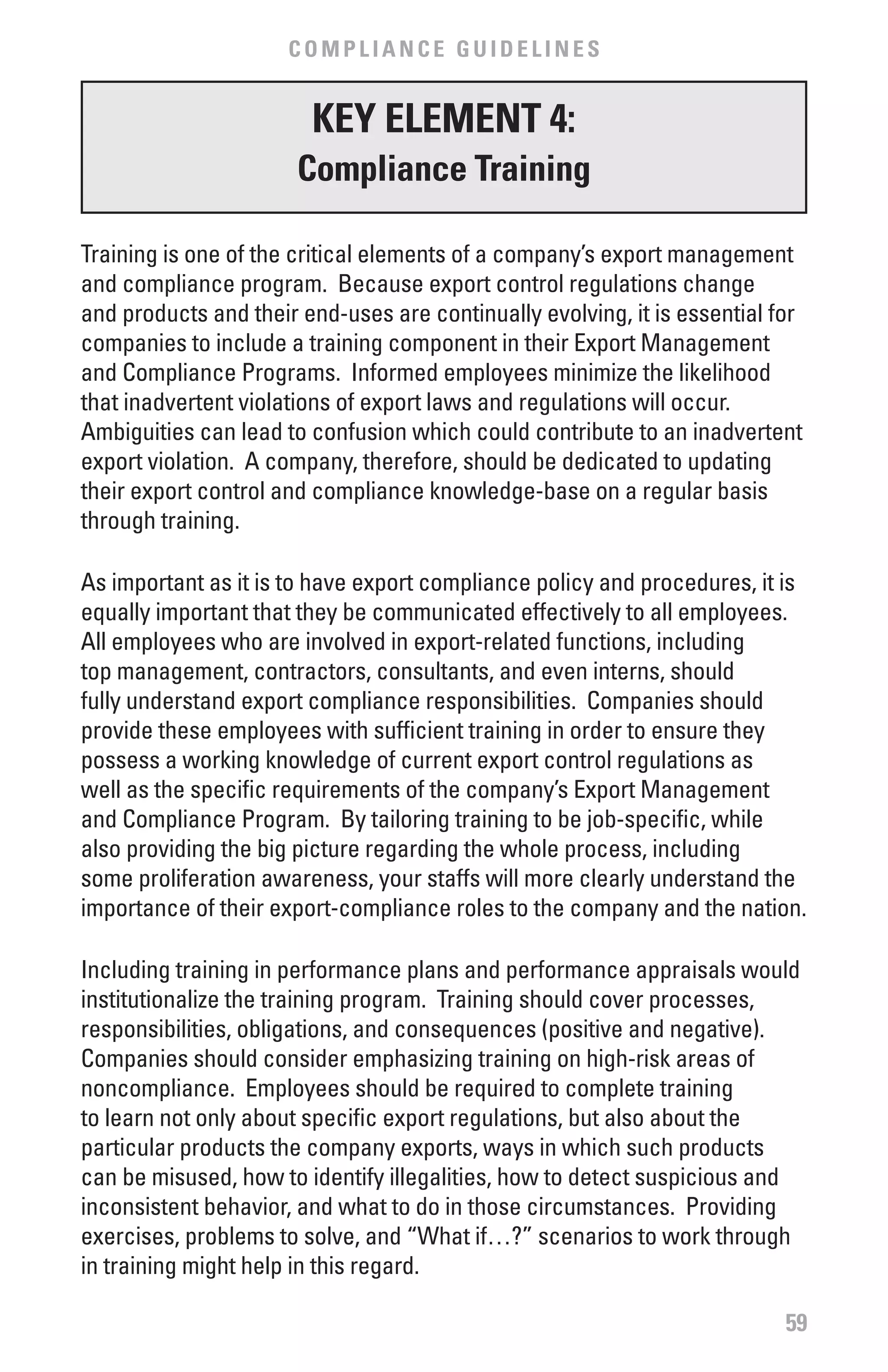 COMPLIANCE GUIDELINES


                        KEY ELEMENT 4:
                       Compliance Training

Training is one of the critical elements of a company’s export management
and compliance program. Because export control regulations change
and products and their end-uses are continually evolving, it is essential for
companies to include a training component in their Export Management
and Compliance Programs. Informed employees minimize the likelihood
that inadvertent violations of export laws and regulations will occur.
Ambiguities can lead to confusion which could contribute to an inadvertent
export violation. A company, therefore, should be dedicated to updating
their export control and compliance knowledge-base on a regular basis
through training.

As important as it is to have export compliance policy and procedures, it is
equally important that they be communicated effectively to all employees.
All employees who are involved in export-related functions, including
top management, contractors, consultants, and even interns, should
fully understand export compliance responsibilities. Companies should
provide these employees with sufficient training in order to ensure they
possess a working knowledge of current export control regulations as
well as the specific requirements of the company’s Export Management
and Compliance Program. By tailoring training to be job-specific, while
also providing the big picture regarding the whole process, including
some proliferation awareness, your staffs will more clearly understand the
importance of their export-compliance roles to the company and the nation.

Including training in performance plans and performance appraisals would
institutionalize the training program. Training should cover processes,
responsibilities, obligations, and consequences (positive and negative).
Companies should consider emphasizing training on high-risk areas of
noncompliance. Employees should be required to complete training
to learn not only about specific export regulations, but also about the
particular products the company exports, ways in which such products
can be misused, how to identify illegalities, how to detect suspicious and
inconsistent behavior, and what to do in those circumstances. Providing
exercises, problems to solve, and “What if…?” scenarios to work through
in training might help in this regard.

                                                                           59
 