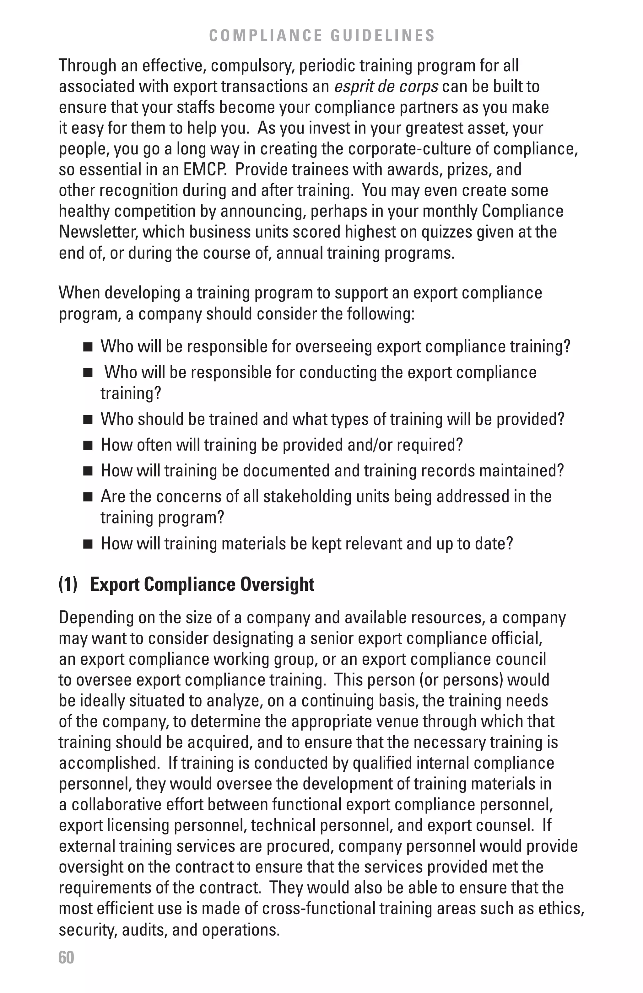 COMPLIANCE GUIDELINES
Through an effective, compulsory, periodic training program for all
associated with export transactions an esprit	de	corps can be built to
ensure that your staffs become your compliance partners as you make
it easy for them to help you. As you invest in your greatest asset, your
people, you go a long way in creating the corporate-culture of compliance,
so essential in an EMCP. Provide trainees with awards, prizes, and
other recognition during and after training. You may even create some
healthy competition by announcing, perhaps in your monthly Compliance
Newsletter, which business units scored highest on quizzes given at the
end of, or during the course of, annual training programs.

When developing a training program to support an export compliance
program, a company should consider the following:
     n	 Who will be responsible for overseeing export compliance training?
     n	 Who will be responsible for conducting the export compliance
        training?
     n	 Who should be trained and what types of training will be provided?

     n	 How often will training be provided and/or required?

     n	 How will training be documented and training records maintained?

     n	 Are the concerns of all stakeholding units being addressed in the

        training program?
     n	 How will training materials be kept relevant and up to date?



(1) Export Compliance Oversight
Depending on the size of a company and available resources, a company
may want to consider designating a senior export compliance official,
an export compliance working group, or an export compliance council
to oversee export compliance training. This person (or persons) would
be ideally situated to analyze, on a continuing basis, the training needs
of the company, to determine the appropriate venue through which that
training should be acquired, and to ensure that the necessary training is
accomplished. If training is conducted by qualified internal compliance
personnel, they would oversee the development of training materials in
a collaborative effort between functional export compliance personnel,
export licensing personnel, technical personnel, and export counsel. If
external training services are procured, company personnel would provide
oversight on the contract to ensure that the services provided met the
requirements of the contract. They would also be able to ensure that the
most efficient use is made of cross-functional training areas such as ethics,
security, audits, and operations.
60
 