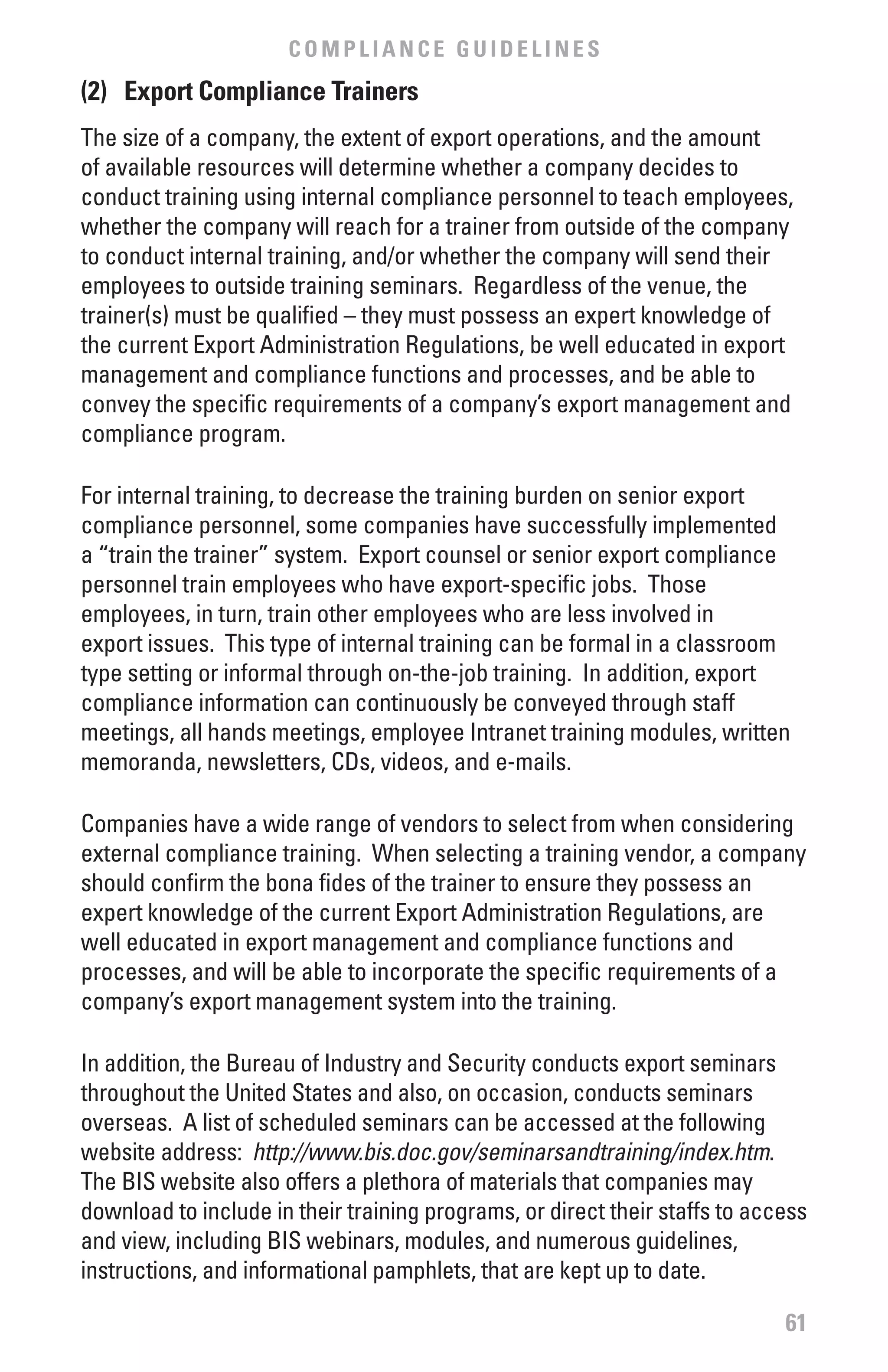 COMPLIANCE GUIDELINES
(2) Export Compliance Trainers
The size of a company, the extent of export operations, and the amount
of available resources will determine whether a company decides to
conduct training using internal compliance personnel to teach employees,
whether the company will reach for a trainer from outside of the company
to conduct internal training, and/or whether the company will send their
employees to outside training seminars. Regardless of the venue, the
trainer(s) must be qualified – they must possess an expert knowledge of
the current Export Administration Regulations, be well educated in export
management and compliance functions and processes, and be able to
convey the specific requirements of a company’s export management and
compliance program.

For internal training, to decrease the training burden on senior export
compliance personnel, some companies have successfully implemented
a “train the trainer” system. Export counsel or senior export compliance
personnel train employees who have export-specific jobs. Those
employees, in turn, train other employees who are less involved in
export issues. This type of internal training can be formal in a classroom
type setting or informal through on-the-job training. In addition, export
compliance information can continuously be conveyed through staff
meetings, all hands meetings, employee Intranet training modules, written
memoranda, newsletters, CDs, videos, and e-mails.

Companies have a wide range of vendors to select from when considering
external compliance training. When selecting a training vendor, a company
should confirm the bona fides of the trainer to ensure they possess an
expert knowledge of the current Export Administration Regulations, are
well educated in export management and compliance functions and
processes, and will be able to incorporate the specific requirements of a
company’s export management system into the training.

In addition, the Bureau of Industry and Security conducts export seminars
throughout the United States and also, on occasion, conducts seminars
overseas. A list of scheduled seminars can be accessed at the following
website address: http://www.bis.doc.gov/seminarsandtraining/index.htm.
The BIS website also offers a plethora of materials that companies may
download to include in their training programs, or direct their staffs to access
and view, including BIS webinars, modules, and numerous guidelines,
instructions, and informational pamphlets, that are kept up to date.

                                                                             61
 
