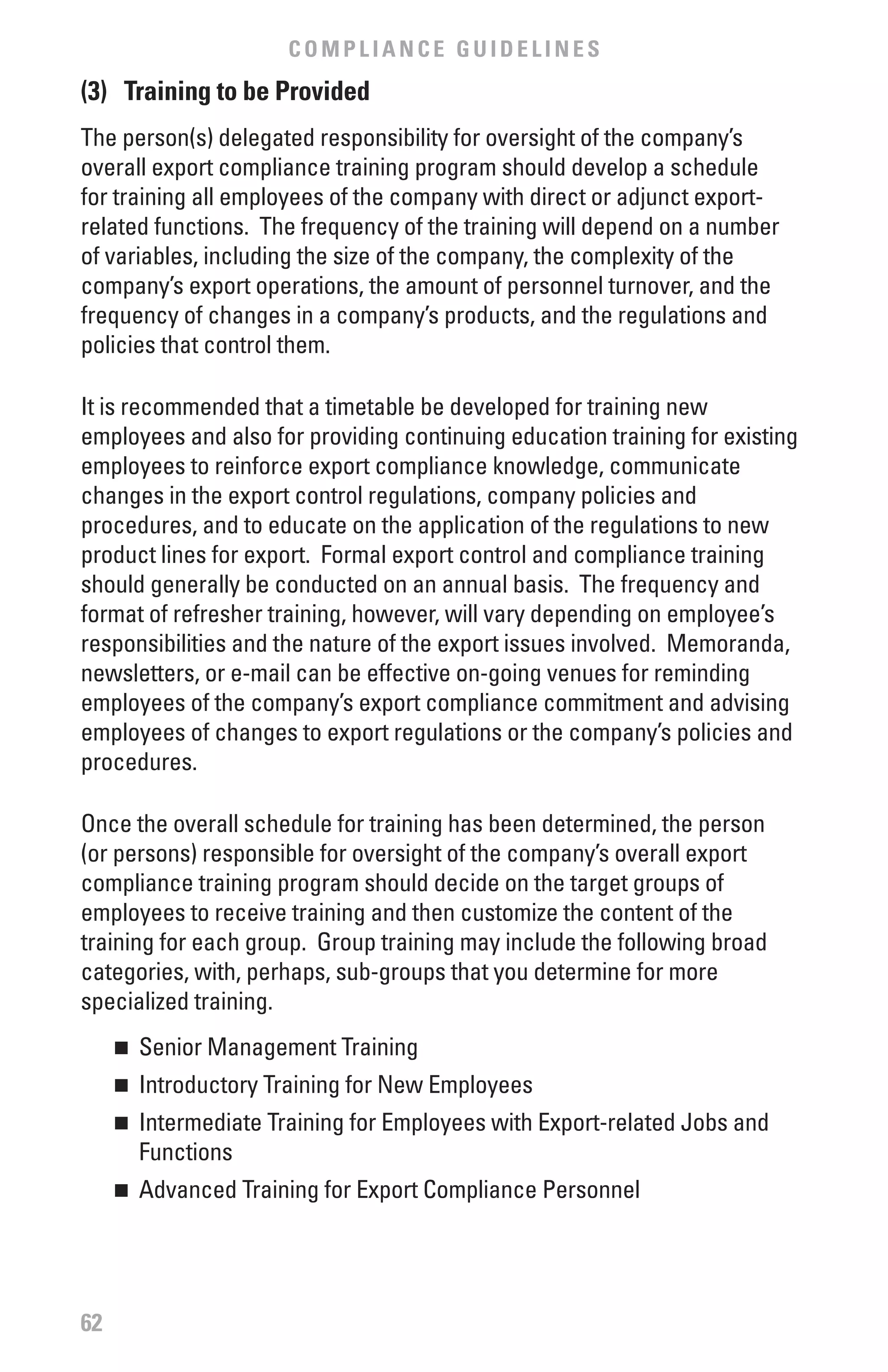 COMPLIANCE GUIDELINES
(3) Training to be Provided
The person(s) delegated responsibility for oversight of the company’s
overall export compliance training program should develop a schedule
for training all employees of the company with direct or adjunct export-
related functions. The frequency of the training will depend on a number
of variables, including the size of the company, the complexity of the
company’s export operations, the amount of personnel turnover, and the
frequency of changes in a company’s products, and the regulations and
policies that control them.

It is recommended that a timetable be developed for training new
employees and also for providing continuing education training for existing
employees to reinforce export compliance knowledge, communicate
changes in the export control regulations, company policies and
procedures, and to educate on the application of the regulations to new
product lines for export. Formal export control and compliance training
should generally be conducted on an annual basis. The frequency and
format of refresher training, however, will vary depending on employee’s
responsibilities and the nature of the export issues involved. Memoranda,
newsletters, or e-mail can be effective on-going venues for reminding
employees of the company’s export compliance commitment and advising
employees of changes to export regulations or the company’s policies and
procedures.

Once the overall schedule for training has been determined, the person
(or persons) responsible for oversight of the company’s overall export
compliance training program should decide on the target groups of
employees to receive training and then customize the content of the
training for each group. Group training may include the following broad
categories, with, perhaps, sub-groups that you determine for more
specialized training.
     	 Senior Management Training
     n


     	 Introductory Training for New Employees
     n


     	 Intermediate Training for Employees with Export-related Jobs and
     n

       Functions
     	 Advanced Training for Export Compliance Personnel
     n




62
 