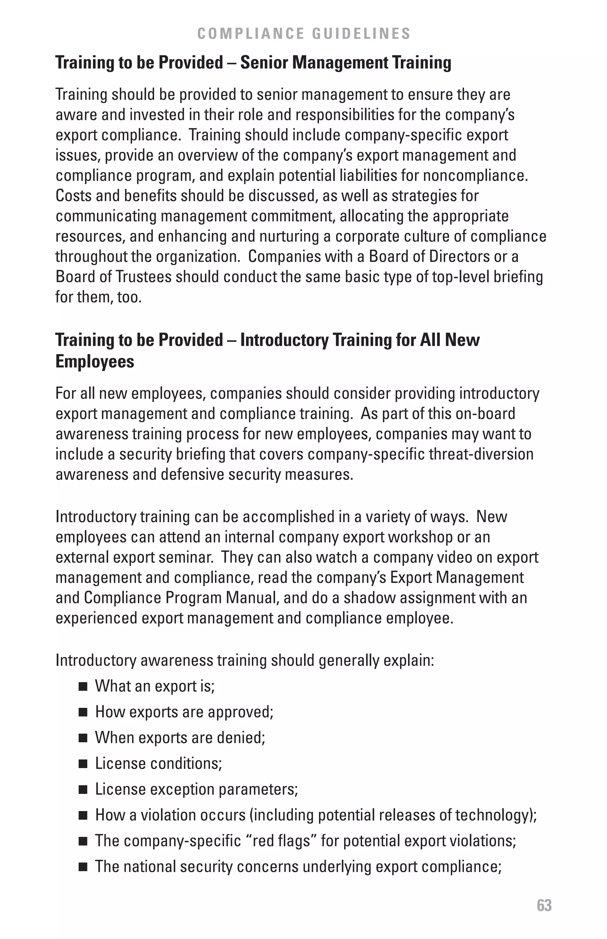 COMPLIANCE GUIDELINES
Training to be Provided – Senior Management Training
Training should be provided to senior management to ensure they are
aware and invested in their role and responsibilities for the company’s
export compliance. Training should include company-specific export
issues, provide an overview of the company’s export management and
compliance program, and explain potential liabilities for noncompliance.
Costs and benefits should be discussed, as well as strategies for
communicating management commitment, allocating the appropriate
resources, and enhancing and nurturing a corporate culture of compliance
throughout the organization. Companies with a Board of Directors or a
Board of Trustees should conduct the same basic type of top-level briefing
for them, too.

Training to be Provided – Introductory Training for All New
Employees
For all new employees, companies should consider providing introductory
export management and compliance training. As part of this on-board
awareness training process for new employees, companies may want to
include a security briefing that covers company-specific threat-diversion
awareness and defensive security measures.

Introductory training can be accomplished in a variety of ways. New
employees can attend an internal company export workshop or an
external export seminar. They can also watch a company video on export
management and compliance, read the company’s Export Management
and Compliance Program Manual, and do a shadow assignment with an
experienced export management and compliance employee.

Introductory awareness training should generally explain:
   n	 What an export is;
   n	 How exports are approved;
   n	 When exports are denied;
   n	 License conditions;
   n	 License exception parameters;
   n	 How a violation occurs (including potential releases of technology);
   n	 The company-specific “red flags” for potential export violations;
   n	 The national security concerns underlying export compliance;

                                                                             63
 