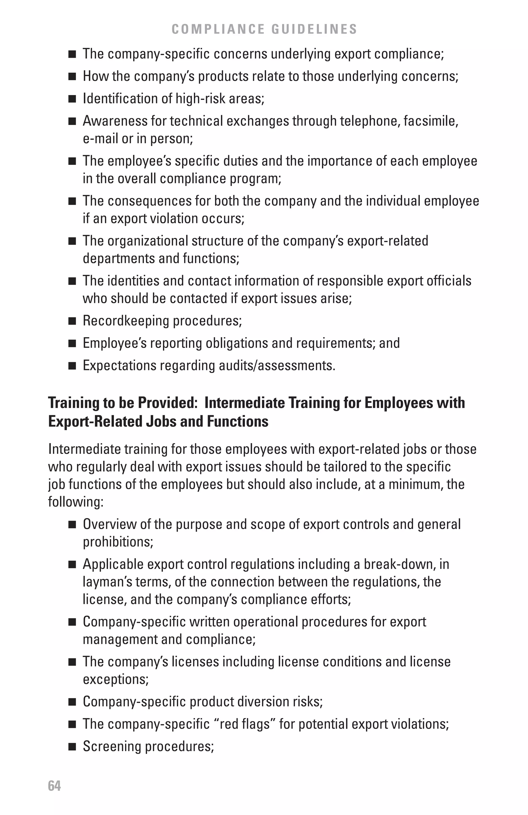 COMPLIANCE GUIDELINES
     	 The company-specific concerns underlying export compliance;
     n


     	 How the company’s products relate to those underlying concerns;
     n


     	 Identification of high-risk areas;
     n


     	 Awareness for technical exchanges through telephone, facsimile,
     n

       e-mail or in person;
     	 The employee’s specific duties and the importance of each employee
     n

       in the overall compliance program;
     	 The consequences for both the company and the individual employee
     n

       if an export violation occurs;
     	 The organizational structure of the company’s export-related
     n

       departments and functions;
     	 The identities and contact information of responsible export officials
     n

       who should be contacted if export issues arise;
     	 Recordkeeping procedures;
     n


     	 Employee’s reporting obligations and requirements; and
     n


     	 Expectations regarding audits/assessments.
     n



Training to be Provided: Intermediate Training for Employees with
Export-Related Jobs and functions
Intermediate training for those employees with export-related jobs or those
who regularly deal with export issues should be tailored to the specific
job functions of the employees but should also include, at a minimum, the
following:
     	 Overview of the purpose and scope of export controls and general
     n

       prohibitions;
     	 Applicable export control regulations including a break-down, in
     n

       layman’s terms, of the connection between the regulations, the
       license, and the company’s compliance efforts;
     	 Company-specific written operational procedures for export
     n

       management and compliance;
     	 The company’s licenses including license conditions and license
     n

       exceptions;
     	 Company-specific product diversion risks;
     n


     	 The company-specific “red flags” for potential export violations;
     n


     	 Screening procedures;
     n




64
 