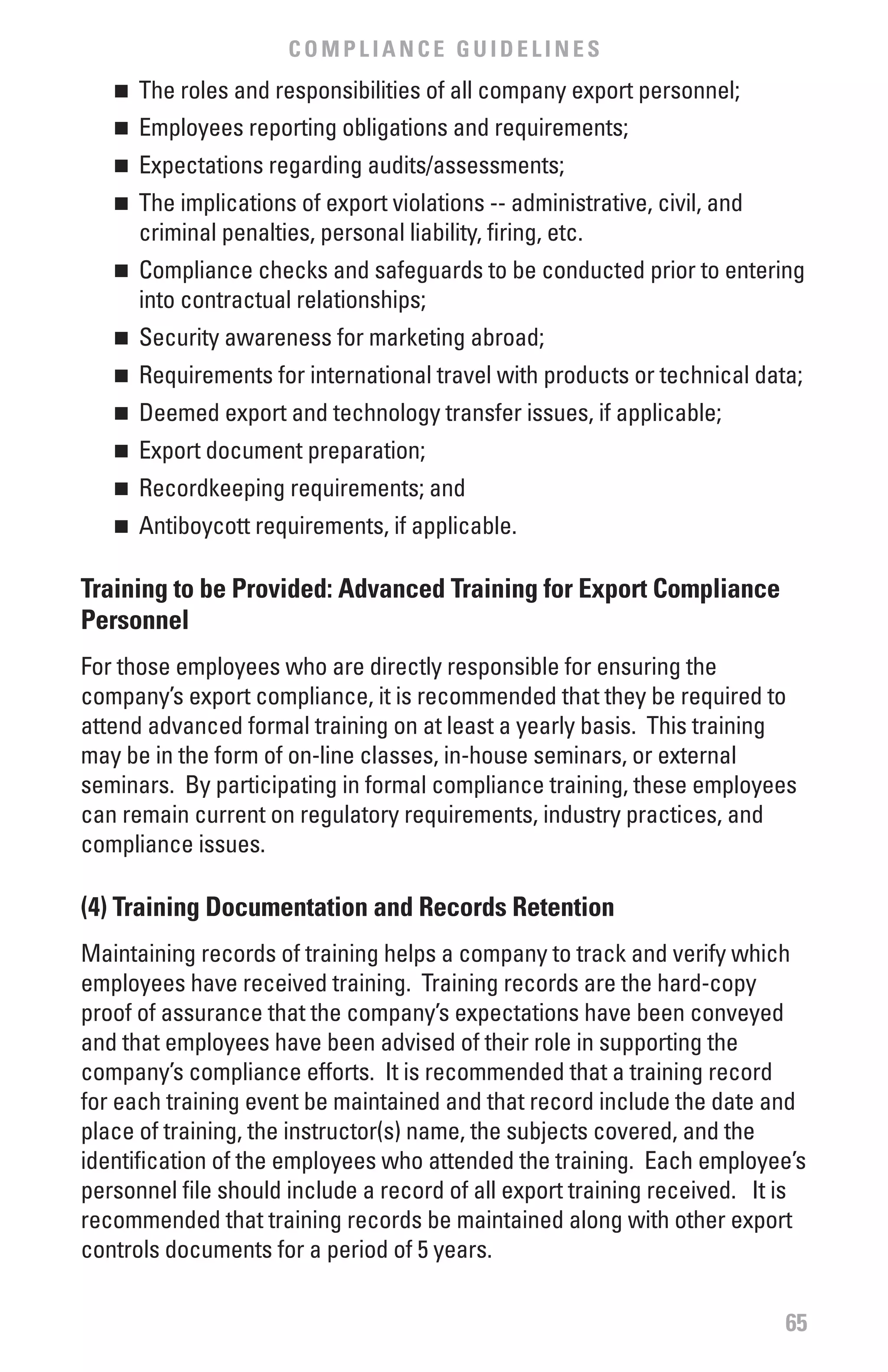 COMPLIANCE GUIDELINES
   n 	 The roles and responsibilities of all company export personnel;
   n 	 Employees reporting obligations and requirements;
   n 	 Expectations regarding audits/assessments;
   n 	 The implications of export violations -- administrative, civil, and
       criminal penalties, personal liability, firing, etc.
   n 	 Compliance checks and safeguards to be conducted prior to entering
       into contractual relationships;
   n 	 Security awareness for marketing abroad;
   n 	 Requirements for international travel with products or technical data;
   n 	 Deemed export and technology transfer issues, if applicable;
   n 	 Export document preparation;
   n 	 Recordkeeping requirements; and
   n	   Antiboycott requirements, if applicable.

Training to be Provided: Advanced Training for Export Compliance
Personnel
For those employees who are directly responsible for ensuring the
company’s export compliance, it is recommended that they be required to
attend advanced formal training on at least a yearly basis. This training
may be in the form of on-line classes, in-house seminars, or external
seminars. By participating in formal compliance training, these employees
can remain current on regulatory requirements, industry practices, and
compliance issues.

(4) Training Documentation and Records Retention
Maintaining records of training helps a company to track and verify which
employees have received training. Training records are the hard-copy
proof of assurance that the company’s expectations have been conveyed
and that employees have been advised of their role in supporting the
company’s compliance efforts. It is recommended that a training record
for each training event be maintained and that record include the date and
place of training, the instructor(s) name, the subjects covered, and the
identification of the employees who attended the training. Each employee’s
personnel file should include a record of all export training received. It is
recommended that training records be maintained along with other export
controls documents for a period of 5 years.

                                                                             65
 