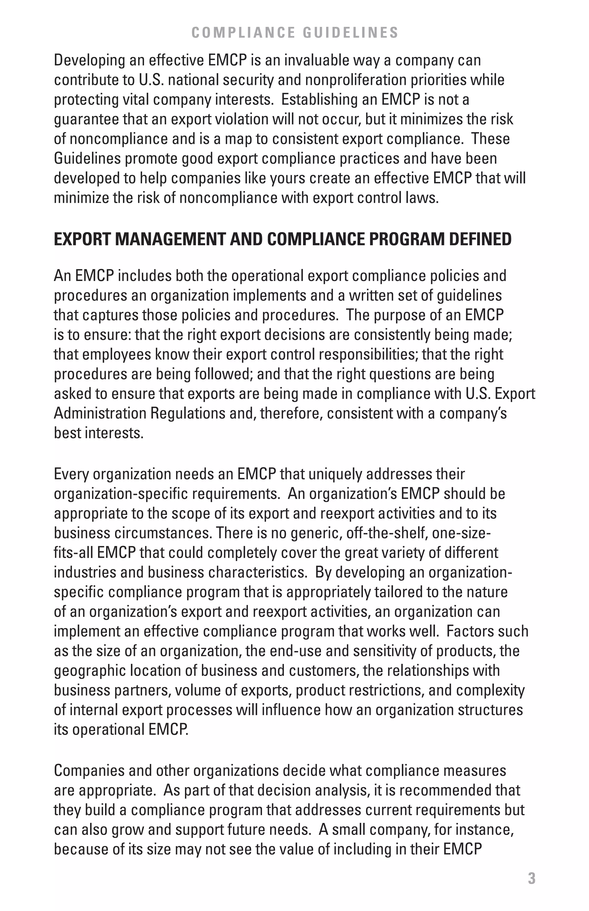 COMPLIANCE GUIDELINES
Developing an effective EMCP is an invaluable way a company can
contribute to U.S. national security and nonproliferation priorities while
protecting vital company interests. Establishing an EMCP is not a
guarantee that an export violation will not occur, but it minimizes the risk
of noncompliance and is a map to consistent export compliance. These
Guidelines promote good export compliance practices and have been
developed to help companies like yours create an effective EMCP that will
minimize the risk of noncompliance with export control laws.

ExPORT MANAGEMENT AND COMPLIANCE PROGRAM DEfINED

An EMCP includes both the operational export compliance policies and
procedures an organization implements and a written set of guidelines
that captures those policies and procedures. The purpose of an EMCP
is to ensure: that the right export decisions are consistently being made;
that employees know their export control responsibilities; that the right
procedures are being followed; and that the right questions are being
asked to ensure that exports are being made in compliance with U.S. Export
Administration Regulations and, therefore, consistent with a company’s
best interests.

Every organization needs an EMCP that uniquely addresses their
organization-specific requirements. An organization’s EMCP should be
appropriate to the scope of its export and reexport activities and to its
business circumstances. There is no generic, off-the-shelf, one-size-
fits-all EMCP that could completely cover the great variety of different
industries and business characteristics. By developing an organization-
specific compliance program that is appropriately tailored to the nature
of an organization’s export and reexport activities, an organization can
implement an effective compliance program that works well. Factors such
as the size of an organization, the end-use and sensitivity of products, the
geographic location of business and customers, the relationships with
business partners, volume of exports, product restrictions, and complexity
of internal export processes will influence how an organization structures
its operational EMCP.

Companies and other organizations decide what compliance measures
are appropriate. As part of that decision analysis, it is recommended that
they build a compliance program that addresses current requirements but
can also grow and support future needs. A small company, for instance,
because of its size may not see the value of including in their EMCP
                                                                               3
 