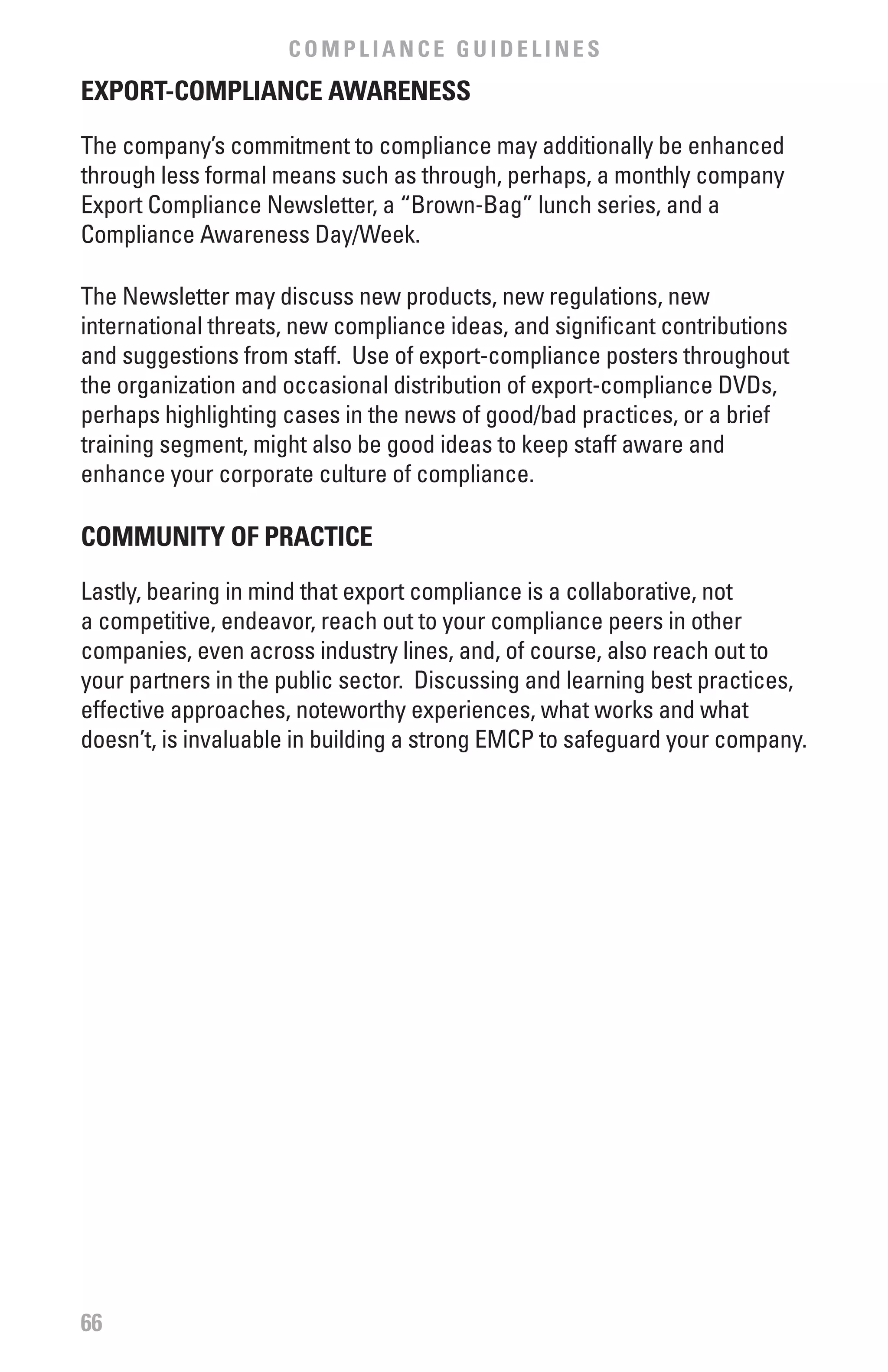 COMPLIANCE GUIDELINES
ExPORT-COMPLIANCE AwARENESS

The company’s commitment to compliance may additionally be enhanced
through less formal means such as through, perhaps, a monthly company
Export Compliance Newsletter, a “Brown-Bag” lunch series, and a
Compliance Awareness Day/Week.

The Newsletter may discuss new products, new regulations, new
international threats, new compliance ideas, and significant contributions
and suggestions from staff. Use of export-compliance posters throughout
the organization and occasional distribution of export-compliance DVDs,
perhaps highlighting cases in the news of good/bad practices, or a brief
training segment, might also be good ideas to keep staff aware and
enhance your corporate culture of compliance.

COMMUNITY Of PRACTICE

Lastly, bearing in mind that export compliance is a collaborative, not
a competitive, endeavor, reach out to your compliance peers in other
companies, even across industry lines, and, of course, also reach out to
your partners in the public sector. Discussing and learning best practices,
effective approaches, noteworthy experiences, what works and what
doesn’t, is invaluable in building a strong EMCP to safeguard your company.




66
 