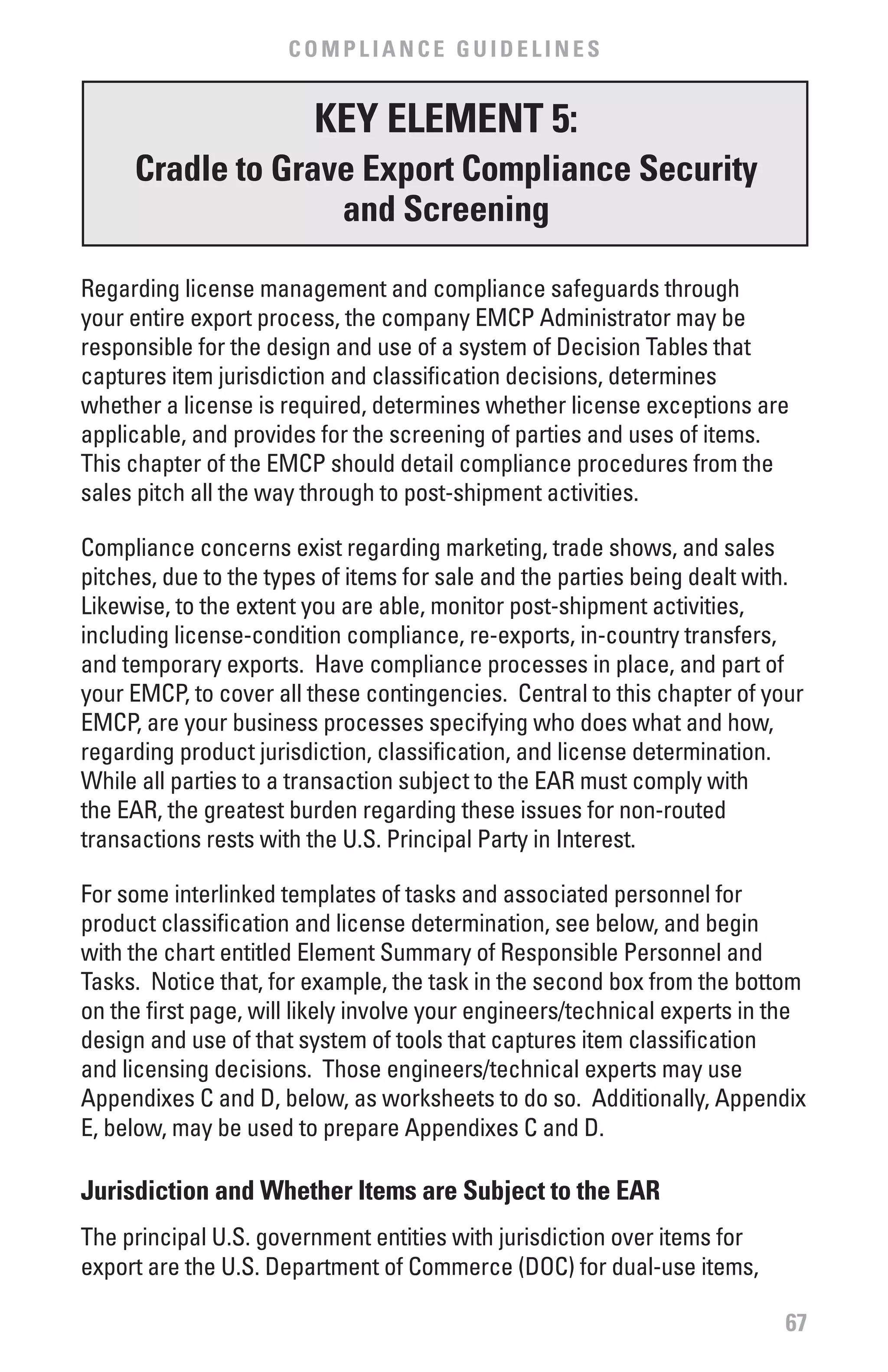 COMPLIANCE GUIDELINES


                         KEY ELEMENT 5:
     Cradle to Grave Export Compliance Security
                   and Screening

Regarding license management and compliance safeguards through
your entire export process, the company EMCP Administrator may be
responsible for the design and use of a system of Decision Tables that
captures item jurisdiction and classification decisions, determines
whether a license is required, determines whether license exceptions are
applicable, and provides for the screening of parties and uses of items.
This chapter of the EMCP should detail compliance procedures from the
sales pitch all the way through to post-shipment activities.

Compliance concerns exist regarding marketing, trade shows, and sales
pitches, due to the types of items for sale and the parties being dealt with.
Likewise, to the extent you are able, monitor post-shipment activities,
including license-condition compliance, re-exports, in-country transfers,
and temporary exports. Have compliance processes in place, and part of
your EMCP, to cover all these contingencies. Central to this chapter of your
EMCP, are your business processes specifying who does what and how,
regarding product jurisdiction, classification, and license determination.
While all parties to a transaction subject to the EAR must comply with
the EAR, the greatest burden regarding these issues for non-routed
transactions rests with the U.S. Principal Party in Interest.

For some interlinked templates of tasks and associated personnel for
product classification and license determination, see below, and begin
with the chart entitled Element Summary of Responsible Personnel and
Tasks. Notice that, for example, the task in the second box from the bottom
on the first page, will likely involve your engineers/technical experts in the
design and use of that system of tools that captures item classification
and licensing decisions. Those engineers/technical experts may use
Appendixes C and D, below, as worksheets to do so. Additionally, Appendix
E, below, may be used to prepare Appendixes C and D.

Jurisdiction and whether Items are Subject to the EAR
The principal U.S. government entities with jurisdiction over items for
export are the U.S. Department of Commerce (DOC) for dual-use items,

                                                                           67
 