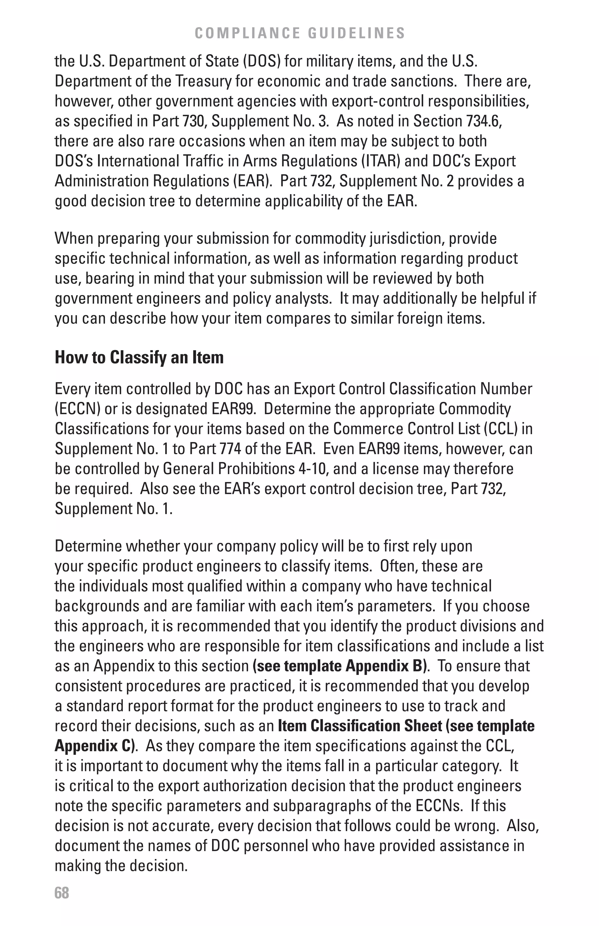 COMPLIANCE GUIDELINES
the U.S. Department of State (DOS) for military items, and the U.S.
Department of the Treasury for economic and trade sanctions. There are,
however, other government agencies with export-control responsibilities,
as specified in Part 730, Supplement No. 3. As noted in Section 734.6,
there are also rare occasions when an item may be subject to both
DOS’s International Traffic in Arms Regulations (ITAR) and DOC’s Export
Administration Regulations (EAR). Part 732, Supplement No. 2 provides a
good decision tree to determine applicability of the EAR.

When preparing your submission for commodity jurisdiction, provide
specific technical information, as well as information regarding product
use, bearing in mind that your submission will be reviewed by both
government engineers and policy analysts. It may additionally be helpful if
you can describe how your item compares to similar foreign items.

How to Classify an Item
Every item controlled by DOC has an Export Control Classification Number
(ECCN) or is designated EAR99. Determine the appropriate Commodity
Classifications for your items based on the Commerce Control List (CCL) in
Supplement No. 1 to Part 774 of the EAR. Even EAR99 items, however, can
be controlled by General Prohibitions 4-10, and a license may therefore
be required. Also see the EAR’s export control decision tree, Part 732,
Supplement No. 1.

Determine whether your company policy will be to first rely upon
your specific product engineers to classify items. Often, these are
the individuals most qualified within a company who have technical
backgrounds and are familiar with each item’s parameters. If you choose
this approach, it is recommended that you identify the product divisions and
the engineers who are responsible for item classifications and include a list
as an Appendix to this section (see template Appendix b). To ensure that
consistent procedures are practiced, it is recommended that you develop
a standard report format for the product engineers to use to track and
record their decisions, such as an Item Classification Sheet (see template
Appendix C). As they compare the item specifications against the CCL,
it is important to document why the items fall in a particular category. It
is critical to the export authorization decision that the product engineers
note the specific parameters and subparagraphs of the ECCNs. If this
decision is not accurate, every decision that follows could be wrong. Also,
document the names of DOC personnel who have provided assistance in
making the decision.
68
 