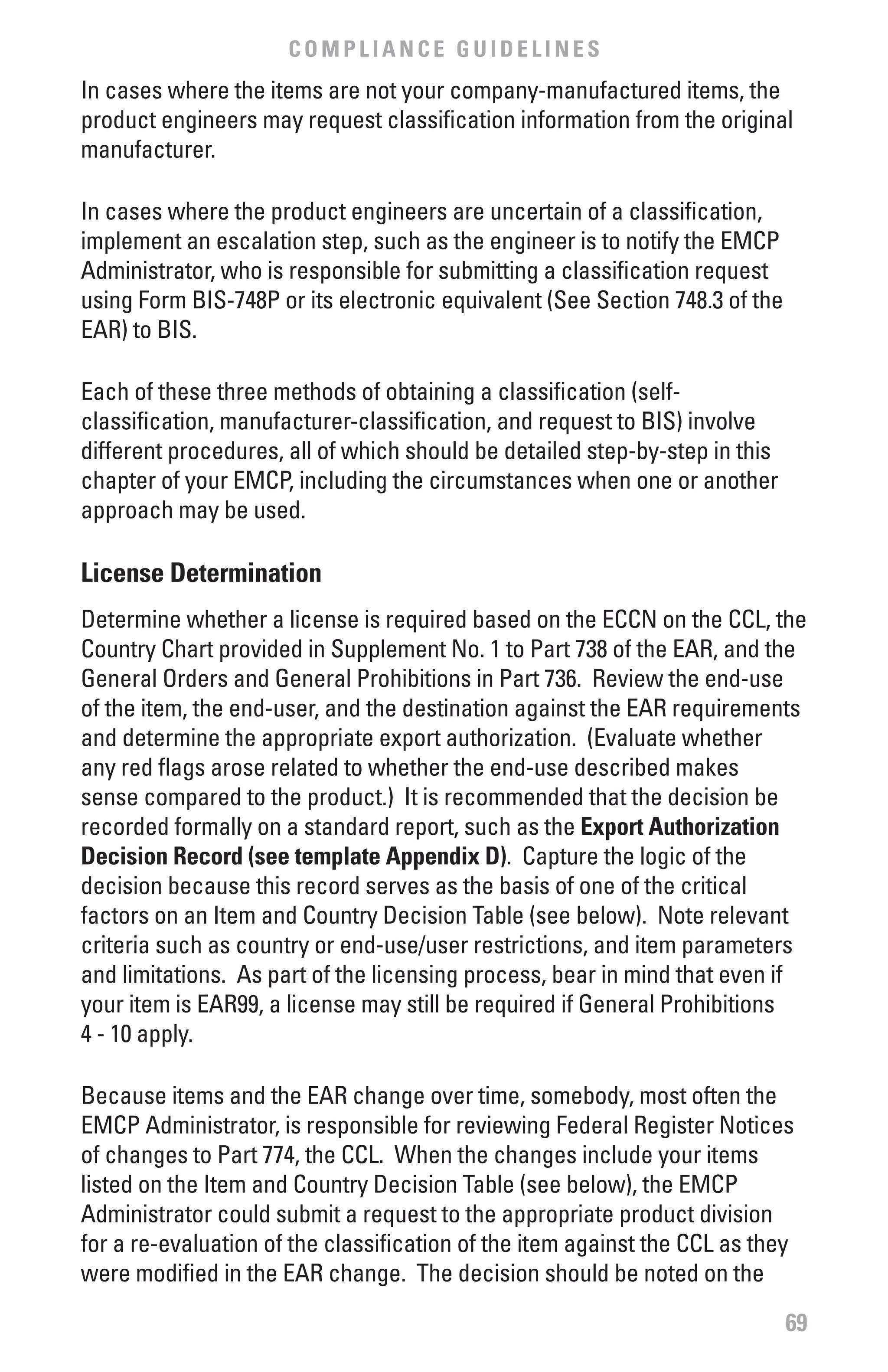 COMPLIANCE GUIDELINES
In cases where the items are not your company-manufactured items, the
product engineers may request classification information from the original
manufacturer.

In cases where the product engineers are uncertain of a classification,
implement an escalation step, such as the engineer is to notify the EMCP
Administrator, who is responsible for submitting a classification request
using Form BIS-748P or its electronic equivalent (See Section 748.3 of the
EAR) to BIS.

Each of these three methods of obtaining a classification (self-
classification, manufacturer-classification, and request to BIS) involve
different procedures, all of which should be detailed step-by-step in this
chapter of your EMCP, including the circumstances when one or another
approach may be used.

License Determination
Determine whether a license is required based on the ECCN on the CCL, the
Country Chart provided in Supplement No. 1 to Part 738 of the EAR, and the
General Orders and General Prohibitions in Part 736. Review the end-use
of the item, the end-user, and the destination against the EAR requirements
and determine the appropriate export authorization. (Evaluate whether
any red flags arose related to whether the end-use described makes
sense compared to the product.) It is recommended that the decision be
recorded formally on a standard report, such as the Export Authorization
Decision Record (see template Appendix D). Capture the logic of the
decision because this record serves as the basis of one of the critical
factors on an Item and Country Decision Table (see below). Note relevant
criteria such as country or end-use/user restrictions, and item parameters
and limitations. As part of the licensing process, bear in mind that even if
your item is EAR99, a license may still be required if General Prohibitions
4 - 10 apply.

Because items and the EAR change over time, somebody, most often the
EMCP Administrator, is responsible for reviewing Federal Register Notices
of changes to Part 774, the CCL. When the changes include your items
listed on the Item and Country Decision Table (see below), the EMCP
Administrator could submit a request to the appropriate product division
for a re-evaluation of the classification of the item against the CCL as they
were modified in the EAR change. The decision should be noted on the

                                                                             69
 
