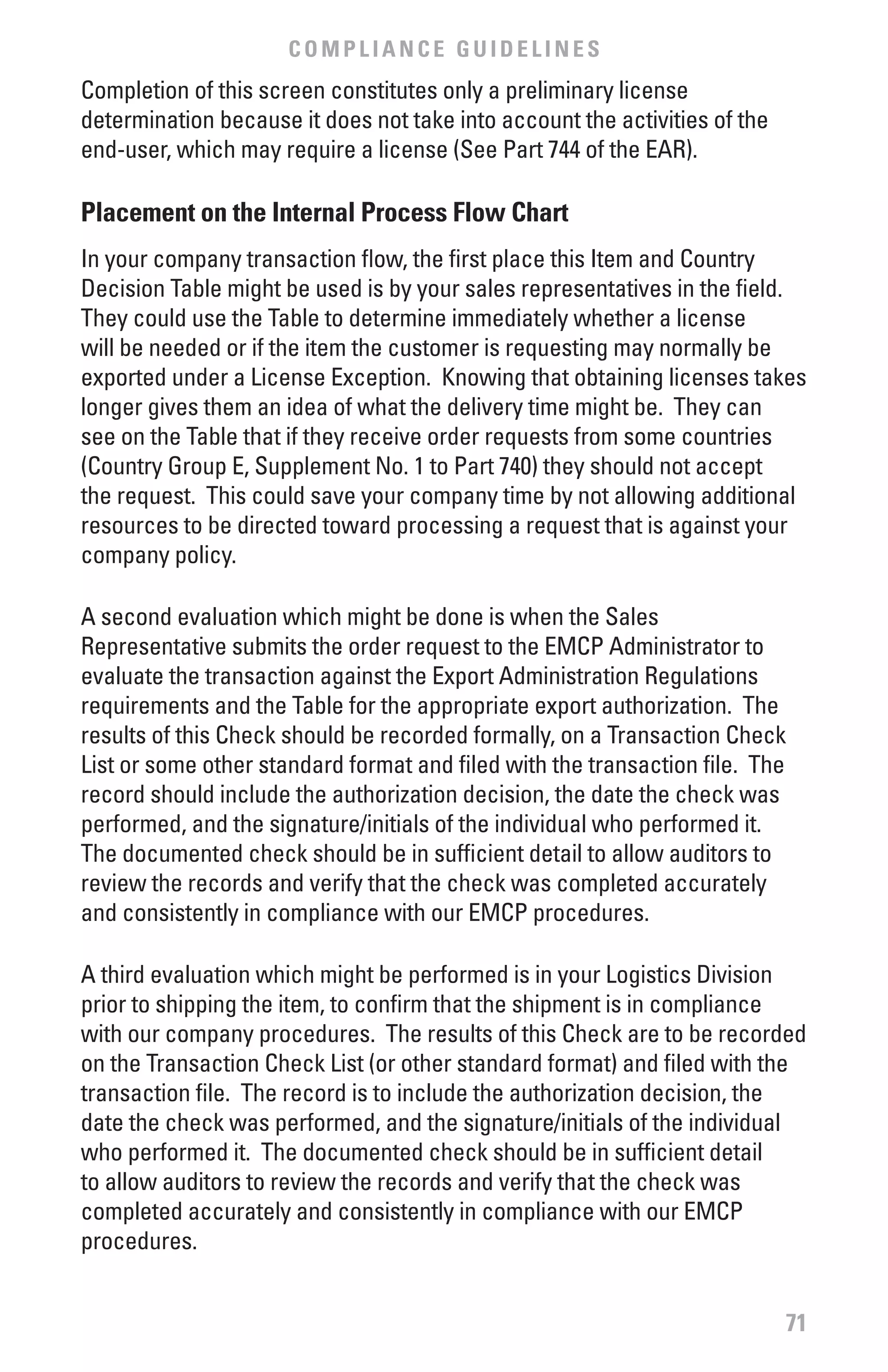 COMPLIANCE GUIDELINES
Completion of this screen constitutes only a preliminary license
determination because it does not take into account the activities of the
end-user, which may require a license (See Part 744 of the EAR).

Placement on the Internal Process flow Chart
In your company transaction flow, the first place this Item and Country
Decision Table might be used is by your sales representatives in the field.
They could use the Table to determine immediately whether a license
will be needed or if the item the customer is requesting may normally be
exported under a License Exception. Knowing that obtaining licenses takes
longer gives them an idea of what the delivery time might be. They can
see on the Table that if they receive order requests from some countries
(Country Group E, Supplement No. 1 to Part 740) they should not accept
the request. This could save your company time by not allowing additional
resources to be directed toward processing a request that is against your
company policy.

A second evaluation which might be done is when the Sales
Representative submits the order request to the EMCP Administrator to
evaluate the transaction against the Export Administration Regulations
requirements and the Table for the appropriate export authorization. The
results of this Check should be recorded formally, on a Transaction Check
List or some other standard format and filed with the transaction file. The
record should include the authorization decision, the date the check was
performed, and the signature/initials of the individual who performed it.
The documented check should be in sufficient detail to allow auditors to
review the records and verify that the check was completed accurately
and consistently in compliance with our EMCP procedures.

A third evaluation which might be performed is in your Logistics Division
prior to shipping the item, to confirm that the shipment is in compliance
with our company procedures. The results of this Check are to be recorded
on the Transaction Check List (or other standard format) and filed with the
transaction file. The record is to include the authorization decision, the
date the check was performed, and the signature/initials of the individual
who performed it. The documented check should be in sufficient detail
to allow auditors to review the records and verify that the check was
completed accurately and consistently in compliance with our EMCP
procedures.


                                                                            71
 