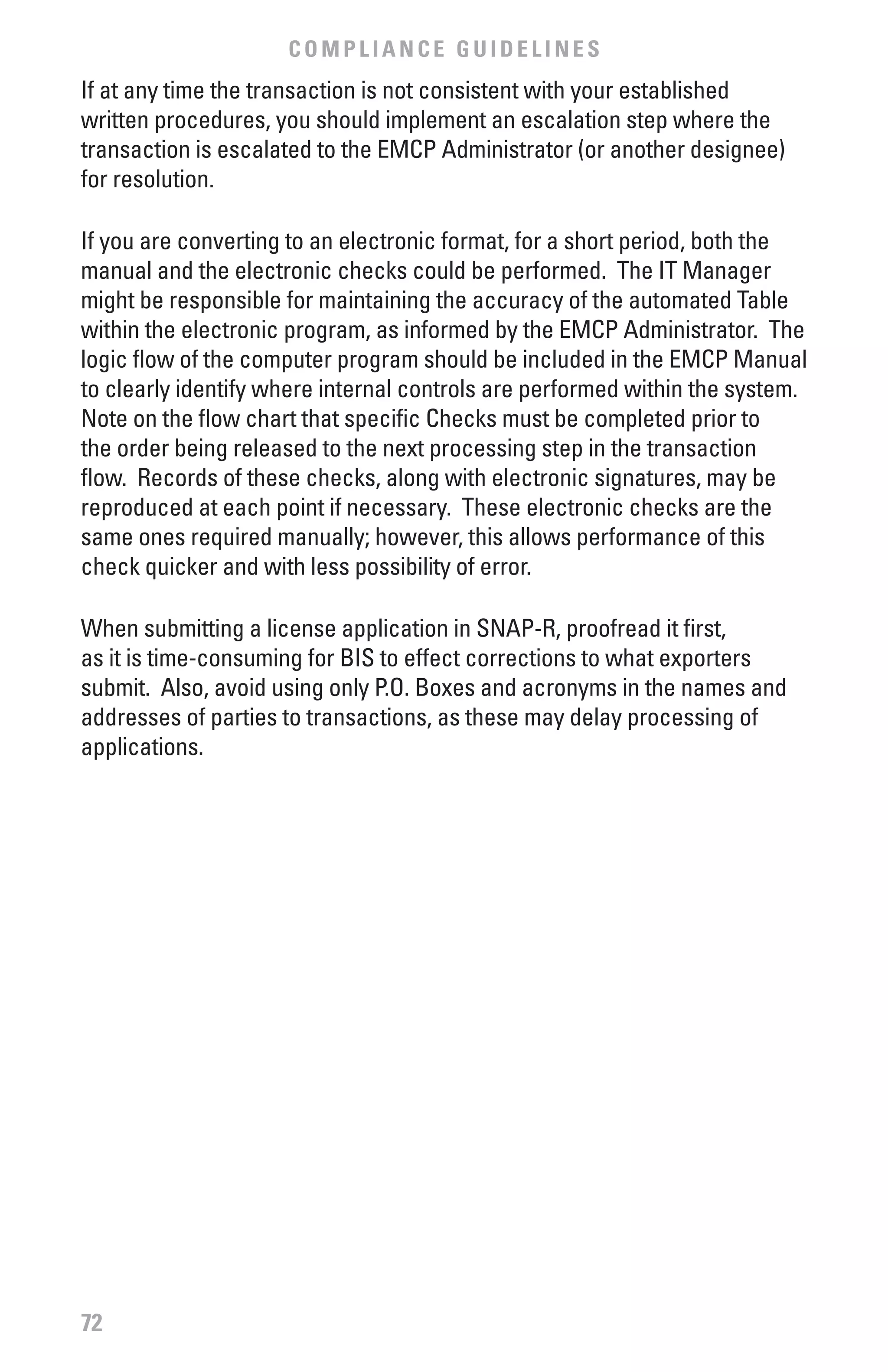 COMPLIANCE GUIDELINES
If at any time the transaction is not consistent with your established
written procedures, you should implement an escalation step where the
transaction is escalated to the EMCP Administrator (or another designee)
for resolution.

If you are converting to an electronic format, for a short period, both the
manual and the electronic checks could be performed. The IT Manager
might be responsible for maintaining the accuracy of the automated Table
within the electronic program, as informed by the EMCP Administrator. The
logic flow of the computer program should be included in the EMCP Manual
to clearly identify where internal controls are performed within the system.
Note on the flow chart that specific Checks must be completed prior to
the order being released to the next processing step in the transaction
flow. Records of these checks, along with electronic signatures, may be
reproduced at each point if necessary. These electronic checks are the
same ones required manually; however, this allows performance of this
check quicker and with less possibility of error.

When submitting a license application in SNAP-R, proofread it first,
as it is time-consuming for BIS to effect corrections to what exporters
submit. Also, avoid using only P.O. Boxes and acronyms in the names and
addresses of parties to transactions, as these may delay processing of
applications.




72
 