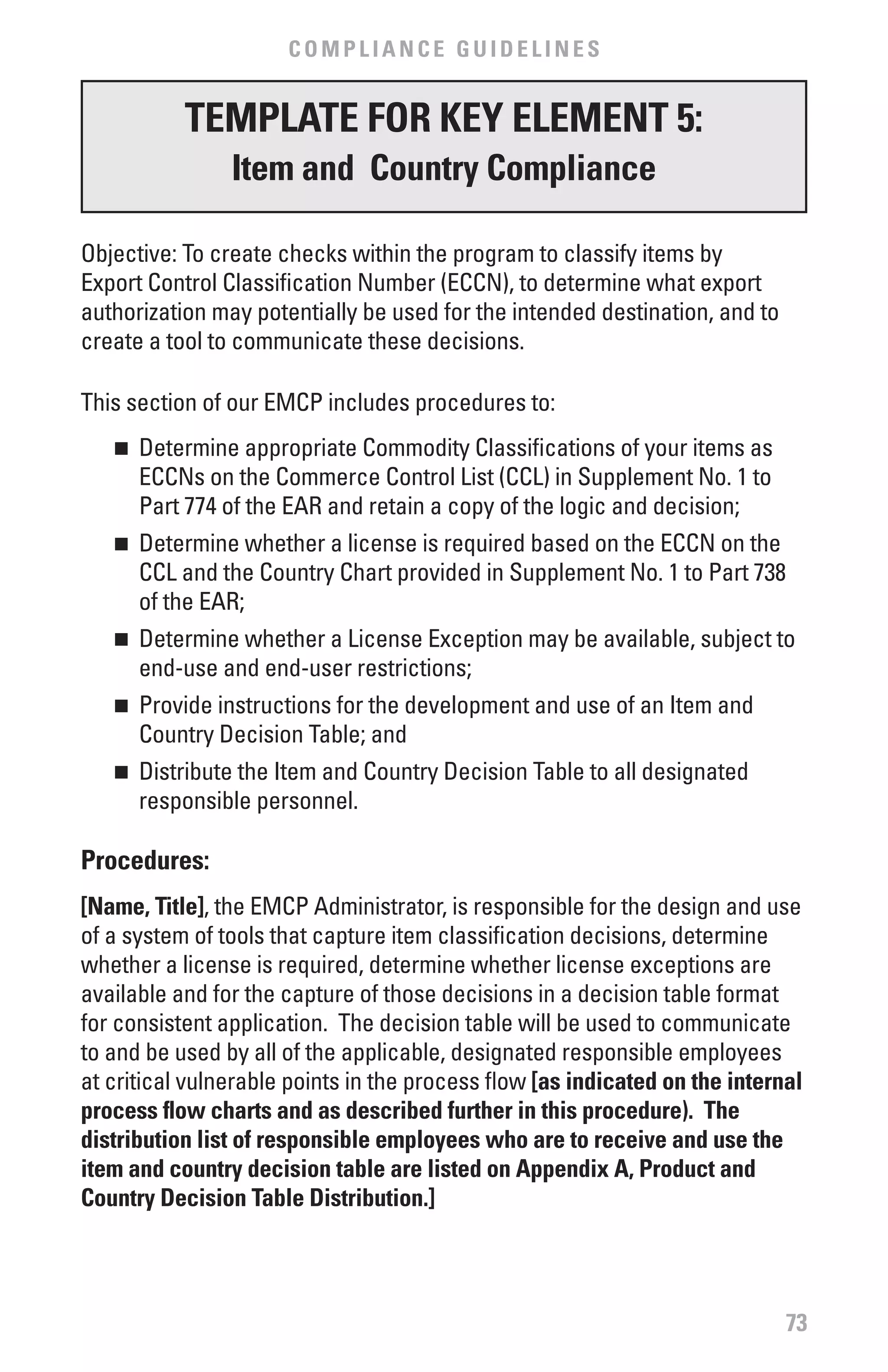 COMPLIANCE GUIDELINES


           TEMPLATE fOR KEY ELEMENT 5:
                Item and Country Compliance

Objective: To create checks within the program to classify items by
Export Control Classification Number (ECCN), to determine what export
authorization may potentially be used for the intended destination, and to
create a tool to communicate these decisions.

This section of our EMCP includes procedures to:
   n 	 Determine appropriate Commodity Classifications of your items as
       ECCNs on the Commerce Control List (CCL) in Supplement No. 1 to
       Part 774 of the EAR and retain a copy of the logic and decision;
   n 	 Determine whether a license is required based on the ECCN on the
       CCL and the Country Chart provided in Supplement No. 1 to Part 738
       of the EAR;
   n 	 Determine whether a License Exception may be available, subject to
       end-use and end-user restrictions;
   n 	 Provide instructions for the development and use of an Item and
       Country Decision Table; and
   n 	 Distribute the Item and Country Decision Table to all designated
       responsible personnel.

Procedures:
[Name, Title], the EMCP Administrator, is responsible for the design and use
of a system of tools that capture item classification decisions, determine
whether a license is required, determine whether license exceptions are
available and for the capture of those decisions in a decision table format
for consistent application. The decision table will be used to communicate
to and be used by all of the applicable, designated responsible employees
at critical vulnerable points in the process flow [as indicated on the internal
process flow charts and as described further in this procedure). The
distribution list of responsible employees who are to receive and use the
item and country decision table are listed on Appendix A, Product and
Country Decision Table Distribution.]




                                                                             73
 