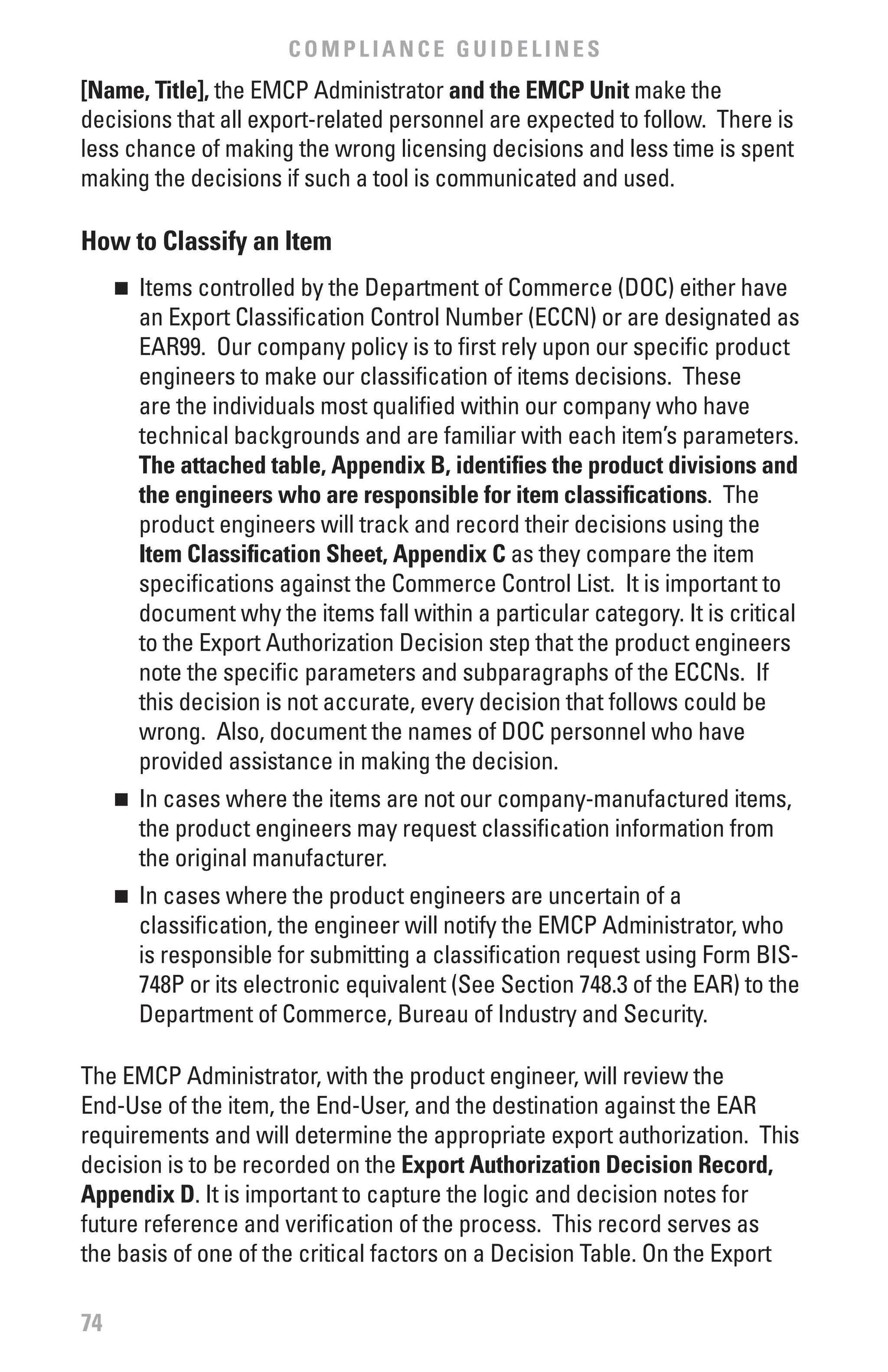 COMPLIANCE GUIDELINES
[Name, Title], the EMCP Administrator and the EMCP Unit make the
decisions that all export-related personnel are expected to follow. There is
less chance of making the wrong licensing decisions and less time is spent
making the decisions if such a tool is communicated and used.

How to Classify an Item
     	 Items controlled by the Department of Commerce (DOC) either have
     n

       an Export Classification Control Number (ECCN) or are designated as
       EAR99. Our company policy is to first rely upon our specific product
       engineers to make our classification of items decisions. These
       are the individuals most qualified within our company who have
       technical backgrounds and are familiar with each item’s parameters.
       The attached table, Appendix b, identifies the product divisions and
       the engineers who are responsible for item classifications. The
       product engineers will track and record their decisions using the
       Item Classification Sheet, Appendix C as they compare the item
       specifications against the Commerce Control List. It is important to
       document why the items fall within a particular category. It is critical
       to the Export Authorization Decision step that the product engineers
       note the specific parameters and subparagraphs of the ECCNs. If
       this decision is not accurate, every decision that follows could be
       wrong. Also, document the names of DOC personnel who have
       provided assistance in making the decision.
     	 In cases where the items are not our company-manufactured items,
     n

       the product engineers may request classification information from
       the original manufacturer.
     	 In cases where the product engineers are uncertain of a
     n

       classification, the engineer will notify the EMCP Administrator, who
       is responsible for submitting a classification request using Form BIS-
       748P or its electronic equivalent (See Section 748.3 of the EAR) to the
       Department of Commerce, Bureau of Industry and Security.

The EMCP Administrator, with the product engineer, will review the
End-Use of the item, the End-User, and the destination against the EAR
requirements and will determine the appropriate export authorization. This
decision is to be recorded on the Export Authorization Decision Record,
Appendix D. It is important to capture the logic and decision notes for
future reference and verification of the process. This record serves as
the basis of one of the critical factors on a Decision Table. On the Export

74
 