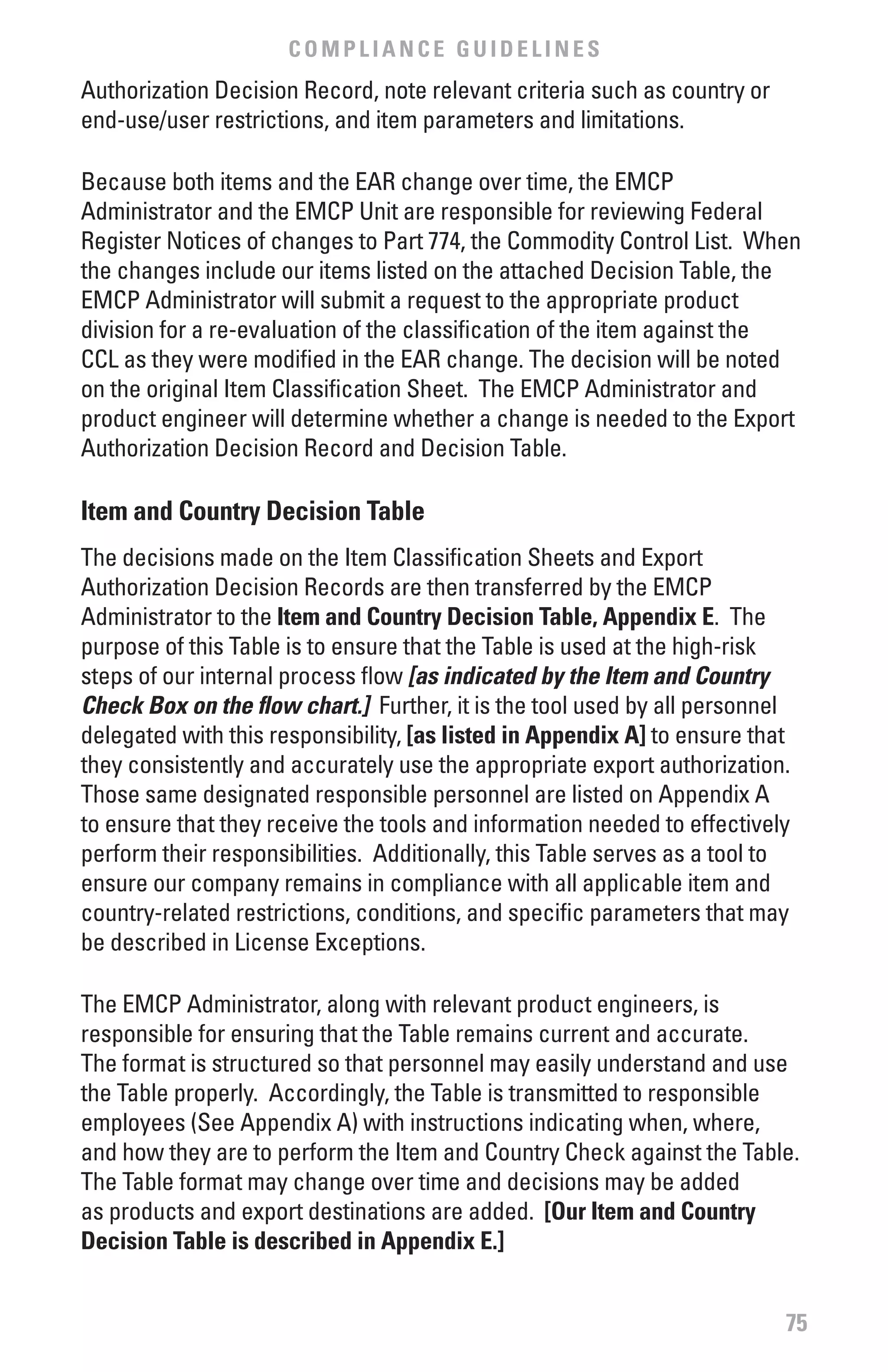 COMPLIANCE GUIDELINES
Authorization Decision Record, note relevant criteria such as country or
end-use/user restrictions, and item parameters and limitations.

Because both items and the EAR change over time, the EMCP
Administrator and the EMCP Unit are responsible for reviewing Federal
Register Notices of changes to Part 774, the Commodity Control List. When
the changes include our items listed on the attached Decision Table, the
EMCP Administrator will submit a request to the appropriate product
division for a re-evaluation of the classification of the item against the
CCL as they were modified in the EAR change. The decision will be noted
on the original Item Classification Sheet. The EMCP Administrator and
product engineer will determine whether a change is needed to the Export
Authorization Decision Record and Decision Table.

Item and Country Decision Table
The decisions made on the Item Classification Sheets and Export
Authorization Decision Records are then transferred by the EMCP
Administrator to the Item and Country Decision Table, Appendix E. The
purpose of this Table is to ensure that the Table is used at the high-risk
steps of our internal process flow [as indicated by the Item and Country
Check Box on the flow chart.] Further, it is the tool used by all personnel
delegated with this responsibility, [as listed in Appendix A] to ensure that
they consistently and accurately use the appropriate export authorization.
Those same designated responsible personnel are listed on Appendix A
to ensure that they receive the tools and information needed to effectively
perform their responsibilities. Additionally, this Table serves as a tool to
ensure our company remains in compliance with all applicable item and
country-related restrictions, conditions, and specific parameters that may
be described in License Exceptions.

The EMCP Administrator, along with relevant product engineers, is
responsible for ensuring that the Table remains current and accurate.
The format is structured so that personnel may easily understand and use
the Table properly. Accordingly, the Table is transmitted to responsible
employees (See Appendix A) with instructions indicating when, where,
and how they are to perform the Item and Country Check against the Table.
The Table format may change over time and decisions may be added
as products and export destinations are added. [Our Item and Country
Decision Table is described in Appendix E.]


                                                                           75
 