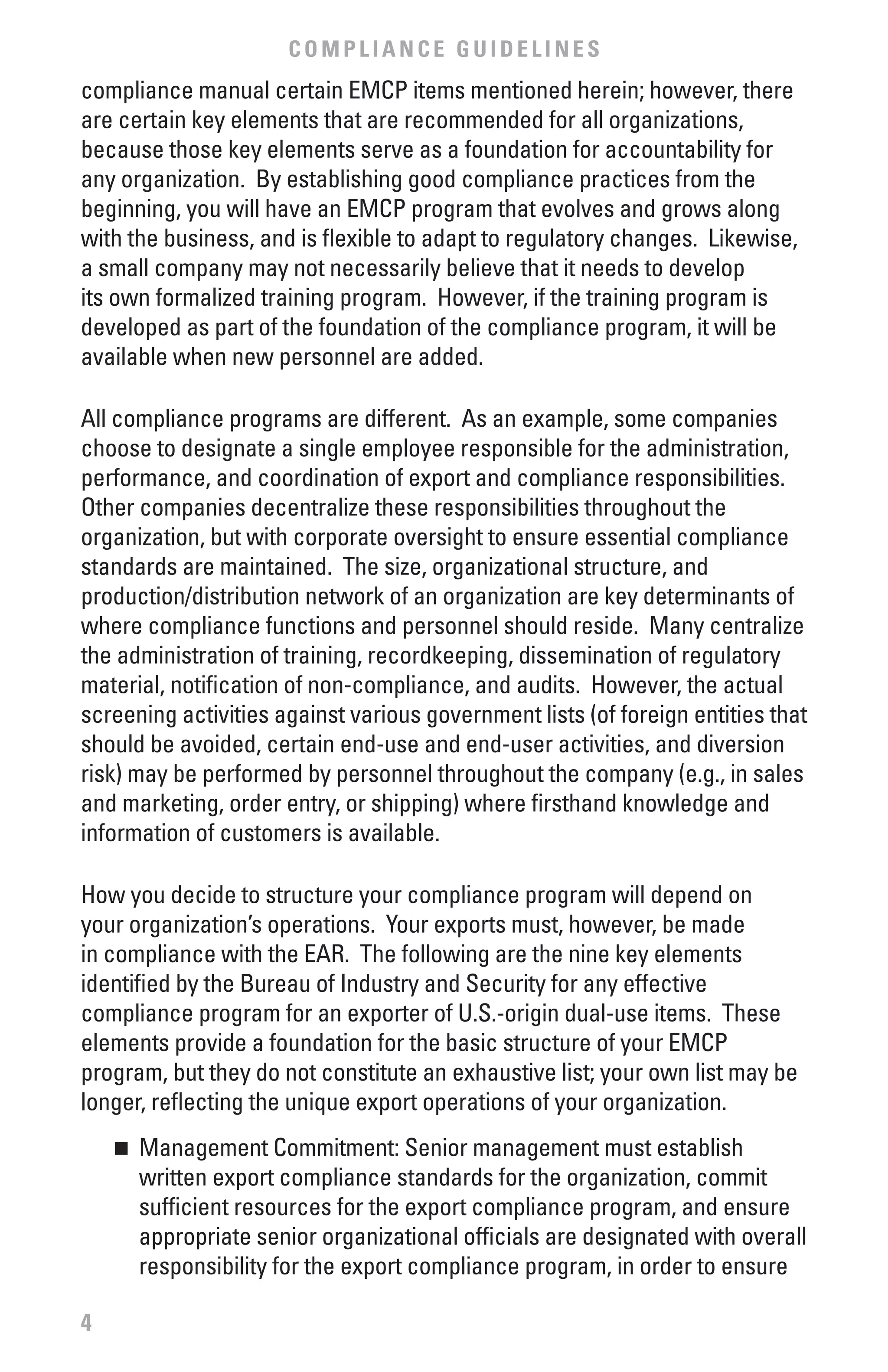 COMPLIANCE GUIDELINES
compliance manual certain EMCP items mentioned herein; however, there
are certain key elements that are recommended for all organizations,
because those key elements serve as a foundation for accountability for
any organization. By establishing good compliance practices from the
beginning, you will have an EMCP program that evolves and grows along
with the business, and is flexible to adapt to regulatory changes. Likewise,
a small company may not necessarily believe that it needs to develop
its own formalized training program. However, if the training program is
developed as part of the foundation of the compliance program, it will be
available when new personnel are added.

All compliance programs are different. As an example, some companies
choose to designate a single employee responsible for the administration,
performance, and coordination of export and compliance responsibilities.
Other companies decentralize these responsibilities throughout the
organization, but with corporate oversight to ensure essential compliance
standards are maintained. The size, organizational structure, and
production/distribution network of an organization are key determinants of
where compliance functions and personnel should reside. Many centralize
the administration of training, recordkeeping, dissemination of regulatory
material, notification of non-compliance, and audits. However, the actual
screening activities against various government lists (of foreign entities that
should be avoided, certain end-use and end-user activities, and diversion
risk) may be performed by personnel throughout the company (e.g., in sales
and marketing, order entry, or shipping) where firsthand knowledge and
information of customers is available.

How you decide to structure your compliance program will depend on
your organization’s operations. Your exports must, however, be made
in compliance with the EAR. The following are the nine key elements
identified by the Bureau of Industry and Security for any effective
compliance program for an exporter of U.S.-origin dual-use items. These
elements provide a foundation for the basic structure of your EMCP
program, but they do not constitute an exhaustive list; your own list may be
longer, reflecting the unique export operations of your organization.
    n	 Management Commitment: Senior management must establish
       written export compliance standards for the organization, commit
       sufficient resources for the export compliance program, and ensure
       appropriate senior organizational officials are designated with overall
       responsibility for the export compliance program, in order to ensure

4
 