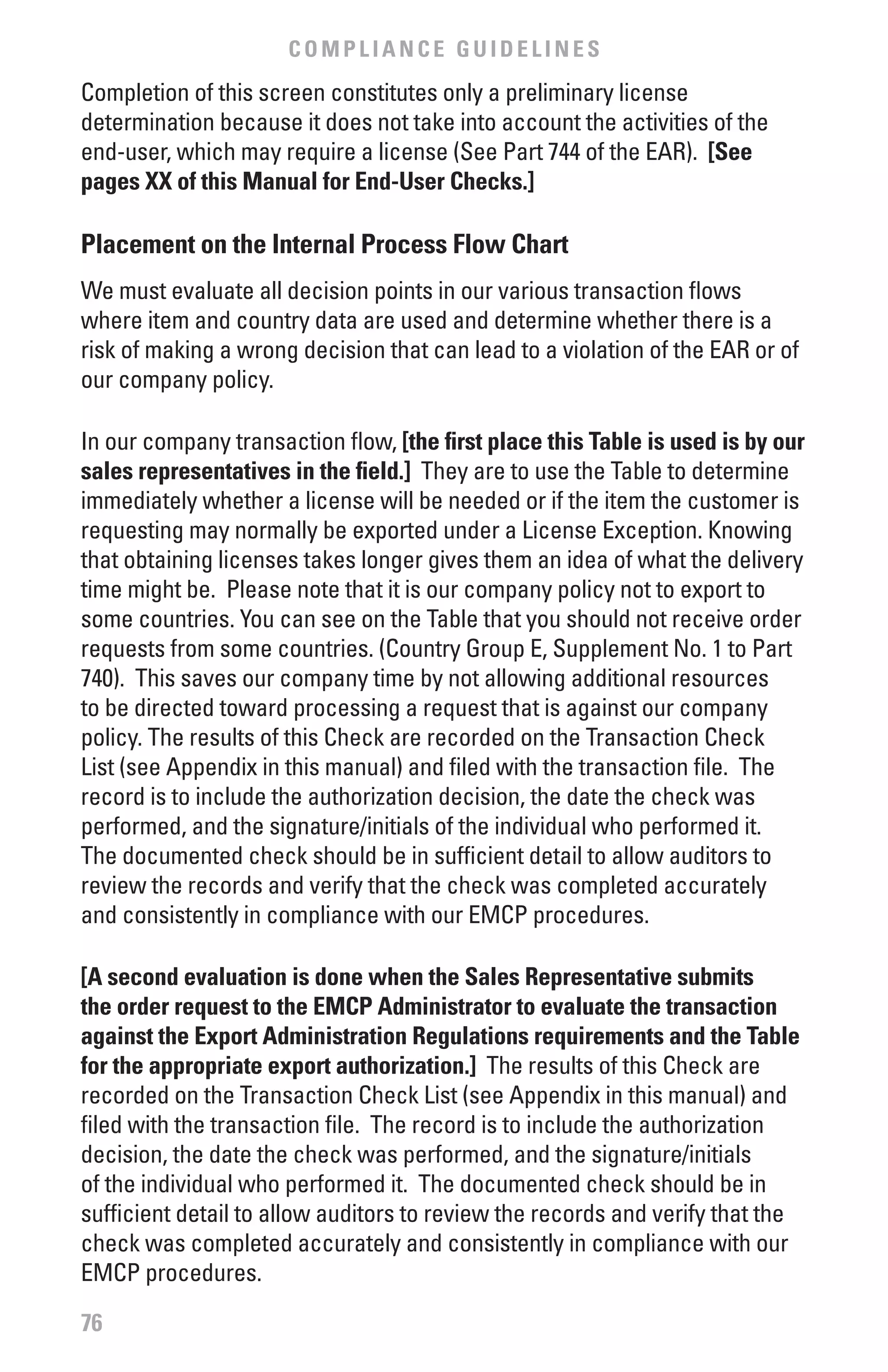 COMPLIANCE GUIDELINES
Completion of this screen constitutes only a preliminary license
determination because it does not take into account the activities of the
end-user, which may require a license (See Part 744 of the EAR). [See
pages xx of this Manual for End-User Checks.]

Placement on the Internal Process flow Chart
We must evaluate all decision points in our various transaction flows
where item and country data are used and determine whether there is a
risk of making a wrong decision that can lead to a violation of the EAR or of
our company policy.

In our company transaction flow, [the first place this Table is used is by our
sales representatives in the field.] They are to use the Table to determine
immediately whether a license will be needed or if the item the customer is
requesting may normally be exported under a License Exception. Knowing
that obtaining licenses takes longer gives them an idea of what the delivery
time might be. Please note that it is our company policy not to export to
some countries. You can see on the Table that you should not receive order
requests from some countries. (Country Group E, Supplement No. 1 to Part
740). This saves our company time by not allowing additional resources
to be directed toward processing a request that is against our company
policy. The results of this Check are recorded on the Transaction Check
List (see Appendix in this manual) and filed with the transaction file. The
record is to include the authorization decision, the date the check was
performed, and the signature/initials of the individual who performed it.
The documented check should be in sufficient detail to allow auditors to
review the records and verify that the check was completed accurately
and consistently in compliance with our EMCP procedures.

[A second evaluation is done when the Sales Representative submits
the order request to the EMCP Administrator to evaluate the transaction
against the Export Administration Regulations requirements and the Table
for the appropriate export authorization.] The results of this Check are
recorded on the Transaction Check List (see Appendix in this manual) and
filed with the transaction file. The record is to include the authorization
decision, the date the check was performed, and the signature/initials
of the individual who performed it. The documented check should be in
sufficient detail to allow auditors to review the records and verify that the
check was completed accurately and consistently in compliance with our
EMCP procedures.

76
 