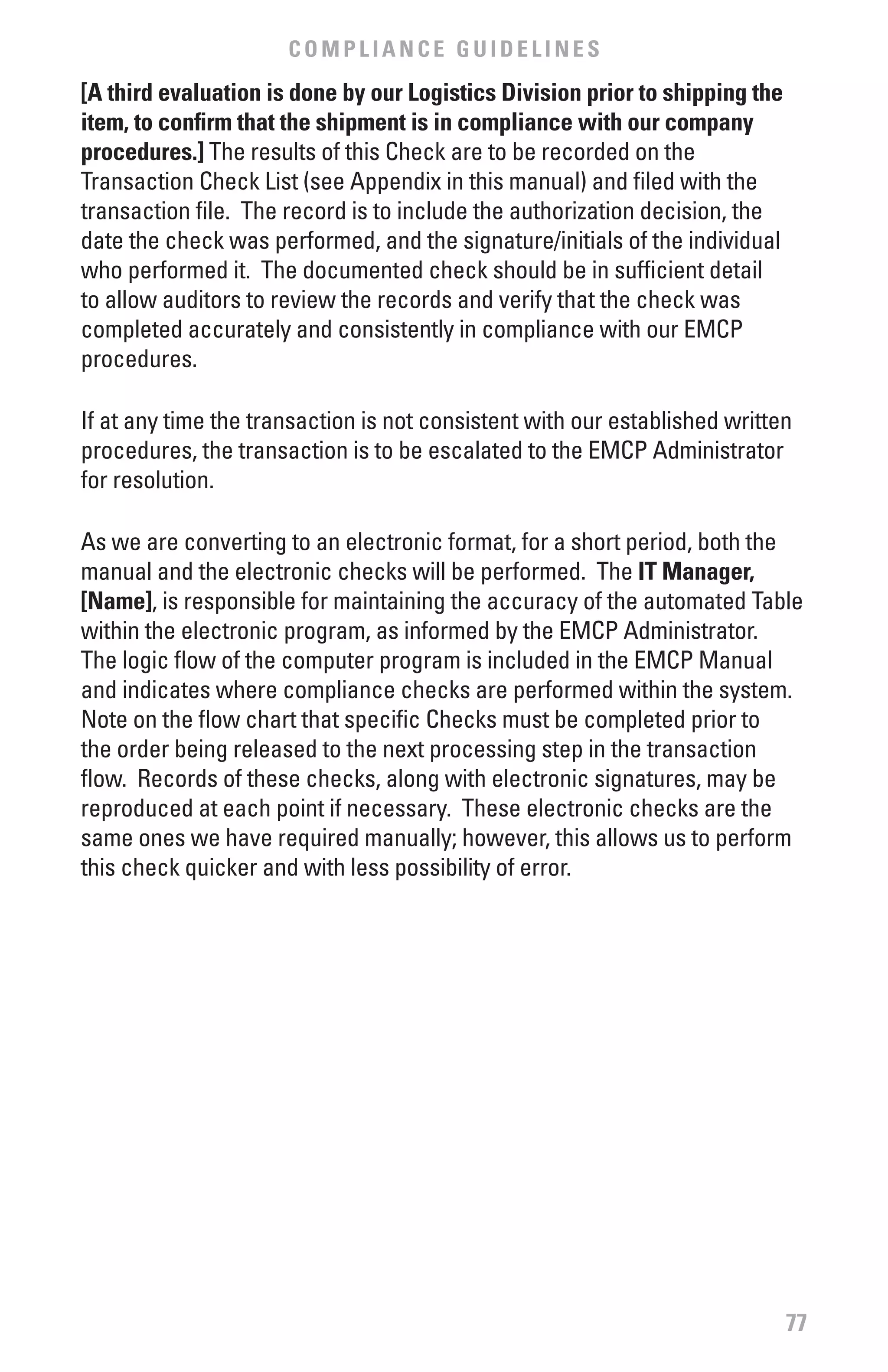 COMPLIANCE GUIDELINES
[A third evaluation is done by our Logistics Division prior to shipping the
item, to confirm that the shipment is in compliance with our company
procedures.] The results of this Check are to be recorded on the
Transaction Check List (see Appendix in this manual) and filed with the
transaction file. The record is to include the authorization decision, the
date the check was performed, and the signature/initials of the individual
who performed it. The documented check should be in sufficient detail
to allow auditors to review the records and verify that the check was
completed accurately and consistently in compliance with our EMCP
procedures.

If at any time the transaction is not consistent with our established written
procedures, the transaction is to be escalated to the EMCP Administrator
for resolution.

As we are converting to an electronic format, for a short period, both the
manual and the electronic checks will be performed. The IT Manager,
[Name], is responsible for maintaining the accuracy of the automated Table
within the electronic program, as informed by the EMCP Administrator.
The logic flow of the computer program is included in the EMCP Manual
and indicates where compliance checks are performed within the system.
Note on the flow chart that specific Checks must be completed prior to
the order being released to the next processing step in the transaction
flow. Records of these checks, along with electronic signatures, may be
reproduced at each point if necessary. These electronic checks are the
same ones we have required manually; however, this allows us to perform
this check quicker and with less possibility of error.




                                                                              77
 