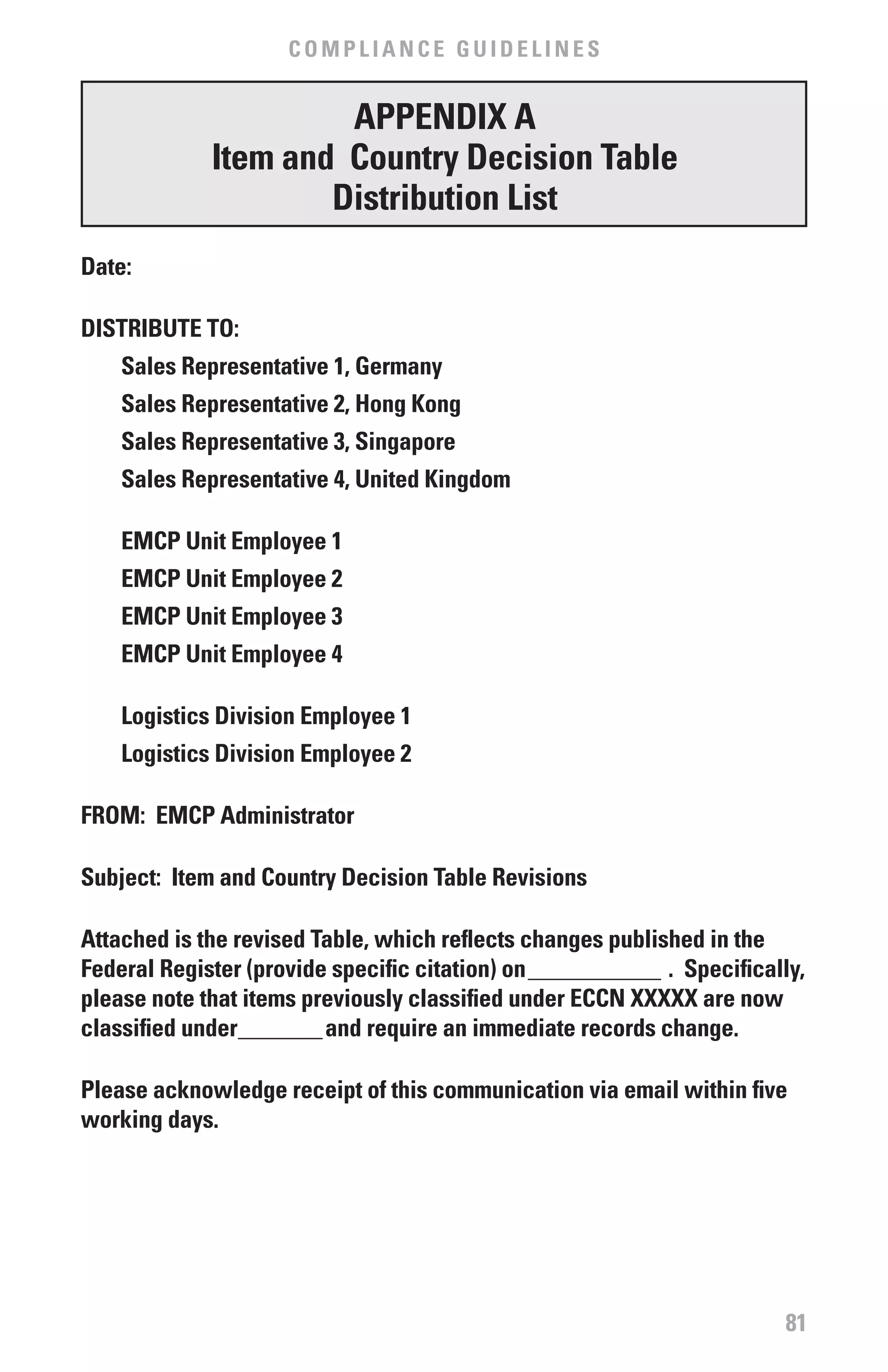 COMPLIANCE GUIDELINES


                      APPENDIx A
             Item and Country Decision Table
                     Distribution List
Date:

DISTRIbUTE TO:
    Sales Representative 1, Germany
    Sales Representative 2, Hong Kong
    Sales Representative 3, Singapore
    Sales Representative 4, United Kingdom

    EMCP Unit Employee 1
    EMCP Unit Employee 2
    EMCP Unit Employee 3
    EMCP Unit Employee 4

    Logistics Division Employee 1
    Logistics Division Employee 2

fROM: EMCP Administrator

Subject: Item and Country Decision Table Revisions

Attached is the revised Table, which reflects changes published in the
federal Register (provide specific citation) on ___________ . Specifically,
please note that items previously classified under ECCN xxxxx are now
classified under_______and require an immediate records change.

Please acknowledge receipt of this communication via email within five
working days.




                                                                        81
 
